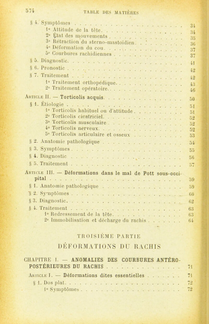 § 4. Syinplôines 2^ 1° Altitude de la tôle ' 34 2» Imitât (les iiionvemcnls . . . . ^ 35 3» Hétraction du stcrno-mastoïdlen. . .' 31; 4 Dél'oruialiun du cou 37 5 Courbures rachidiennes 37 îî 5. Diagnostic ' § 0. Pronostic ^ç, § 7. Traitement 1» Traitement orthopédique 43 2° Traitement opératoire ' ' ' 45 AiiTicLE II. — Torticolis acquis 50 § 1. Étiologie 5j 1° Torticolis habituel ou d'attitude 51 2 Torticolis cicatriciel 32 3° Torticolis musculaire 52 4° Torticolis nerveux 52 S Torticolis articulaire et osseux 53 § 2. Anatomie pathologique 54 § 3. Symptômes 55 § 4. Diagnostic 5(5 § 5. Traitement 57 Article III. — Déformations dans le mal de Pott sous-occi- pital 59 § 1. Anatomie pathologique 59 ■§ 2. Synptûmes 60 § 3. Diagnostic 62 § 4. Traitement 63 1° Redressement de la tète 63 2» Immobilisation et décharge du rachis 64 TROISIÈME PARTIE DÉFORMATIONS DU RACHIS CHAPITRE I. — ANOMALIES DES COURBURES ANTÉRO- POSTÉRIEURES DU RACHIS 71 Article I. — Déformations dites essentielles 71 § 1. Dos plat. . 72 ■1° Symptômes 72