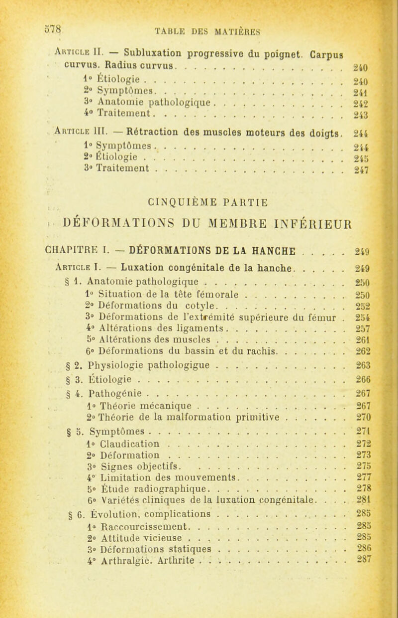 AuTici.E II. — Subluxation progressive du poignet. Carpus curvus. Radius curvus 240 i Etiologie 240 2» Symptômes 241 3» Anatomie pathologique 242 4» Traitement 243 AivncLE III. — Rétraction des muscles moteurs des doigts. 244 1» Symptômes 244 2° Étiologie 245 3» Traitement 247 CINQUIÈME PARTIE , DÉFORMATIONS DU MEMBRE INFÉRIEUR CHAPITRE I. — DÉFORMATIONS DE LA HANCHE 249 Article I. — Luxation congénitale de la hanche 249 § 1. Anatomie pathologique 250 1° Situation de la tête fémorale 250 2» Déformations du cotyle 232 3» Déformations de l'extrémité supérieure du fémur . 234 4° Altérations des ligaments 257 5» Altérations des muscles 261 6» Déformations du bassin et du rachis 262 § 2. Physiologie pathologigue 263 § 3. Étiologie 266 § 4. Pathogénie 267 1» Théorie mécanique 267 2» Théorie de la malformation primitive 270 § 5. Symptômes 271 1» Claudication 272 2° Déformation 273 3° Signes objectifs 273 4° Limitation des mouvements 277 5° Étude radiographique 278 6» Variétés cliniques de la luxation congénitale. . . . 281 § 6. Évolution, complications 283 1» Raccourcissement 283 2» Attitude vicieuse 283 3° Déformations statiques 286 4° Arthralgie. Arthrite 287