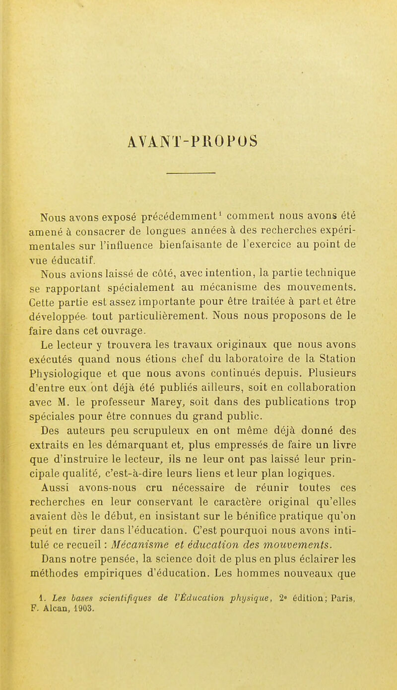 A.VANT-PROPOS Nous avons exposé précédemment1 comment nous avons été amené à consacrer de longues années à des recherches expéri- mentales sur l'influence bienfaisante de l'exercice au point de vue éducatif. Nous avions laissé de côté, avec intention, la partie technique se rapportant spécialement au mécanisme des mouvements. Cette partie est assez importante pour être traitée à part et être développée- tout particulièrement. Nous nous proposons de le faire dans cet ouvrage. Le lecteur y trouvera les travaux originaux que nous avons exécutés quand nous étions chef du laboratoire de la Station Physiologique et que nous avons continués depuis. Plusieurs d'entre eux ont déjà été publiés ailleurs, soit en collaboration avec M. le professeur Marey, soit dans des publications trop spéciales pour être connues du grand public. Des auteurs peu scrupuleux en ont même déjà donné des extraits en les démarquant et, plus empressés de faire un livre que d'instruire le lecteur, ils ne leur ont pas laissé leur prin- cipale qualité, c'est-à-dire leurs liens et leur plan logiques. Aussi avons-nous cru nécessaire de réunir toutes ces recherches en leur conservant le caractère original qu'elles avaient dès le début, en insistant sur le bénifice pratique qu'on peut en tirer dans l'éducation. C'est pourquoi nous avons inti- tulé ce recueil : Mécanisme et éducation des mouvements. Dans notre pensée, la science doit de plus en plus éclairer les méthodes empiriques d'éducation. Les hommes nouveaux que 1. Les bases scientifiques de l'Éducation physique, 2° édition; Paris, F. Alcan, 1903.