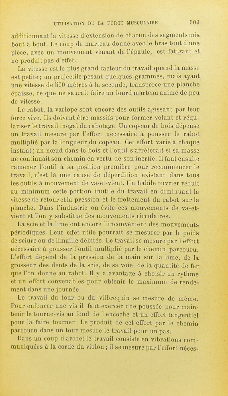 additionnant la vitesse d'extension de chacun des segments mis bout à bout. Le coup de marteau donné avec le bras tout d'une pièce, avec un mouvement venant de l'épaule, est fatigant et ne produit pas d'effet. La vitesse est le plus grand facteur du travail quand la masse est petite; un projectile pesant quelques grammes, mais ayant une vitesse de 500 mètres à la seconde, transperce une planche épaisse, ce que ne saurait faire un lourd marteau animé de peu de vitesse. Le rabot, la varlope sont encore des outils agissant par leur force vive. Ils doivent être massifs pour former volant et régu- lariser le travail inégal du rabotage. Un copeau de bois dépense un travail mesuré par l'effort nécessaire à pousser le rabot multiplié par la longueur du copeau. Cet effort varie à chaque instant; un nœud dans le bois et l'outil s'arrêterait si sa masse ne continuait son chemin en vertu de son inerlie. Il faut ensuite ramener l'outil à sa position première pour recommencer le travail, c'est là une cause de déperdition existant dans tous les outils à mouvement de va-et-vient. Un habile ouvrier réduit au minimum cette portion inutile du travail en diminuant la vitesse de retour et la pression et le frottement du rabot sur la planche. Dans l'industrie on évite ces mouvements de va-et- vient et l'on y substitue des mouvements circulaires. La scie et la lime ont encore l'inconvénient des mouvements périodiques. Leur effet utile pourrait se mesurer par le poids de sciure ou de limaille débitée. Le travail se mesure par l'effort nécessaire à pousser l'outil multiplié par le chemin parcouru. L'effort dépend de la pression de la main sur la lime, de la grosseur des dents de la scie, de sa voie, de la quantité de fer que l'on donne au rabot. 11 y a avantage à choisir un rythme et un effort convenables pour obtenir le maximum de rende- ment dans une journée. Le travail du tour ou du vilbrequin se mesure de même. Pour enfoncer une vis il faut exercer une poussée pour main- tenir le tourne-vis au fond de l'encoche et un effort tangentiel pour la faire tourner. Le produit de cet effort par le chemin parcouru dans un tour mesure le travail pour un pas. Dans un coup d'archet le travail consiste en vibrations com- muniquées à la corde du violon ; il se mesure par l'effort néces-