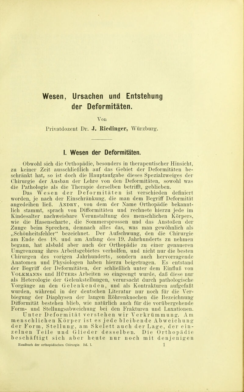 Wesen, Ursachen und Entstehung der Deformitäten. Von Privatdozent Dr. J. ßiedinger, Würzburg. I. Wesen der Deformitäten. Obwohl sich die Orthopädie, besonders in therapeutischer Hinsicht, zu keiner Zeit ausschließlich auf das Gebiet der Deformitäten be- schränkt hat, so ist doch die Hauptaufgabe dieses Spezialzweiges der Chirurgie der Ausbau der Lehre von den Deformitäten, sowohl was die Pathologie als die Therapie derselben betrifft, geblieben. Das Wesen der Deformitäten ist verschieden definiert worden, je nach der Einschränkung, die man dem BegritF Deformität angedeihen ließ. Andry, von dem der Name Orthopädie bekannt- lich stammt, sprach von Dififormitäteu und rechnete hierzu jede im Kindesalter nachweisbare Verunstaltung des menschlichen Körpers, wie die Hasenscharte, die Sommersprossen und das Anstoßen der Zunge beim Sprechen, demnach alles das, was man gewöhnlich als „Schönheitsfehler bezeichnet. Der Aufschwung, den die Chirurgie am Ende des 18. und am Anfang des 19. Jahrhunderts zu nehmen begann, hat alsbald aber auch der Orthopädie zu einer genaueren Umgrenzung ihres xVrbeitsgebietes verholfen, und nicht nur die besten Chirurgen des vorigen Jahrhunderts, sondern auch hervorragende Anatomen und Physiologen haben hierzu beigetragen. Es entstand der Begriff der Deformitäten, der schließlich unter dem Einfluß von Volkmanns und Hüters Arbeiten so eingeengt wurde, daß diese nur als Heterologie der Gelenkstellungen, verursacht durch pathologische Vorgänge an den Gelenkenden, und als Kontrakturen aufgefaßt wurden, während in der deutschen Literatur nur noch für die Ver- biegung der Diaphysen der langen Röhrenknochen die Bezeichnung Diftbrmität bestehen blieb, wie natürlich auch für die vorübergehende Form- und Stellungsabweichuug bei den Frakturen und Luxationen. Unter Deformität verstehen wir Verkrümmung. Am menschlichen Körper ist es jede bleibende Abweichung der Form, Stellung, am Skelett auch der Lage, der ein- zelnen Teile und Glieder desselben. Die Orthopädie beschäftigt sich aber heute nur noch mit denjenigen