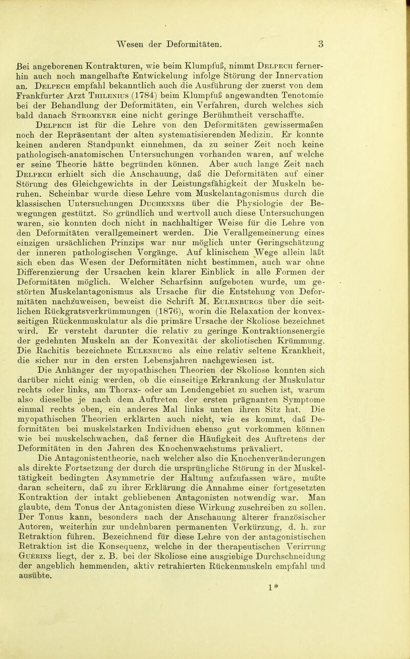 Bei angeborenen Kontrakturen, wie beim Klumpfuß, nimmt Delpech ferner- hin auch noch mangelhafte Entwickelung infolge Störung der Innervation an. Delpech empfahl bekanntlich auch die Ausführung der zuerst von dem Frankfurter Arzt Thilenius (1784) beim Klumpfuß angewandten Tenotomie bei der Behandlung der Deformitäten, ein Verfahren, durch welches sich bald danach Stromeyer eine nicht geringe Berühmtheit verschaffte. Delpech ist für die Lehre von den Deformitäten gewissermaßen noch der Repräsentant der alten systematisierenden Medizin. Er konnte keinen anderen Standpunkt einnehmen, da zu seiner Zeit noch keine pathologisch-anatomischen Untersuchungen vorhanden waren, auf welche er seine Theorie hätte begründen können. Aber auch lange Zeit nach Delpech erhielt sich die Anschauung, daß die Deformitäten auf einer Störung des Gleichgewichts in der Leistungsfähigkeit der Muskeln be- ruhen. Scheinbar wurde diese Lehre vom Muskelantagonismus durch die klassischen Untersuchungen Duchennes über die Physiologie der Be- wegungen gestützt. So gründlich und wertvoll auch diese Untersuchungen waren, sie konnten doch nicht in nachhaltiger Weise für die Lehre von den Deformitäten verallgemeinert werden. Die Verallgemeinerung eines einzigen ursächlichen Prinzips war nur möglich unter Greringschätzung der inneren pathologischen Vorgänge. Auf klinischem Wege allein läßt sich eben das Wesen der Deformitäten nicht bestimmen, auch war ohne Differenzierung der Ursachen kein klarer Einblick in alle Formen der Deformitäten möglich. Welcher Scharfsinn aufgeboten wurde, um ge- störten Muskelantagonismus als Ursache für die Entstehung von Defor- mitäten nachzuweisen, beweist die Schrift M. Eulenburgs über die seit- lichen Rückgratsverkrümmungen (1876), worin die Relaxation der konvex- seitigen Rückenmuskulatur als die primäre Ursache der Skoliose bezeichnet wird. Er versteht darunter die relativ zu geringe Kontraktionsenergie der gedehnten Muskeln an der Konvexität der skoliotischen Krümmung. Die Rachitis bezeichnete Eulenburg als eine relativ seltene Krankheit, die sicher nur in den ersten Lebensjahren nachgewiesen ist. Die Anhänger der myopathischen Theorien der Skoliose konnten sich darüber nicht einig werden, ob die einseitige Erkrankung der Muskulatur rechts oder links, am Thorax- oder am Lendengebiet zu suchen ist, warum also dieselbe je nach dem Auftreten der ersten prägnanten Symptome einmal rechts oben, ein anderes Mal links unten ihren Sitz hat. Die myopathischen Theorien erklärten auch nicht, wie es kommt, daß De- formitäten bei muskelstarken Individuen ebenso gut vorkommen können wie bei muskelschwachen, daß ferner die Häufigkeit des Auftretens der Deformitäten in den Jahren des Knochenwachstums prävaliert. Die Antagonistentheorie, nach welcher also die Knochenveränderungen als direkte Fortsetzung der durch die ursprüngliche Störung in der Muskel- tätigkeit bedingten Asymmetrie der Haltung aufzufassen wäre, mußte daran scheitern, daß zu ihrer Erklärung die Annahme einer fortgesetzten Kontraktion der intakt gebliebenen Antagonisten notwendig war. Man glaubte, dem Tonus der Antagonisten diese Wirkung zuschreiben zu sollen. Der Tonus kann, besonders nach der Anschauung älterer französischer Autoren, weiterhin zur undehnbaren permanenten Verkürzung, d. h. zur Retraktion führen. Bezeichnend für diese Lehre von der antagonistischen Retraktion ist die Konsequenz, welche in der therapeutischen Verirrung GuERiNS liegt, der z. B. bei der Skoliose eine ausgiebige Durchschneidung der angeblich hemmenden, aktiv retrahierten Rückenmuskeln empfahl und ausübte. 1*