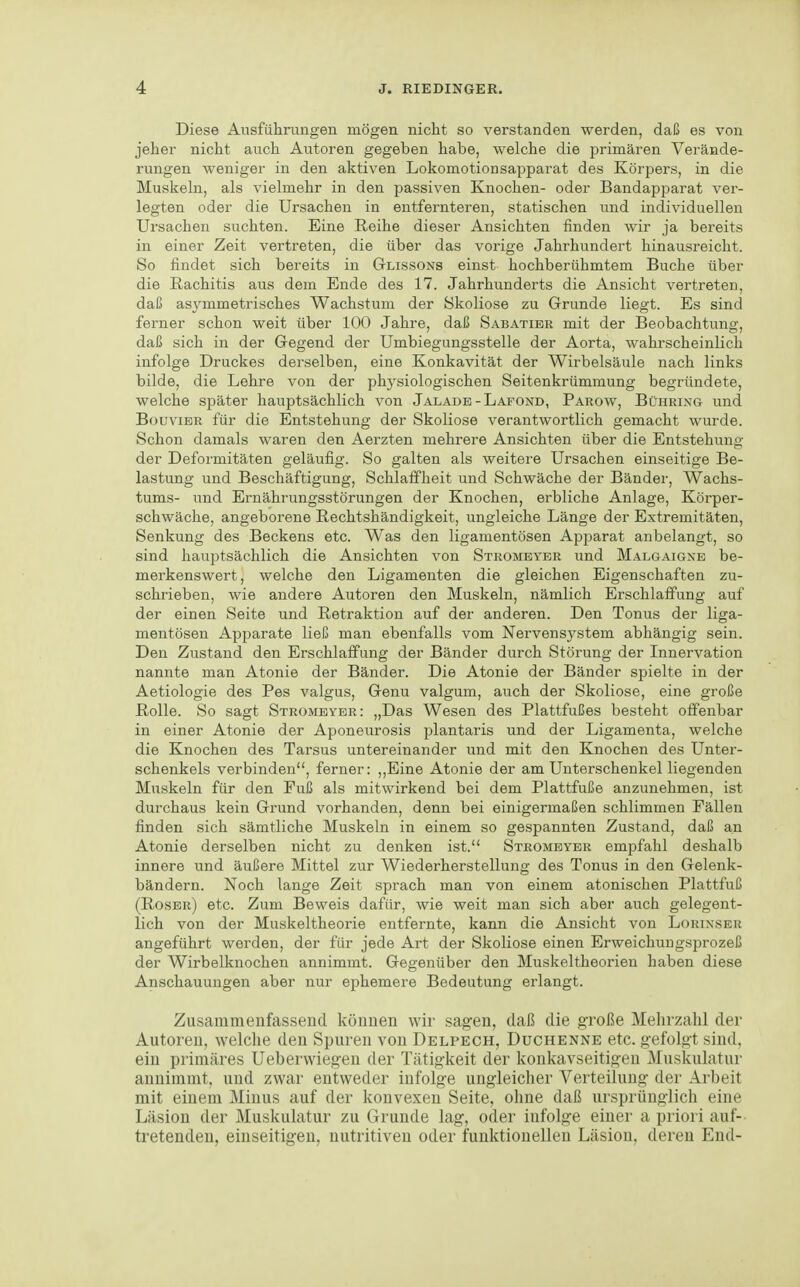 Diese Ausführungen mögen nicht so verstanden werden, daß es von jeher nicht auch Autoren gegeben habe, welche die primären Verände- rungen weniger in den aktiven Lokomotion sapparat des Körpers, in die Muskeln, als vielmehr in den passiven Knochen- oder Bandapparat ver- legten oder die Ursachen in entfernteren, statischen und individuellen Ursachen suchten. Eine Reihe dieser Ansichten finden wir ja bereits in einer Zeit vertreten, die über das vorige Jahrhundert hinausreicht. So findet sich bereits in Glissons einst hochberühmtem Buche über die Rachitis aus dem Ende des 17. Jahrhunderts die Ansicht vertreten, daß asj^mmetrisches Wachstum der Skoliose zu Grunde liegt. Es sind ferner schon weit über 100 Jahre, daß Sabatibr mit der Beobachtung, daß sich in der Gegend der Umbiegungsstelle der Aorta, wahrscheinlich infolge Druckes derselben, eine Konkavität der Wirbelsäule nach links bilde, die Lehre von der physiologischen Seitenkrümmung begründete, welche später hauptsächlich von Jalade-Lafond, Parow, Bührixg und BouviER für die Entstehung der Skoliose verantwortlich gemacht wurde. Schon damals waren den Aerzten mehrere Ansichten über die Entstehung der Deformitäten geläufig. So galten als weitere Ursachen einseitige Be- lastung und Beschäftigung, Schlaffheit und Schwäche der Bänder, Wachs- tums- und Ernährungsstörungen der Knochen, erbliche Anlage, Köi'per- schwäche, angeborene Rechtshändigkeit, ungleiche Länge der Extremitäten, Senkung des Beckens etc. Was den ligamentösen Apparat anbelangt, so sind hauptsächlich die Ansichten von Stromeyer und Malgaigne be- merkenswert, welche den Ligamenten die gleichen Eigenschaften zu- schrieben, wie andere Autoren den Muskeln, nämlich Erschlaffung auf der einen Seite und Retraktion auf der anderen. Den Tonus der liga- mentösen Apparate ließ man ebenfalls vom Nervensystem abhängig sein. Den Zustand den Erschlaffung der Bänder durch Störung der Innervation nannte man Atonie der Bänder. Die Atonie der Bänder spielte in der Aetiologie des Pes valgus, Genu valgum, auch der Skoliose, eine große Rolle. So sagt Stromeyer: „Das Wesen des Plattfußes besteht offenbar in einer Atonie der Aponeurosis plantaris und der Ligamenta, welche die Knochen des Tarsus untereinander und mit den Knochen des Unter- schenkels verbinden, ferner: ,,Eine Atonie der am Unterschenkel liegenden Muskeln für den Fuß als mitwirkend bei dem Plattfuße anzunehmen, ist durchaus kein Grund vorhanden, denn bei einigermaßen schlimmen Fällen finden sich sämtliche Muskeln in einem so gespannten Zustand, daß an Atonie derselben nicht zu denken ist. Stromeyer empfahl deshalb innere und äußere Mittel zur Wiederherstellung des Tonus in den Gelenk- bändern. Noch lange Zeit sprach man von einem atonischen Plattfuß (Roser) etc. Zum Beweis dafür, wie weit man sich aber auch gelegent- lich von der Muskeltheorie entfernte, kann die Ansicht von Lorixser angeführt werden, der für jede Art der Skoliose einen Erweichungsprozeß der Wirbelknochen annimmt. Gegenüber den Muskeltheorien haben diese Anschauungen aber nur ephemere Bedeutung erlangt. Zusammenfassend können wir sagen, daß die große Mehrzahl der Autoren, welche den Spuren von Delpech, Duchenne etc. gefolgt sind, ein primäres Ueberwiegen der Tätigkeit der konkavseitigen Muskulatur annimmt, und zwar entweder infolge ungleicher Verteilung der Arbeit mit einem Minus auf der konvexen Seite, ohne daß ursprünglich eine Läsion der Muskulatur zu Grunde lag, oder infolge einer a priori auf- tretenden, einseitigen, nutritiven oder funktionellen Läsion, deren End-