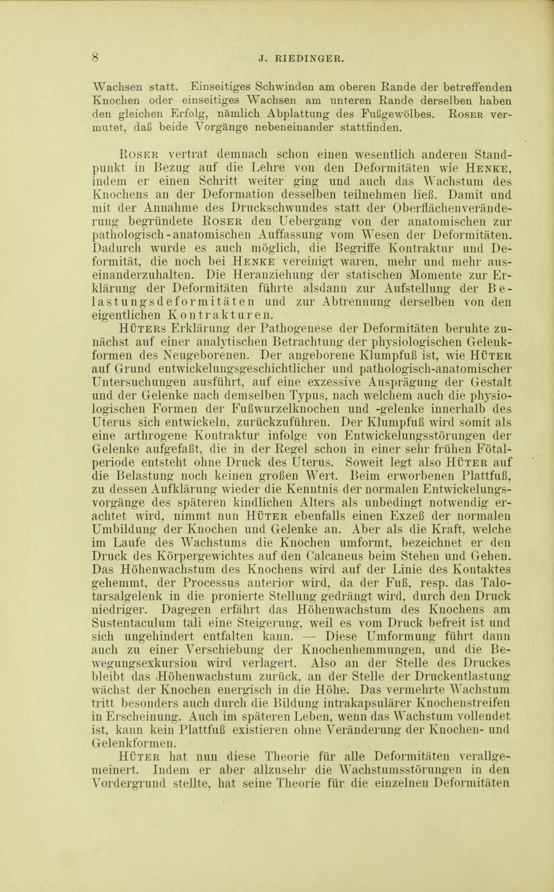 Wachsen statt. Einseitiges Schwinden am oberen Rande der betreifenden Knochen oder einseitiges Wachsen am unteren Rande derselben haben den gleichen Erfolg, nämlich Abplattung des Fußgewölbes. Roser ver- mutet, daß beide Vorgänge nebeneinander stattfinden. Roser vertrat demnach schon einen wesentlich anderen Stand- punkt in Bezug auf die Lehre von den Deformitäten wie Henke, indem er einen Schritt weiter ging und auch das ^^'achstum des Knochens an der Deformation desselben teilnehmen ließ. Damit und mit der Annahme des Druckschwundes statt der Oberflächeuverände- rung begründete Roser den Uebergang von der anatomischen zur pathologisch - anatomischen Auffassung vom Wesen der Deformitäten. Dadurcifi wurde es auch möglich, die Begriffe Kontraktur und De- formität, die noch bei Henke vereinigt waren, mehr und melir aus- einanderzuhalten. Die Heranziehung der statischen Momente zur Er- Idärung der Deformitäten fiilirte alsdann zur Aufstellung der Be- lastungsdeformitäten und zur Abtrennung derselben von den eigentlichen Kontrakturen. HÜTERS Erklärung der Pathogenese der Deformitäten beruhte zu- nächst auf einer analytischen Betrachtung der physiologischen Gelenk- formeu des Neugeborenen. Der angeborene Klumpfuß ist, wie Hüter auf Grund entwickelungsgeschichtlicher und pathologisch-anatomischer Untersuchungen ausführt, auf eine exzessive Ausprägung der Gestalt und der Gelenke nacli demselben Typus, nach welchem auch die physio- logischen Formen der Fußwurzelknochen und -gelenke innerlialb des Uterus sich entwickeln, zurückzuführen. Der Klumpfuß wird somit als eine arthrogene Kontraktur infolge von Entwickelungsstörungen der Gelenke aufgefaßt, die in der Regel schon in einer sehr frühen Fötal- periode entsteht ohne Druck des Uterus. Soweit legt also Hüter auf die Belastung noch keinen großen Wert. Beim erworbenen Plattfuß, zu dessen Aufklärung wieder die Kenntnis der normalen Entwickelungs- vorgänge des späteren kindlichen Alters als unbedingt notwendig er- achtet wird, nimmt nun Hüter ebenfalls einen Exzeß der normalen Umbildung der Knochen und Gelenke an. Aber als die Kraft, welche im Laufe des Wachstums die Knochen umformt, bezeichnet er den Druck des Körpergewichtes auf den Calcaneus beim Stehen und Gehen. Das Höhenwachstum des Knochens wird auf der Linie des Kontaktes gehemmt, der Processus anterior wird, da der Fuß. resp. das Talo- tarsalgelenk in die pronierte Stellung gedrängt wird, durch den Druclv niedriger. Dagegen erfährt das Höheuwaclistum des Knochens am Sustentaculum tali eine Steigerung, weil es vom Di'uck befreit ist und sich ungehindert entfalten kann. — Diese Umformung führt dann auch zu einer Verschiebung der Knochenhemmungen, und die Be- wegungsexkursion wird verlagert. Also an der Stelle des Druckes bleibt das .Höhenwachstum zurück, an der Stelle der Druckentlastung wäclist der Knochen energisch in die Höhe. Das vermeinte ^^'acllstum tritt besonders aucli durcli die IMldung intrakapsulärer Knoclienstreifen in Erscheinung. Auch im späteren Leben, wenn das Waclistuni vollendet ist. kann kein Plattfuß existieren ohne Veränderung der Knochen- und Gelenkformen. Hüter hat nun diese Theorie für alle Deformitäten verallge- meinert. Indem er aber allzusehr die Wachstunisstörungeu in den A'ordergrund stellte, hat seine Theorie für die einzelnen Deformitäten