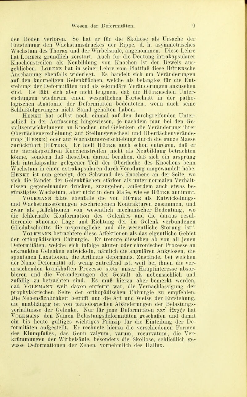 den Boden verloren. So hat er für die Skoliose als Ursache der Entstehung den Wachstnmsdruckes der Eippe, d. h. asymmetrisches M^achstum des Thorax und der Wirbelsäule, angenommen. Diese Lehre hat Lorenz gründlich zei'stört. Auch für die Deutung intrakapsulärer Knochenstreifen als Neubildung von Knochen ist der Beweis aus- geblieben. Lorenz hat in seiner Lehre vom Plattfuß diese HüTERsche Anschauung ebenfalls widerlegt. Es handelt sich um Veränderungen auf den knorpeligen Gelenkflächen, welche als belanglos für die Ent- stehung der Deformitäten und als sekundäre Veränderungen anzusehen sind. Es läßt sich aber nicht leugnen, daß die HÜTERschen Unter- suchungen wiederum einen wesentlichen Fortschritt in der patho- logischen Anatomie der Deformitäten bedeuteten, wenn auch seine Schlußfolgerungen nicht Stand gehalten haben. Henke hat selbst noch einmal auf den durchgreifenden Unter- schied in der Auffassung hingewiesen, je nachdem man bei den Ge- staltsentwickelungen an Knochen und Gelenken die Veränderung ihrer Oberflächenerscheinung auf Stellungswechsel und Obertiächenverände- rung (Henke) oder auf Wachstumsverschiebung durch die ganze Masse zurückführt (Hüter). Er hielt Hüter auch schon entgegen, daß er die intrakapsulären Knochenstreifen nicht als Neubildung betrachten könne, sondern daß dieselben darauf beruhen, daß sich ein ursprüng lieh intrakapsulär gelegener Teil der Oberfläche des Knochens beim Wachstum in einen extrakapsulären durch Verödung umgewandelt habe. Henke ist nun geneigt, den Schwund des Knochens an der Seite, wo sich die Ränder der Gelenkflächen stärker als unter normalen Verhält- nissen gegeneinander drücken, zuzugeben, außerdem auch etwas be- günstigtes Wachstum, aber nicht in dem Maße, wie es Hüter annimmt. Volkmann faßte ebenfalls die von Hüter als Entwickelungs- und Wachstumsstörungen beschriebenen Kontrakturen zusammen, und zwar als „Afiektionen von wesentlich mechanischer Bedeutung, wo die fehlerhafte Kouformation des Gelenkes und die daraus resul- tierende abnorme Lage und Eichtung der im Gelenk verbundenen Gliedabschnitte die ursprüngliche und die wesentliche Störung ist. Volkmann betrachtete diese Afiektionen als das eigentliche Gebiet der orthopädischen Chirurgie. Er trennte dieselben ab von all jenen Deformitäten, welche sich infolge akuter oder chronischer Prozesse an erkrankten Gelenken entwickeln, nämlich die angulären Ankylosen, die spontanen Luxationen, die Arthritis deformans, Zustände, bei welchen der Name Deformität oft wenig zutrefiend ist, weil bei ihnen die ver- ursachenden krankhaften Prozesse stets unser Hauptinteresse absor- bieren und die Veränderungen der Gestalt als nebensächlich und zufällig zu betrachten sind. Es muß hierzu aber bemerkt werden, daß Volkmann weit davon entfernt war, die Vernachlässigung der prophylaktischen Seite der orthopädischen Chirurgie zu empfehlen. Die Nebensächlichkeit betrifit nur die Art und Weise der Entstehung, die unabhängig ist von pathologischen Abänderungen der Belastungs- verhältnisse der Gelenke. Nur für jene Deformitäten xat' s^o^fjv hat Volkmann den Namen Belastungsdeformitäten geschaffen und damit ein bis heute gültiges wichtiges Prinzip für die Einteilung der De- formitäten aufgestellt. Er rechnete hierzu die verschiedenen Formen des Klumpfußes, das Genu valgum, varum, recurvatum, die Ver- krümmungen der Wirbelsäule, besonders die Skoliose, schließlich ge- wisse Deformationen der Zehen, vornehmlich des Hallux.