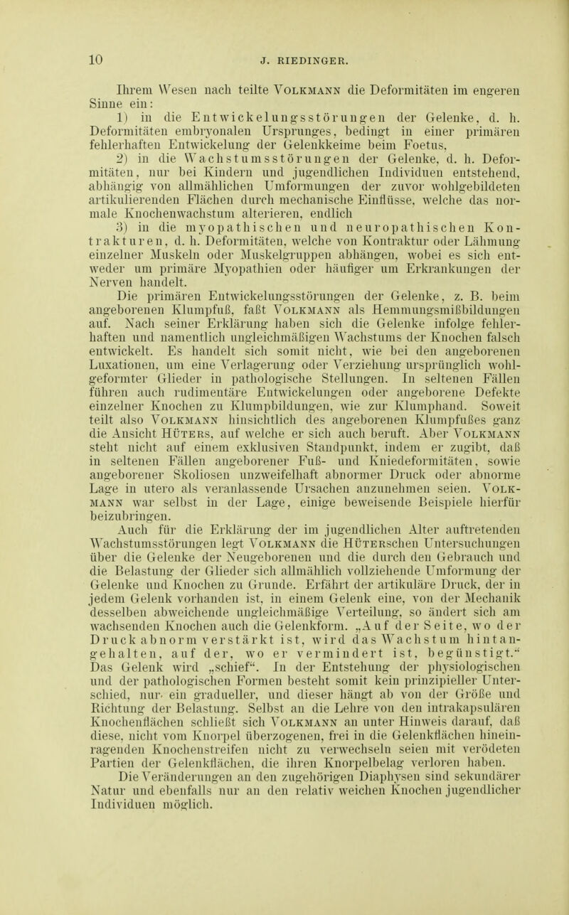 Ihrem Wesen nach teilte Volkmann die Deformitäten im engeren Sinne ein: 1) in die Entwickelungsstörungen der Gelenlte, d. h. Deformitäten embryonalen Ursprunges, bedingt in einer primären fehlerhaften Entwickelung der üelenkkeime beim Foetus. 2) in die Wach st ums st orangen der Gelenke, d. h. Defor- mitäten, nur bei Kindern und jugendlichen Individuen entstehend, abhängig von allmählichen Umformungen der zuvor wohlgebildeteu artikulierenden Flächen durch mechanische Einflüsse, welche das nor- male Knochenwachstum alterieren, endlich 3) in die myopathischen und neuropathischen Kon- trakturen, d. h. Deformitäten, welche von Kontraktur oder Lähmung- einzelner Muskeln oder Muskelgruppen abhängen, wobei es sich ent- weder um primäre Myopathien oder häufiger um Erkrankungen der Nerven handelt. Die primären Entwickelungsstörungen der Gelenke, z. B. beim angeborenen Klumpfuß, faßt Volkmann als Hemmungsmißbildungen auf. Nach seiner Erklärung haben sich die Gelenke infolge fehler- haften und namentlich ungleichmäßigen Wachstums der Knochen falsch entwickelt. Es handelt sich somit nicht, wie bei den angeborenen Luxationen, um eine Verlagerung oder Verziehung ursprünglich wohl- geformter Glieder in pathologische Stellungen. In seltenen Fällen führen auch rudimentäre Entwickelungen oder angeborene Defekte einzelner Knochen zu Klumpbildungen, wie zur Klumphand. Soweit teilt also Volkmann hinsichtlich des angeborenen Klumpfußes ganz die Ansicht Hüters, auf welche er sich auch beruft. Aber Volkmann steht nicht auf einem exklusiven Standpunkt, indem er zugibt, daß in seltenen FäUen angeborener Fuß- und Kniedeformitäten, sowie angeborener Skoliosen unzweifelhaft abnormer Druck oder abnorme Lage in utero als veranlassende Ursachen anzunehmen seien. Volk- mann war selbst in der Lage, einige beweisende Beispiele hierfür beizubringen. Auch für die Erklärung der im jugendlichen Alter auftretenden Wachstumsstörungen legt Volkmann die HÜTERschen Untersuchungen über die Gelenke der Neugel)orenen und die durch den (xebrauch und die Belastung der Glieder sich allmählich vollziehende Umformung der Gelenke und Knochen zu Grunde. Erfährt der artikulare Druck, der in jedem Gelenk vorhanden ist, in einem Gelenk eine, von der Mechanik desselben abweichende ungleichmäßige Verteilung, so ändert sich am wachsenden Knochen auch die Gelenkform. „Auf der Seite, wo der Druck abn0rm verstärkt ist, wird das Wachstum hintan- gehalten, auf der, wo er vermindert ist, begünstigt. Das Gelenk wird „schief. In der Entstehung der physiologischen und der pathologischen Formen besteht somit kein prinzipieller Unter- schied, nur- ein gradueller, und dieser hängt ab von der Größe und Richtung der Belastung. Selbst an die Lehre von den iiitrakapsulären Knochenflächen schließt sich Volkmann an unter Hinweis darauf, daß diese, nicht vom Knorpel überzogenen, frei in die Gelenkfiächen hinein- ragenden Knochenstreifen nicht zu verwechseln seien mit verödeten Partien der Gelenkflächen, die ihren Knorpelbelag verloren haben. Die Veränderungen an den zugehörigen Diaphysen sind sekundärer Natur und ebenfalls nur an den relativ weichen Knochen jugendlicher Individuen möglich.