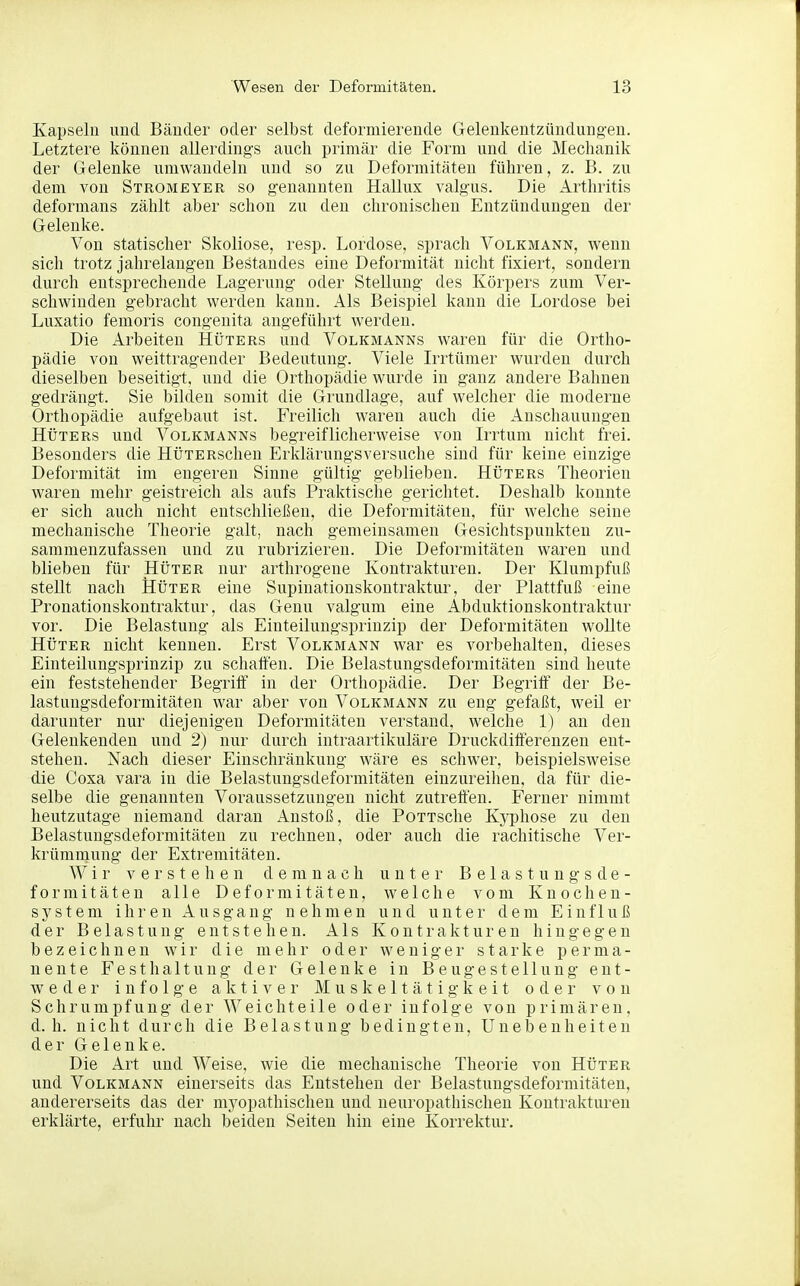 Kapseln und Bänder oder selbst deformierende Geleukentzüudung'en. Letztere können allerdings auch primär die Form und die Mechanik der Gelenke umwandeln und so zu Deformitäten führen, z. B. zu dem von Stromeyer so genannten Hallux valgus. Die Arthritis deformans zählt aber schon zu den chronischen Entzündungen der Gelenke. Von statischer Skoliose, resp. Lordose, sprach Volkmann, wenn sich trotz jahrelangen Bestandes eine Deformität nicht fixiert, sondern durch entsprechende Lagerung oder Stellung des Körpers zum Ver- schwinden gebracht werden kann. x4.1s Beispiel kann die Lordose bei Luxatio femoris congenita angeführt werden. Die Arbeiten Hüters und Volkmanns waren für die Ortho- pädie von weittragender Bedeutung. Viele L-rtümer wurden durch dieselben beseitigt, und die Orthopädie wurde in ganz andere Bahnen gedrängt. Sie bilden somit die Grundlage, auf welcher die moderne Orthopädie aufgebaut ist. Freilich waren auch die Anschauungen Hüters und Volkmanns begreiflicherweise von Irrtum nicht frei. Besonders die HüTERschen Erklärungsversuche sind für keine einzige Deformität im engeren Sinne gültig geblieben. Hüters Theorien waren mehr geistreich als aufs Praktische gerichtet. Deshalb konnte er sich auch nicht entschließen, die Deformitäten, für welche seine mechanische Theorie galt, nach gemeinsamen Gesichtspunkten zu- sammenzufassen und zu rubrizieren. Die Deformitäten waren und blieben für Hüter nur arthrogene Kontrakturen. Der Klumpfuß stellt nach Hüter eine Supinationskontraktur, der Plattfuß eine Pronationskontraktur, das Genu valgum eine Abduktionskontraktur vor. Die Belastung als Einteilungsprinzip der Deformitäten wollte Hüter nicht kennen. Erst Volkmann war es vorbehalten, dieses Einteilungsprinzip zu schatten. Die Belastungsdeformitäten sind heute ein feststehender Begriff in der Orthopädie. Der Begriff der Be- lastungsdeformitäten war aber von Volkmann zu eng gefaßt, weil er darunter nur diejenigen Deformitäten verstand, welche 1) an den Geleukenden und 2) nur durch intraartikuläre Druckdifferenzen ent- stehen. Nach dieser Einschränkung wäre es schwer, beispielsweise die Coxa vara in die Belastungsdeformitäten einzureihen, da für die- selbe die genannten Voraussetzungen nicht zutreffen. Ferner nimmt heutzutage niemand daran Anstoß, die PoTTSche Kyphose zu den Belastungsdeformitäten zu rechnen, oder auch die rachitische Ver- krümmung der Extremitäten. Wir verstehen demnach unter B e 1 a s t u n g s d e - formitäten alle Deformitäten, welche vom Knochen- system ihren Ausgang nehmen und unter dem Einfluß der Belastung entstehen. Als Kontrakturen hingegen bezeichnen wir die mehr oder weniger starke perma- nente Fest halt ung der Gelenke in Beugestellung ent- weder infolge aktiver Muskeltätigkeit oder von Schrumpfung der Weichteile oder infolge von primären, d.h. nicht durch die Belastung bedingten, Unebenheiten der Gelenke. Die Art und Weise, wie die mechanische Theorie von Hüter und Volkmann einerseits das Entstehen der Belastungsdeformitäten, andererseits das der myopathischen und neuropathischen Kontrakturen erklärte, erfuhr nach beiden Seiten hin eine Korrektur.