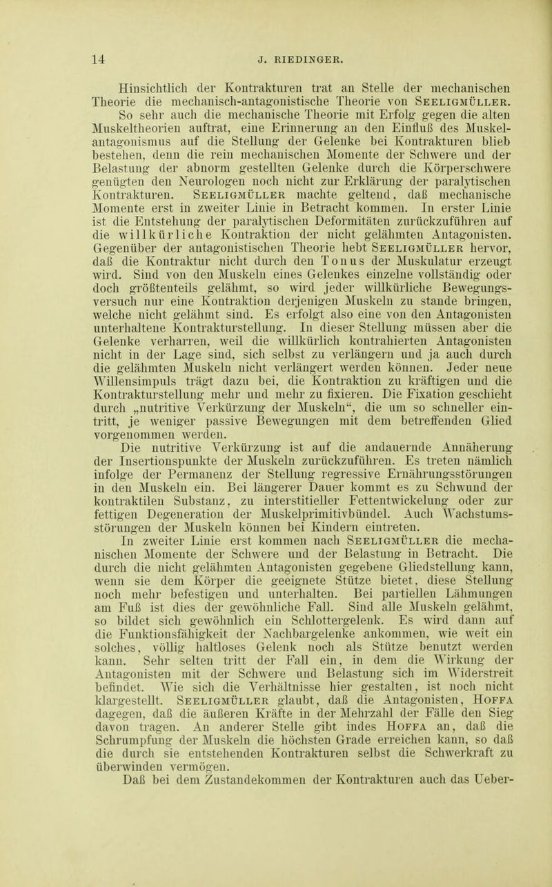 Hinsichtlich der Kontrakturen trat an Stelle der mechanischen Theorie die mechanisch-antagonistische Theorie von Seeligmüller. So sehr auch die mechanische Theorie mit Erfolg- gegen die alten Muskeltheorien auftrat, eine Erinnerung an den Einfluß des Muskel- antagonismus auf die Stellung der Gelenke bei Kontrakturen blieb bestehen, denn die rein mechauischen Momente der Schwere und der Belastung der abnorm gestellten Gelenke durch die Körperschwere genügten den Neurologen noch nicht zur Erklärung der paralytischen Kontrakturen. Seeligmüller machte geltend, daß mechanische Momente erst in zweiter Linie in Betracht kommen. In erster Linie ist die Entstehung der paralytischen Deformitäten zurückzuführen auf die willkürliche Kontraktion der nicht gelähmten Antagonisten. Gegenüber der antagonistischen Theorie hebt Seeligmüller hervor, daß die Kontraktur nicht durch den Tonus der Muskulatur erzeugt wird. Sind von den Muskeln eines Gelenkes einzelne vollständig oder doch größtenteils gelähmt, so wird jeder willkürliche Bewegungs- versuch nur eine Kontraktion derjenigen ]\Iuskeln zu stände bringen, welche nicht gelähmt sind. Es erfolgt also eine von den Antagonisten unterlialtene Kontraktursteilung. In dieser Stellung müssen aber die Gelenke verharren, weil die willkürlich kontrahierten Antagonisten nicht in der Lage sind, sich selbst zu verlängern und ja auch durch die gelähmten Muskeln nicht verlängert werden können. Jeder neue Willensimpuls trägt dazu bei, die Kontraktion zu kräftigen und die Kontraktursteilung mehr und mehr zu fixieren. Die Fixation geschieht durch „nutritive Verkürzung der Muskeln, die um so schneller ein- tritt, je weniger passive Bewegungen mit dem betreffenden Glied vorgenommen werden. Die nutritive Verkürzung ist auf die andauernde Annäherung der Insertionspunkte der Muskeln zurückzuführen. Es treten nämlich infolge der Permanenz der Stellung regressive Ernährungsstörungen in den Muskeln ein. Bei längerer Dauer kommt es zu Schwund der kontraktilen Substanz, zu interstitieller Fettentwickelung oder zur fettigen Degeneration der Muskelprimitivbündel. Auch Wachstums- störungen der Muskeln können bei Kindern eintreten. In zweiter Linie erst kommen nach Seeligmüller die mecha- nischen Momente der Schwere und der Belastung in Betracht. Die durch die nicht gelähmten Antagonisten gegebene GliedsteUuug kann, wenn sie dem Körper die geeignete Stütze bietet, diese Stellung noch mehr befestigen und unterhalten. Bei partielleu Lähmungen am Fuß ist dies der gewöhnliche Fall. Sind alle Muskeln gelähmt, so bildet sich gewöhnlich ein Schlottergelenk. Es wird dann auf die Funktionsfähigkeit der Nachbargelenke ankommen, wie weit ein solches, völlig haltloses Gelenk noch als Stütze benutzt werden kaniL Sehr selten tritt der Fall ein, in dem die Wirkung der Antagonisten mit der Schwere und Belastung sich im Widerstreit befindet. Wie sich die Verhältnisse hier gestalten, ist noch nicht klargestellt. Seeligmüller glaubt, daß die Antagonisten, Hoffa dagegen, daß die äußeren Kräfte in der Mehrzahl der FäUe den Sieg davon tragen. An anderer Stelle gibt indes Hoffa an, daß die Schrumpfung der Muskeln die höchsten Grade erreichen kann, so daß die durch sie entstehenden Kontrakturen selbst die Schwerkraft zu überwinden vermögen. Daß bei dem Zustandekommen der Kontrakturen auch das Ueber-