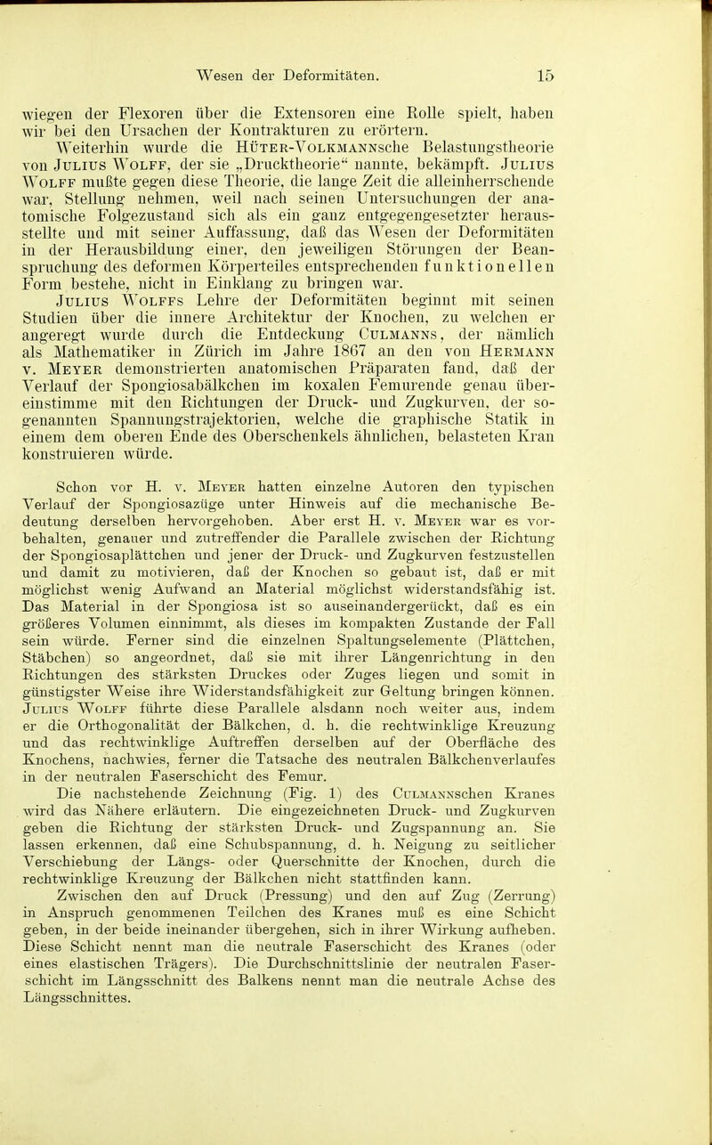 wiegen der Flexoren über die Extensoreu eine Rolle spielt, haben wir bei den Ursachen der Kontrakturen zu erörtern. Weiterhin wurde die HüTER-VoLKMANNsche Belastungstheorie von Julius Wolff, der sie „Drucktheorie nannte, bekämpft. Julius Wolfe mußte gegen diese Theorie, die lange Zeit die alleinlierrschende war, Stellung nehmen, weil nach seinen Untersuchungen der ana- tomische Folgezustand sich als ein ganz entgegengesetzter heraus- stellte und mit seiner Auffassung, daß das Wesen der Deformitäten in der Herausbildung einer, den jeweiligen Störungen der Bean- spruchung des deformen Körperteiles entsprechenden funktionellen Form bestehe, nicht in Einklang zu bringen war. Julius Wolffs Lehre der Deformitäten beginnt mit seinen Studien über die innere Architektur der Knochen, zu welchen er angeregt wurde durch die Entdeckung Culmanns, der nämlich als Mathematiker in Zürich im Jahre 1867 an den von Hermann V. Meyer demonstrierten anatomischen Präparaten fand, daß der Verlauf der Spongiosabälkchen im koxalen Femurende genau über- einstimme mit den Richtungen der Druck- und Zugkurven, der so- genannten Spannungstrajektorien, welche die graphische Statik in einem dem oberen Ende des Oberschenkels ähnlichen, belasteten Kran konstruieren würde. Schon vor H. v. Meyer hatten einzelne Autoren den typischen Verlauf der Spongiosazüge unter Hinweis auf die mechanische Be- deutung derselben hervorgehoben. Aber erst H. v. Meyer war es vor- behalten, genauer und zutreffender die Parallele zwischen der Richtung der Spongiosaplättchen und jener der Druck- und Zugkurven festzustellen und damit zu motivieren, daß der Knochen so gebaut ist, daß er mit möglichst wenig Aufwand an Material möglichst widerstandsfähig ist. Das Material in der Spongiosa ist so auseinandergerückt, daß es ein größeres Volumen einnimmt, als dieses im kompakten Zustande der Fall sein würde. Ferner sind die einzelnen Spaltungselemente (Plättchen, Stäbchen) so angeordnet, daß sie mit ihrer Längenrichtung in den Richtungen des stärksten Druckes oder Zuges liegen und somit in günstigster Weise ihre Widerstandsfähigkeit zur Geltung bringen können. Julius Wolff führte diese Parallele alsdann noch weiter aus, indem er die Orthogonalität der Bälkchen, d. h. die rechtwinklige Kreuzung und das rechtwinklige Auftreffen derselben auf der Oberfläche des Knochens, nachwies, ferner die Tatsache des neutralen Bälkchenverlaufes in der neutralen Faserschicht des Femur. Die nachstehende Zeichnung (Fig. 1) des CuLMANNSchen Kranes wird das Nähere erläutern. Die eingezeichneten Druck- und Zugkurven geben die Richtung der stärksten Druck- und Zugspannung an. Sie lassen erkennen, daß eine Schubspannung, d. h. Neigung zu seitlicher Verschiebung der Längs- oder Querschnitte der Knochen, durch die rechtwinklige Kreuzung der Bälkchen nicht stattfinden kann. Zwischen den auf Druck (Pressung) und den auf Zug (Zerrung) in Anspruch genommenen Teilchen des Kranes muß es eine Schicht geben, in der beide ineinander übergehen, sich in ihrer Wirkung aufheben. Diese Schicht nennt man die neutrale Faserschicht des Kranes (oder eines elastischen Trägers). Die Durchschnittslinie der neutralen Faser- schicht im Längsschnitt des Balkens nennt man die neutrale Achse des Längsschnittes.