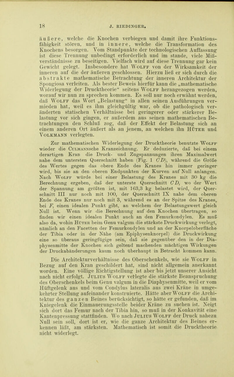 äußere, welche die Knochen verbiegen und damit ihre Fuuktions- fähigkeit stören, und in innere, welche die Transformation des Knochens besorgen. Vom Standpunkte der technologischen Auffassung ist diese Trennung unbedingt erforderlich und im stände, viele Miß- verständnisse zu beseitigen. Vielfach wird auf diese Trennung gar kein Gewicht gelegt. Insbesondere hat Wolff von der Wirksamkeit der inneren auf die der äußeren geschlossen. Hierzu ließ er sich durch die abstrakte mathematische Betraclitung der inneren Architektur der Spongiosa verleiten. Als bester Beweis hierfür kann die „mathematische Widerlegung der Drucktheorie seitens Wolff herangezogen werden^ worauf wir nun zu sprechen kommen. Es soll nur noch erwähnt werden, daß Wolff das Wort „Belastung in allen seinen Ausführungen ver- mieden hat, weil es ihm gleicligültig war, ob die pathologisch ver- änderten statischen Verhältnisse bei geringerer oder stärkerer Be- lastung vor sich gingen, er außerdem aus seinen mathematischen Be- trachtungen den Schluß zog, daß der EtFekt der Belastung sich an einem anderen Ort äußert als an jenem, an welchen ihn Hüter und Volkmann verlegten. Zur mathematischen Widerlegung der Drucktheorie benutzte Wolff wieder die CuLMANNSche Kranzeichnung. Er deduzierte, daß bei einem derartigen Kran die Druck- und Zugspannungen ihren Maximalwert nahe dem untersten Querschnitt haben (Fig. 1 CjD), während die Größe des Wertes gegen das obere Ende des Kranes hin immer geringer wird, bis sie an den oberen Endpunkten der Kurven auf Null anlangen. Nach Wolff würde bei einer Belastung des Kranes mit 30 kg die Berechnung ergeben, daß der unterste Querschnitt CD, wo der Wert der Spannung am größten ist, mit 163,3 kg belastet wird, der Quer- schnitt III nur noch mit 100, der Querschnitt IX nahe dem oberen Ende des Kranes nur noch mit 3, während es an der Spitze des Kranes, bei F, einen idealen Punkt gibt, an welchem der Belastungswert gleich Null ist. Wenn wir die Berechnung auf den Knochen übertragen, so finden wir einen idealen Punkt auch an den Eemurkondylen. Es muß also da, wohin Hüter beim Genu valgum die stärkste Druckwirkung verlegt, nämlich an den Facetten der Femurkondylen und an der Knorpeloberfläche der Tibia oder in der Nähe (am Epiphysenknorpel) die Druckwirkung eine so überaus geringfügige sein, daß sie gegenüber den in der Dia- physenmitte der Knochen sich geltend machenden mächtigen Wirkungen der Druckabänderungen kaum noch überhaupt in Betracht kommen kann. Die Architekturverhältnisse des Oberschenkels, wie sie Wolff in Bezug auf den Kran geschildert hat, sind nicht allgemein anerkannt worden. Eine völlige Richtigstellung ist aber bis jetzt unserer Ansicht nach nicht erfolgt. Julius \A'olff veHegte die stärkste Beansjjruchung des Oberschenkels beim Genu valgum in die Diaphysenmitte. weil er vom Hüftgelenk aus und vom Coudylus lateralis aus zwei Kräne in umge- kehrter Stellung aufeinander konstruierte. Hätte aber AVolff die Archi- tektur des ganzen Beines berücksichtigt, so hätte er gefunden, daß im Kniegelenk die Einmauerungsstelle beider Kräne zu suchen ist. Neigt sich dort das Femur nach der Tibia liiu, so muß in der Konkavität eine Kantenpressung stattfindeu. Wo nach Julius Wolff der Druck nahezu Null sein soll, dort ist er, wie die ganze Architektur des Beines er- kennen läßt, am stärksten. Mathematisch ist somit die Drucktheorie- nicht widerlegt.
