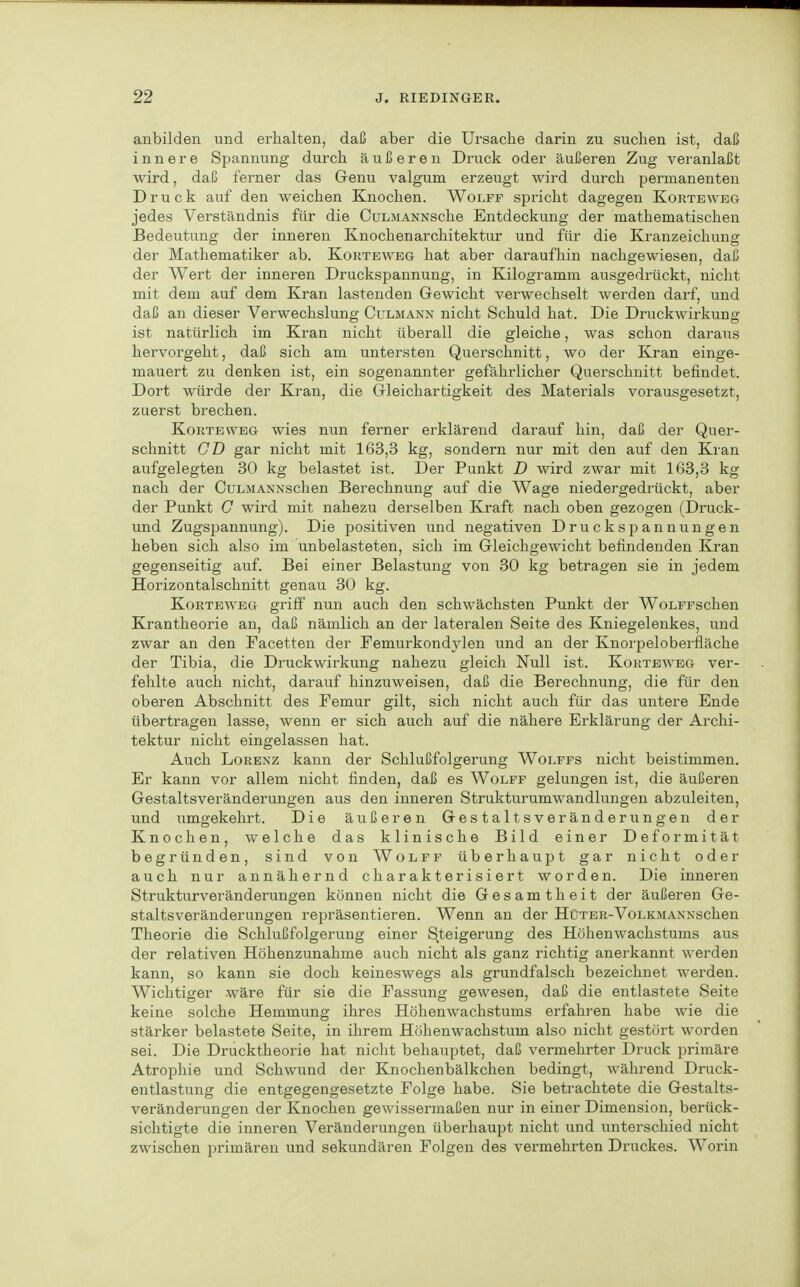 anbilden und erhalten, daß aber die Ursache darin zu suchen ist, daß innere Spannung durch äußeren Druck oder äußeren Zug veranlaßt wird, daß ferner das Genu valgum erzeugt wird durch permanenten Druck auf den weichen Knochen. Wolff spricht dagegen Korteweg jedes Verständnis für die CuLMANNSche Entdeckung der mathematischen Bedeutung der inneren Knochenarchitektur und für die Kranzeichung der Mathematiker ab. Korteweg hat aber daraufhin nachgewiesen, daß der Wert der inneren Druckspannung, in Kilogramm ausgedrückt, nicht mit dem auf dem Kran lastenden Gewicht verwechselt werden darf, und daß an dieser Verwechslung Culmann nicht Schuld hat. Die Druckwirkung ist natürlich im Kran nicht überall die gleiche, was schon daraus hervorgeht, daß sich am untersten Querschnitt, wo der Kran einge- mauert zu denken ist, ein sogenannter gefährlicher Querschnitt befindet. Dort würde der Kran, die Gleichartigkeit des Materials vorausgesetzt, zuerst brechen. Korteweg wies nun ferner erklärend darauf hin, daß der Quer- schnitt CD gar nicht mit 163,3 kg, sondern nur mit den auf den Kran aufgelegten 30 kg belastet ist. Der Punkt D wird zwar mit 163,3 kg nach der CuLMANNSchen Berechnung auf die Wage niedergedrückt, aber der Punkt G wird mit nahezu derselben Kraft nach oben gezogen (Druck- und Zugspannung). Die positiven und negativen Druckspannungen heben sich also im unbelasteten, sich im Gleichgewicht befindenden Kran gegenseitig auf. Bei einer Belastung von 30 kg betragen sie in jedem Horizontalschnitt genau 30 kg. Korteweg griff nun auch den schwächsten Punkt der WoLFFschen Krantheorie an, daß nämlich an der lateralen Seite des Kniegelenkes, und zwar an den Facetten der Femurkondylen und an der Knorpeloberfiäche der Tibia, die Druckwirkung nahezu gleich Null ist. Korteweg ver- fehlte auch nicht, darauf hinzuweisen, daß die Berechnung, die für den oberen Abschnitt des Femur gilt, sich nicht auch für das untere Ende übertragen lasse, wenn er sich auch auf die nähere Erklärung der Archi- tektur nicht eingelassen hat. Auch Lorenz kann der Schlußfolgerung Wolffs nicht beistimmen. Er kann vor allem nicht finden, daß es Wolff gelungen ist, die äußeren Gestaltsveränderungen aus den inneren Strukturumwandlungen abzuleiten, und umgekehrt. Die äußeren Gestaltsveränderungen der Knochen, welche das klinische Bild einer Deformität begründen, sind von Wolff überhaupt gar nicht oder auch nur annähernd charakterisiert worden. Die inneren Strukturveränderungen können nicht die Gesamtheit der äußeren Ge- staltsveränderungen repräsentieren. Wenn an der Hüter-VoLKMANNschen Theorie die Schlußfolgerung einer Steigerung des Höhenwachstums aus der relativen Höhenzunahme auch nicht als ganz richtig anerkannt werden kann, so kann sie doch keineswegs als grundfalsch bezeichnet werden. Wichtiger wäre für sie die Fassung gewesen, daß die entlastete Seite keine solche Hemmung ihres Hölienwachstums erfahi-en habe wie die stärker belastete Seite, in ihrem Höhenwachstum also nicht gestört worden sei. Die Drucktheorie hat nicht behauptet, daß vermehrter Druck primäre Atrophie und Schwund der Knochenbälkchen bedingt, während Druck- entlastung die entgegengesetzte Folge habe. Sie betrachtete die Gestalts- veränderungen der Knochen gewissermaßen nur in einer Dimension, berück- sichtigte die inneren Veränderungen überhaupt nicht und unterschied nicht zwischen primären und sekundären Folgen des vermehrten Druckes. Worin