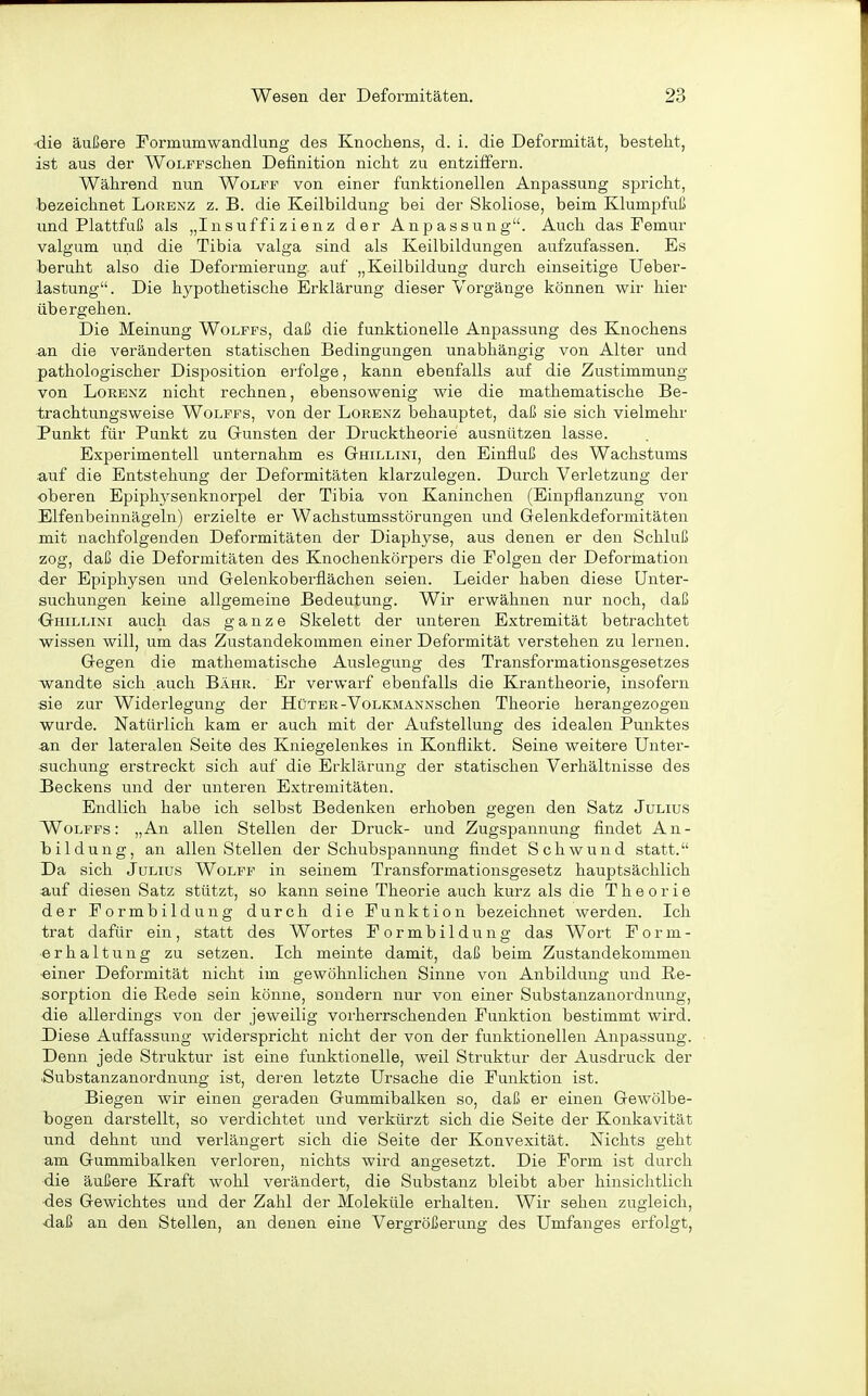 ■die äußere Formumwandlung des Knochens, d. i. die Deformität, besteht, ist aus der WoLFFSchen Definition nicht zu entziffern. Während nun Wolff von einer funktionellen Anpassung spricht, ■bezeichnet Lorenz z. B. die Keilbildung bei der Skoliose, beim Klumpfuß und Plattfuß als „Insuffizienz der Anpassung. Auch das Femur valgum und die Tibia valga sind als Keilbildungen aufzufassen. Es beruht also die Deformierung auf „Keilbildung durch einseitige Ueber- iastung. Die hypothetische Erklärung dieser Vorgänge können wir hier übergehen. Die Meinung Wolffs, daß die funktionelle Anpassung des Knochens •an die veränderten statischen Bedingungen unabhängig von Alter und pathologischer Disposition erfolge, kann ebenfalls auf die Zustimmung von Lorenz nicht rechnen, ebensowenig wie die mathematische Be- trachtungsweise Wolffs, von der Lorenz behauptet, daß sie sich vielmehr Punkt für Punkt zu Gunsten der Drucktheorie ausnützen lasse. Experimentell unternahm es Ghillini, den Einfluß des Wachstums auf die Entstehung der Deformitäten klarzulegen. Durch Verletzung der oberen Epiphj^senknorpel der Tibia von Kaninchen (Einpflanzung von Elfenbeinnägeln) erzielte er Wachstumsstörungen und Gelenkdeformitäten mit nachfolgenden Deformitäten der Diaphyse, aus denen er den Schluß zog, daß die Deformitäten des Knochenkörpers die Folgen der Deformation der Epiphysen und Gelenkoberflächen seien. Leider haben diese Unter- suchungen keine allgemeine Bedeutung. Wir erwähnen nur noch, daß Ohillini auch das ganze Skelett der unteren Extremität betrachtet wissen will, um das Zustandekommen einer Deformität verstehen zu lernen. Gegen die mathematische Auslegung des Transformationsgesetzes wandte sich auch Bahr. Er verwarf ebenfalls die Krantheorie, insofern sie zur Widerlegung der Hüter-VoLKMANNSchen Theorie herangezogen wurde. Natürlich kam er auch mit der Aufstellung des idealen Punktes an der lateralen Seite des Kniegelenkes in Konflikt. Seine weitere Unter- suchung erstreckt sich auf die Erklärung der statischen Verhältnisse des JBeckens und der unteren Extremitäten. Endlich habe ich selbst Bedenken erhoben gegen den Satz Julius Wolffs: „An allen Stellen der Druck- und Zugspannung findet An- bildung, an allen Stellen der Schubspannung findet Schwund statt. Da sich Julius Wolff in seinem Transformationsgesetz hauptsächlich auf diesen Satz stützt, so kann seine Theorie auch kurz als die Theorie der Formbildung durch die Funktion bezeichnet werden. Ich trat dafür ein, statt des Wortes F o r m b i 1 d u n g das Wort F o r m - ■erhaltung zu setzen. Ich meinte damit, daß beim Zustandekommen einer Deformität nicht im gewöhnlichen Sinne von Anbildung und Re- sorption die Rede sein könne, sondern nur von einer Substanzauordnung, die allerdings von der jeweilig vorherrschenden Funktion bestimmt wird. X)iese Auffassung widerspricht nicht der von der funktionellen Anpassung. Denn jede Struktur ist eine funktionelle, weil Struktur der Ausdruck der iSubstanzanordnung ist, dei'cn letzte Ursache die Funktion ist. Biegen wir einen geraden Gummibalken so, daß er einen Gewölbe- bogen darstellt, so verdichtet und verkürzt sich die Seite der Konkavität und dehnt und verlängert sich die Seite der Konvexität. Nichts geht am Gummibalken verloren, nichts wird angesetzt. Die Form ist durch die äußere Kraft wohl verändert, die Substanz bleibt aber hinsichtlich des Gewichtes und der Zahl der Moleküle erhalten. Wir sehen zugleich, daß an den Stellen, an denen eine Vergrößerung des Umfanges erfolgt,