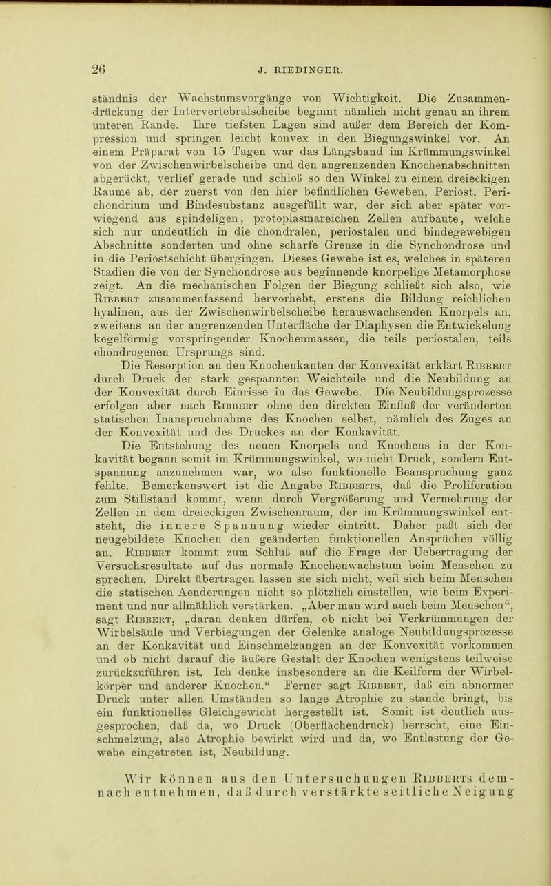 ständnis der Wachstumsvorgänge von Wiclitigkeit. Die Ziisammen- drückung der lutervertebralscheibe beginnt nämlich nicht genau an ihrem unteren Rande. Ihre tiefsten Lagen sind außer dem Bereich der Kom- pression und springen leicht konvex in den Biegungswinkel vor. An einem Präparat von 15 Tagen war das Längsband im Krümmungswinkel von der Zwischenwirbelscheibe und den angrenzenden Knochenabschnitten abgerückt, verlief gerade und schloß so den Winkel zu einem dreieckigen Räume ab, der zuerst von den hier befindlichen Geweben, Periost, Peri- chondrium und Bindesubstanz ausgefüllt war, der sich aber später vor- wiegend aus spindeligen, protoplasmareichen Zellen aufbaute, welche sich nur undeutlich in die chondralen, periostalen und bindegewebigen Abschnitte sonderten und ohne scharfe Grenze in die Synchondrose und in die Periostschicht übergingen. Dieses Gewebe ist es, welches in späteren Stadien die von der Synchondrose aus beginnende knorpelige Metamorphose zeigt. An die mechanischen Folgen der Biegung schließt sich also, wie RiBBBRT zusammenfassend herworhebt, erstens die Bildung reichlichen hyalinen, aus der Zwischenwirbelscheibe herauswachsenden Knorpels an, zweitens an der angrenzenden Uuterfläche der Diaphysen die Entwickelung kegelförmig vorspringender Knochenmassen, die teils periostalen, teils chondrogenen Ursprungs sind. Die Resorption an den Knochenkanten der Konvexität erklärt Ribbert durch Druck der stark gespannten Weichteile und die Neubildung an der Konvexität durch Einrisse in das Gewebe. Die Neubilduugsprozesse erfolgen aber nach Ribbert ohne den direkten Einfluß der veränderten statischen Inanspruchnahme des Knochen selbst, nämlich des Zuges an der Konvexität und des Druckes an der Konkavität. Die Entstehung des neuen Knorpels und Knochens in der Kon- kavität begann somit im Krümmungswinkel, wo nicht Druck, sondern Ent- spannung anzunehmen war, wo also funktionelle Beanspruchung ganz fehlte. Bemerkenswert ist die Angabe Ribbeuts, daß die Proliferation zum Stillstand kommt, wenn durch Vergrößerung und Vermehrung der Zellen in dem dreieckigen Zwischenraum, der im Krümmungswinkel ent- steht, die innere Spannung wieder eintritt. Daher paßt sich der neugebildete Knochen den geänderten funktionellen Ansprüchen völlig an. Ribbert kommt zum Schluß auf die Frage der Uebertragung der Versuchsresultate auf das normale Knochenwachstum beim Menschen zu sprechen. Direkt übertragen lassen sie sich nicht, weil sich beim Menschen die statischen Aenderungen nicht so plötzlich einstellen, wie beim Experi- ment und nur allmählich verstärken. „Aber man wird auch beim Menschen, sagt Ribbert, „daran denken dürfen, ob nicht bei Verkrümmungen der Wirbelsäule und Verbiegungen der Gelenke analoge Neubildungsprozesse an der Konkavität und Einschmelzungen an der Konvexität vorkommen und ob nicht darauf die äußere Gestalt der Knochen wenigstens teilweise zurückzuführen ist. Ich denke insbesondere an die Keilform der Wirbel- körper und anderer Knochen. Ferner sagt Ribbert, daß ein abnormer Druck unter allen Umständen so lange Atrophie zu stände bringt, bis ein funktionelles Gleichgewicht hergestellt ist. Somit ist deutlich aus- gesprochen, daß da, wo Druck (Oberflächendruck) herrscht, eine Ein- schmelzung, also Atrophie bewirkt wird und da, wo Entlastung der Ge- webe eingetreten ist, Neubildung. Wir köiiueu aus den Untersuchungen Eibberts dem- nach entnehmen, daß durch verstärkte seitliche Neigung