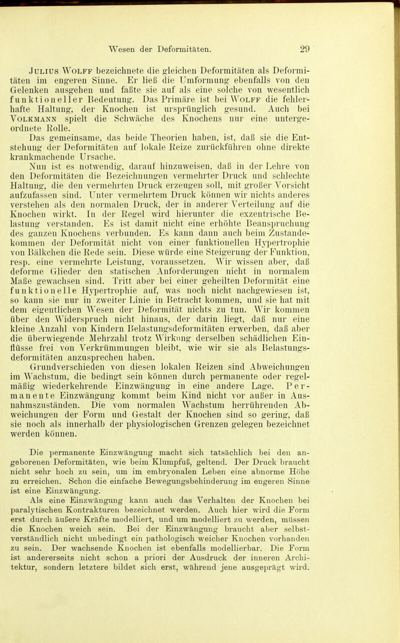 Julius Wolff bezeichnete die gieiclien Deformitäten als Deformi- täten im engeren Sinne. Er ließ die Umformung ebenfalls von den Gelenken ausgehen und faßte sie auf als eine solche von wesentlich funktioneller Bedeutung. Das Primäre ist bei Wolff die fehler- hafte Haltung, der Knochen ist ursprünglich gesund. Auch bei Volkmann spielt die Schwäche des Knochens nur eine unterge- ordnete Rolle. Das gemeinsame, das beide Theorien haben, ist, daß sie die Ent- stehung der Deformitäten auf lokale Reize zurückführen ohne direkte krankmachende Ursache. Nun ist es notwendig, darauf hinzuweisen, daß in der Lehre von den Deformitäten die Bezeichnungen vermehrter Druck und schlechte Haltung, die den vermehrten Druck erzeugen soll, mit großer Vorsicht aufzufassen sind. Unter vermehrtem Druck können wir nichts anderes verstehen als den normalen Druck, der in anderer Verteilung auf die Knochen wirkt. In der Regel wird hierunter die exzentrische Be- lastung verstanden. Es ist damit nicht eine erhöhte Beanspruchung des ganzen Knochens verbunden. Es kann dann auch beim Zustande- kommen der Deformität nicht von einer funktionellen Hypertrophie von Bälkclien die Rede sein. Diese würde eine Steigerung der Funktion, resp. eine vermehrte Leistung, voraussetzen. Wir wissen aber, daß deforme Glieder den statischen Anforderungen nicht in normalem Maße gewachsen sind. Tritt aber bei einer geheilten Deformität eine funktionelle Hypertrophie auf, was noch nicht nachgewiesen ist, so kann sie nur in zweiter Linie in Betracht kommen, und sie hat mit dem eigentlichen AVesen der Deformität nichts zu tun. Wir kommen über den Widerspruch nicht hinaus, der darin liegt, daß nur eine kleine Anzahl von Kindern Belastungsdeformitäten erwerben, daß aber die überwiegende Mehrzahl trotz Wirkung derselben schädlichen Ein- flüsse frei von Verkrümmungen bleibt, wie wir sie als Belastungs- deformitäten anzusprechen haben. Grundverschieden von diesen lokalen Reizen sind Abweichungen im Wachstum, die bedingt sein können durch permanente oder regel- mäßig wiederkehrende Einzwängung in eine andere Lage. Per- manente Einzwängung kommt beim Kind nicht vor außer in Aus- nahmszuständen. Die vom normalen Wachstum herrührenden Ab- weichungen der Form und Gestalt der Knochen sind so gering, daß sie noch als innerhalb der physiologischen Grenzen gelegen bezeichnet werden können. Die permanente Einzwängung maclit sich tatsächlich bei den an- geborenen Deformitäten, wie beim Klumpfuß, geltend. Der Druck braucht nicht sehr hoch zu sein, um im embryonalen Leben eine abnorme Höhe zu erreichen. Schon die einfache Bewegungsbehinderung im engei en Sinne ist eine Einzwängung. Als eine Einzwängung kann auch das Verhalten der Knochen bei paralytischen Kontrakturen bezeichnet werden. Auch hier wird die Form erst durch äußere Kräfte modelliert, und um modelliert zu werden, müssen die Knochen weich sein. Bei der Einzwängung braucht aber selbst- verständlich nicht unbedingt ein pathologisch weicher Knochen vorhanden zu sein. Der wachsende Knochen ist ebenfalls modellierbar. Die Form ist andererseits nicht schon a priori der Ausdruck der inneren Archi- tektur, sondern letztere bildet sich erst, während jene ausgeprägt wird.