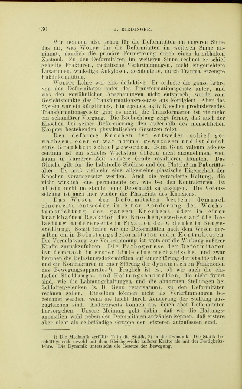 Wir nehmen also schon für die Deformitäten im engeren Sinne das an, was Wolff für die Deformitäten im weiteren Sinne an- nimmt, nämlich die primäre Formstörung durch einen krankhaften Zustand. Zu den Deformitäten im weiteren Sinne rechnet er schief geheilte Frakturen, rachitische Verkrümmungen, nicht eingerichtete Lirxationen. winkelige Ankylosen, accidentelle, durcli Trauma erzeugte Fußdeforniitäten. WoLFFs Lehre war eine deduktive. Er ordnete die ganze Lehre von den Deformitäten unter das Transformationsgesetz unter, und was den gewöhnlichen Anschauungen nicht entsprach, wurde vom Gesichtspunkte des Transformationsgesetzes aus korrigier!. Aber das System war ein künstliches. Ein eigenes, aktiv Knochen produzierendes Transformationsgesetz gibt es nicht, die Transformation ist vielmehr ein sekundärer Vorgang. Die Beobachtung zeigt ferner, daß auch der Knochen bei seiner Deformierung den außerhalb des menschlichen Körpers bestehenden physikalischen Gesetzen folgt. Der deforme Knochen ist entweder schief ge- wachsen, oder er war normal gewachsen und ist durch eine Krankheit schief geworden. Beim Genu valgum adoles- centium ist ein schiefes Wachstum allein nicht anzunehmen, weil kaum in kürzerer Zeit stärkere Grade resultieren könnten. Das Gleiche gilt für die habituelle Skoliose und den Plattfuß im Pubertäts- alter. Es muß vielmehr eine allgemeine plastische Eigenschaft der Knochen vorausgesetzt werden. Auch die veränderte Haltung, die nicht wirldich eine permanente ist, wie bei den Kontrakturen, ist allein nicht im stände, eine Deformität zu erzeugen. Die Voraus- setzung ist auch hier wieder die Plastizität des Knochens. Das Wesen der Deformitäten besteht demnach einerseits entweder in einer Aenderung der Wachs- tumsrichtung des ganzen Knochens oder in einer krankhaften Reaktion des Knochengewebes auf die Be- lastung, andererseits in Fixation der Gelenke in Beuge- stellung. Somit teilen wir die Deformitäten nach dem Wesen der- selben ein in B e 1 a s t u n g s d e f o r m i t ä t e n und in K o n t r a k t u r e n. Die Veranlassung zur Verkrümmung ist stets auf die Wirkung äußerer Kräfte zurückzufuhren. Die Pathogenese der Deformitäten ist demnach in erster Linie eine mechanische, und zwar beruhen die Belastungsdeformitäten auf einer Störung der statischen und die Kontrakturen in einer Störung der dynamischen Funktionen des Bewegungsapparates 1). Fraglich ist es, ob wir auch die ein- fachen Stellungs- und Haltungsanomallen, die nicht fixiert sind, wie die Lähmungshaltungeu und die abnormen Stellungen bei Schlottergelenken (z. B. Genu recurvatum), zu den Deformitäten rechnen sollen. Dieselben können nicht als Verkrümmungen be- zeichnet werden, wenn sie leicht durch xlenderung der Stellung aus- zugleiclien sind. Andererseits können aus ilmeu aber Deformitäten hervorgehen. Unsere Meinung geht dahin, daß wir die Haltungs- anomalieu wohl neben den Deformitäten aufzählen können, daß erstere aber nicht als selbständige Gruppe der letzteren aufzufassen sind. 1) Die Mechanik zerfällt: 1) in die Statik, 2) in die Dynamik. Die Statik be- schäftigt sich sowohl mit dem Gleichgewicht äußerer Kräfte als mit der Festigkeits- lehre. Die Dynamik untersucht die Gesetze der Bewegung.