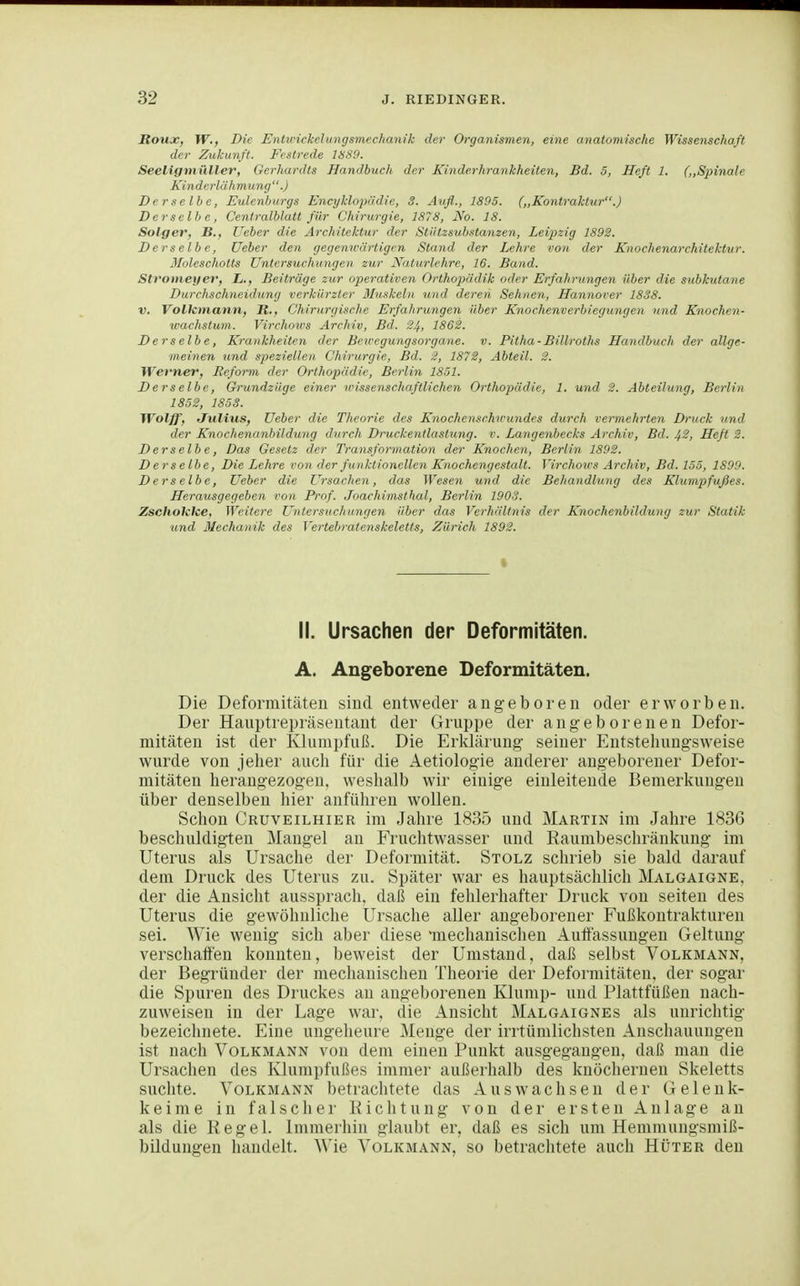 Roux, W., Die Entvickelioigsmechanik der Organismen, eine anatomische Wissenschaft der Zukunft. Festrede 18S9. Seeligmüller, Gerhardts Handbuch der Kinderhrankheiten, Bd. 5, Heft 1. (,,Spinale Kinderlähmung.) Derselbe, Eulenburgs Encyklopädie, 3. Aufl., 1895. („Kontraktur.) Derselbe, Centralblatt für Chirurgie, 187S, No. 18. Solger, B,, lieber die Architektur der Stiitzsubstanzen, Lei^tzig 1892. Derselbe, Heber den gegemvärtigen Stand der Lehre von der Knochenarchitektur, ßloleschotts Untersuchungen zur Naturlehre, 16. Band. Stromeyer, L., Beiträge zur operativen Orthopädik oder Erfahrungen über die subkutane Durchschneidung verkürzter 3Inskeln und deren Sehnen, Hannorer 1838. V. Volkmann, R., Chirurgische Erfahrungen über Knochenverbiegungen und Knochen- wachstum. Virchoirs Archiv, Bd. 24, 1862. Derselbe, Krankheiten der Bewegungsorgane. v. Pitha-Billroths Handbuch der allge- meinen und speziellen Chirurgie, Bd. 2, 1872, Abteil. 2. Werner, Reform der Orthopädie, Berlin 1851. Derselbe, Grundzüge einer wissenschaftlichen Orthopädie, 1. und 2. Abteilung, Berlin 1852, 1853. TVolff, Julius, lieber die Theorie des Knochenschwundes durch vermehrten Druck und der Knochenunbildung durch Druckentlastung, v. Langenbecks Archiv, Bd. Jf2, Heft 2. D er selb e, Das Gesetz der Transformation der Knochen, Berlin 1892. Derselbe, Die Lehre von der ßmktionellen Knochengestalt. Virchows Archiv, Bd. 155, 1899. Derselbe, üeber die Ursachen, das Wesen und die Behandlung des Klumpfußes. Herausgegeben von Prof. Joachimsthal, Berlin 1903. Zschoktce, Weitere Untersuchungen über das Verhältnis der Knochenbildung zur Statik und 3Iechanik des Yertebratenskeletts, Zürich 1892. II. Ursachen der Deformitäten. A. Angeborene Deformitäten. Die Deformitäten sind entweder angeboren oder erworben. Der Hauptrepräsentant der Gruppe der angeborenen Defor- mitäten ist der Klumpfuß. Die Erklärung seiner Entstellungsweise wurde von jeher auch für die Aetiologie anderer angeborener Defor- mitäten herangezogen, weshalb wir einige einleitende Bemerkungen über denselben hier anführen wollen. Schon Cruveilhier im Jahre 1835 und Martin im Jahre 1836 beschuldigten Mangel an Fruchtwasser und Raumbeschränkung im Uterus als Ursache der Deformität. Stolz schrieb sie bald darauf dem Druck des Uterus zu. Später war es hauptsächlich Malgaigne. der die Ansicht aussprach, daß ein fehlerhafter Druck von selten des Uterus die gewöhnliche Ursache aller angeborener Fußkontrakturen sei. Wie wenig sich aber diese mechanischen Auflassungen Geltung verschaffen konnten, beweist der Umstand, daß selbst Volkmann, der Begründer der mechanischen Theorie der Deformitäten, der sogar die Spuren des Druckes an angeborenen Klump- und Plattfüßen nach- zuweisen in der Lage war, die Ansicht Malgaignes als unrichtig bezeichnete. Eine ungeheure Menge der irrtümlichsten Anschauungen ist nach Volkmann von dem einen Punkt ausgegangen, daß man die Ursachen des Klumpfußes immer außerhalb des knöchernen Skeletts suchte. Volkmann betrachtete das Auswachsen der Gelenk- keime in falscher Kichtung von der ersten Anlage an als die Regel. Immerhin glaubt er, daß es sich um Hemmungsmiß- bildungen handelt, ^^'ie Volkmann, so betrachtete auch Hüter den