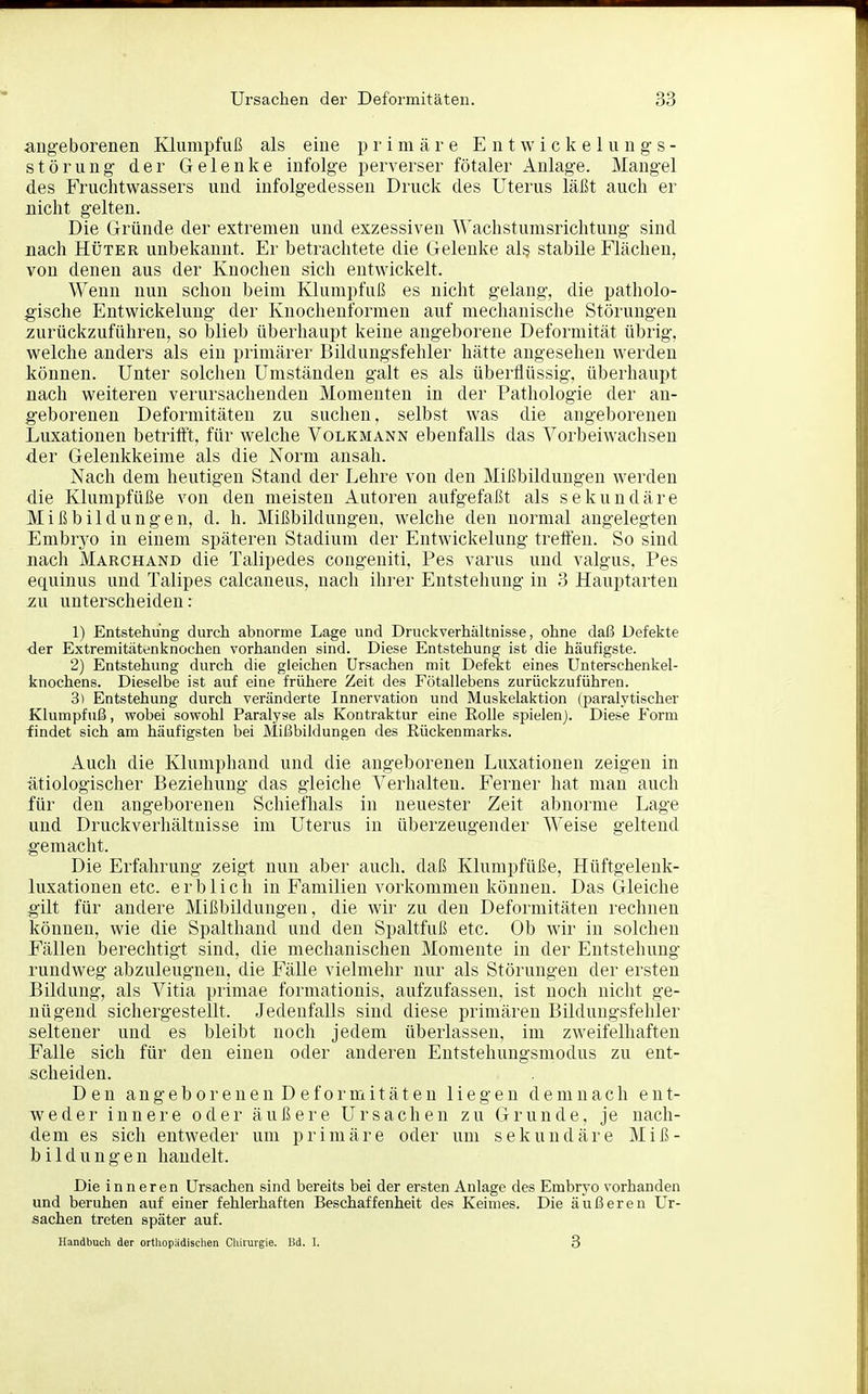 angeborenen Klumpfuß als eine primäre E n t w i c k e 1 u n g s- Störung der Gelenke infolge perverser fötaler Anlage. Mangel des Fruchtwassers und infolgedessen Druck des Uterus läßt auch er nicht gelten. Die Gründe der extremen und exzessiven '\\'achstumsrichtung sind nach Hüter unbekannt. Er betrachtete die Gelenke als stabile Flächen, von denen aus der Knochen sich entwickelt. Wenn nun schon beim Klumpfuß es nicht gelang, die patholo- gische Entwickeluug der Knochenformen auf mechanische Störungen zurückzuführen, so blieb überhaupt keine angeborene Deformität übrig, welche anders als ein primärer Bildungsfehler hätte angesehen werden können. Unter solchen Umständen galt es als überflüssig, überhaupt nach weiteren verursachenden Momenten in der Pathologie der an- geborenen Deformitäten zu suchen, selbst was die angeborenen Luxationen betrifft, für welche Volkmann ebenfalls das Vorbeiwachsen der Gelenkkeime als die Norm ansah. Nach dem heutigen Stand der Lehre von den Mißbildungen werden die Klumpfüße von den meisten Autoren aufgefaßt als sekundäre Mißbildungen, d. h. Mißbildungen, welche den normal angelegten Embryo in einem späteren Stadium der Entwickelung tretten. So sind nach Marchand die Talipedes congeniti, Pes varus und valgus, Pes equinus und Talipes calcaneus, nach ihrer Entstehung in 3 Hauptarten zu unterscheiden: 1) Entstehung durch abnorme Lage und Druckverhältnisse, ohne daß Defekte der Extremitätenknochen vorhanden sind. Diese Entstehung ist die häufigste. 2) Entstehung durch die gleichen Ursachen mit Defekt eines Unterschenkel- knochens. Dieselbe ist auf eine frühere Zeit des Fötallebens zurückzuführen. 3) Entstehung durch veränderte Innervation und Muskelaktion (paralytischer Klumpfuß, wobei sowohl Paralyse als Kontraktur eine Rolle spielen). Diese Form findet sich am häufigsten bei Mißbildungen des Rückenmarks. xiuch die Klumphand und die angeborenen Luxationen zeigen in ätiologischer Beziehung das gleiche Verhalten. Ferner hat man auch für den angeborenen Schieflials in neuester Zeit abnorme Lage und Druckverhältnisse im Uterus in überzeugender Weise geltend gemacht. Die Erfahrung zeigt nun aber auch, daß Klumpfüße, Hüftgelenk- luxationen etc. erblich in Familien vorkommen können. Das Gleiche gilt für andere Mißbildungen, die wir zu den Deformitäten rechnen können, wie die Spalthand und den Spaltfuß etc. Ob wir in solchen Fällen berechtigt sind, die mechanischen Momente in der Entstehung rundweg abzuleugnen, die Fälle vielmehr nur als Störungen der ersten Bildung, als Vitia primae formationis. aufzufassen, ist noch nicht ge- nügend sichergestellt. Jedenfalls sind diese primären Bildungsfehler seltener und es bleibt noch jedem überlassen, im zweifelhaften Falle sich für den einen oder anderen Entstehungsmodus zu ent- scheiden. Den angeb0renen Def0rmitäten liegen demnach ent- weder innere oder äußere Ursachen zu Grunde, je nach- dem es sich entweder um primäre oder um sekundäre Miß- bildungen handelt. Die inneren Ursachen sind bereits bei der ersten Anlage des Embryo vorhanden und beruhen auf einer fehlerhaften Beschaffenheit des Keimes. Die äußeren Ur- sachen treten später auf. Handbuch der ortliopädischen Cliirurgie. Bd. I. 3