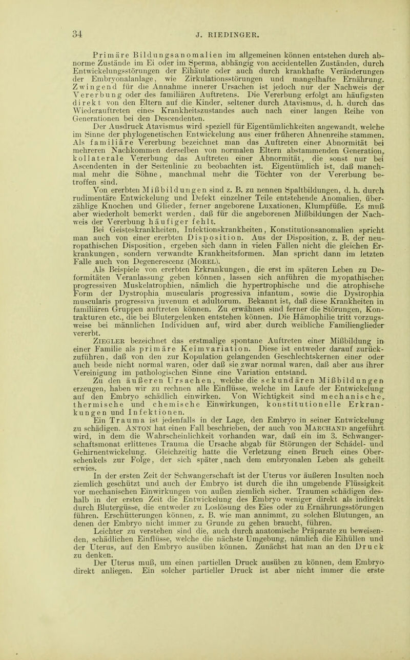 Primäre Bildungsanomalien im allgemeinen können entstehen durch ab- norme Zustände im Ei oder im Sperma, abhängig von accidentellen Zuständen, durch Entwickelungsstörungen der Eihäute oder auch durch krankhafte Veränderungen der Embryonalanlage, wie Zirkulationsstörungen und mangelhafte Ernährung. Zwingend für die Annahme innerer Ursachen ist jedoch nur der Nachweis der Vererbung oder des familiären Auftretens. Die Vererbung erfolgt am häufigsten direkt von den Eltern auf die Kinder, seltener durch Atavismus, d. h. durch das^ Wiederauftreten eines Krankheitszustandes auch nach einer langen Reihe von Generationen bei den Descendenten. Der Ausdruck Atavismus wird speziell für Eigentümlichkeiten angewandt, welche im Sinne der phylogenetischen Entwickelung aus einer früheren Ahnenreihe stammen. Als familiäre Vererbung bezeichnet man das Auftreten einer Abnormität bei mehreren Nachkommen derselben von normalen Eltern abstammenden Generation, kollaterale Vererbung das Auftreten einer Abnormität, die sonst nur bei Ascendenten in der Seitenlinie zu beobachten ist. Eigentümlich ist, daß manch- mal mehr die Söhne, manchmal mehr die Töchter von der Vererbung be- troffen sind. Von ererbten Mißbildungen sind z. B. zu nennen Spaltbildungen, d. h. durch rudimentäre Entwickelung und Defekt einzelner Teile entstehende Anomalien, über- zählige Knochen und Glieder, ferner angeborene Luxationen, Klumpfüße. Es muß- aber wiederholt bemerkt werden, daß für die angeborenen Mißbildungen der Nach- weis der Vererbung häufiger fehlt. Bei Geisteskrankheiten, Infektionskrankheiten, Konstitutionsanomalien spricht man auch von einer ererbten Disposition. Aus der Disposition, z. B. der neu- ropathischen Disposition, ergeben sich dann in vielen Fällen nicht die gleichen Er- krankungen , sondern verwandte Krankheitsformen. Man spricht dann im letzten Falle auch von Degenerescenz (Morel). Als Beispiele von ererbten Erkrankungen, die erst im späteren Leben zu De- formitäten Veranlassung geben können, lassen sich anführen die myopathischen progressiven Muskelatrophien, nämUch die hypertrophische und die atrophische Form der Dystrophia muscularis progressiva infantum, sowie die Dystrophia muscularis progressiva juvenum et adultorum. Bekannt ist, daß diese Krankheiten in familiären Gruppen auftreten können. Zu erwähnen sind ferner die Störungen, Kon- trakturen etc., die bei Blutergelenken entstehen können. Die Hämophilie tritt vorzugs- weise bei männlichen Individuen auf, wird aber durch weibliche Familienglieder vererbt. Ziegler bezeichnet das erstmalige spontane Auftreten einer Mißbildung in einer Familie als primäre Keim Variation. Diese ist entweder darauf zurück- zuführen , daß von den zur Kopulation gelangenden Geschlechtskernen einer oder auch beide nicht normal waren, oder daß sie zwar normal waren, daß aber aus ihrer Vereinigung im pathologischen Sinne eine Variation entstand. Zu den äußeren Ursachen, welche die sekundären Mißbildungen erzeugen, haben wir zu rechnen alle Einflüsse, welche im Laufe der Entwickelung auf den Embryo schädlich einwirken. Von Wichtigkeit sind mechanische,, thermische und chemische Einwirkungen, konstitutionelle Erkran- kungen und Infektionen. Ein Trauma ist jedenfalls in der Lage, den Embrj'o in seiner Entwickelung zu schädigen. Axton hat einen Fall beschrieben, der auch von Marchand angeführt wird, in dem die Wahrscheinlichkeit vorhanden war, daß ein im 3. Schwanger- schaftsmonat erlittenes Trauma die Ursache abgab für Störungen der Schädel- und Gehirnentwickelung. Gleichzeitig hatte die Verletzung einen Bruch eines Ober- schenkels zur Folge, der sich später,nach dem embryonalen Leben als geheilt erwies. In der ersten Zeit der Schwangerschaft ist der Uterus vor äußeren Insulten noch ziemlich geschützt und auch der Embryo ist durch die ihn umgebende Flüssigkeit vor mechanischen Einwirkungen von außen ziemlich sicher. Traumen schädigen des- halb in der ersten Zeit die Entwickelung des Embryo weniger direkt als indirekt durch Blutergüsse, die entweder zu Loslösung des Eies oder zu Ernährungsstörungen führen. Erschütterungen können, z. B. wie man annimmt, zu solchen Blutungen, an denen der Embryo nicht immer zu Grunde zu gehen braucht, führen. Leichter zu verstehen sind die, auch durch anatomische Präparate zu beweisen- den, schädlichen Einflüsse, welche die nächste Umgebimg, nämlich die EihüUen und der Uterus, auf den Embryo ausüben können. Zunächst hat man an den Druck zu denken. Der Uterus muß, um einen partiellen Druck ausüben zu können, dem Embryo direkt anliegen. Ein solcher partieller Druck ist aber nicht immer die erste
