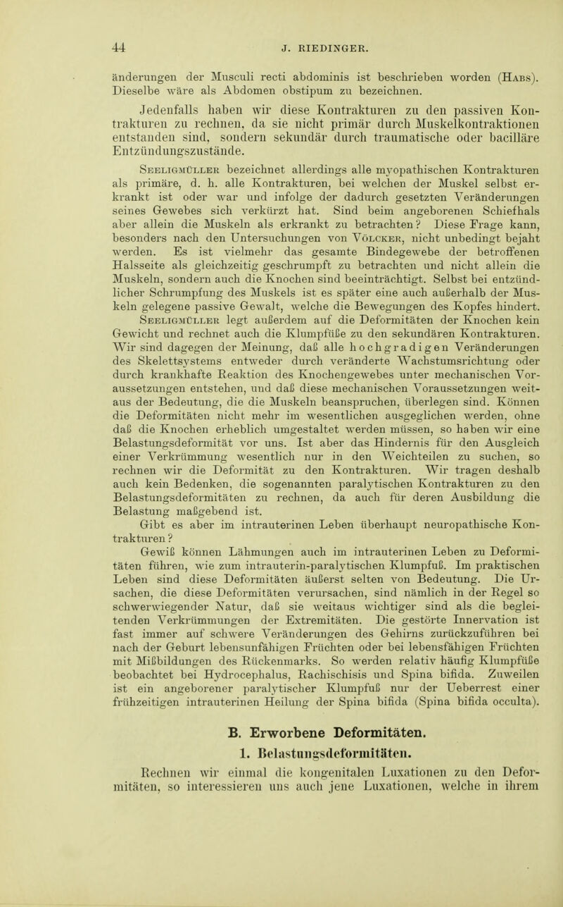 änderungen der Musculi recti abdominis ist beschrieben worden (Habs). Dieselbe wäre als Abdomen obstipum zu bezeichnen. Jedenfalls haben wir diese Kontrakturen zu den passiven Kon- trakturen zu rechnen, da sie nicht primär durch Muskelkontraktionen entstanden sind, sondern sekundär durch traumatische oder bacilläre Entzündungszustände. Seeligmüller bezeichnet allerdings alle myoi^athischen Kontrakturen als primäre, d. h. alle Kontrakturen, bei welchen der Muskel selbst er- krankt ist oder war und infolge der dadurch gesetzten Veränderungen seines Gewebes sich verkürzt hat. Sind beim angeborenen Schiefhals aber allein die Muskeln als erkrankt zu betrachten ? Diese Frage kann, besonders nach den Untersuchungen von Völcker, nicht unbedingt bejaht werden. Es ist vielmehr das gesamte Bindegewebe der betroffenen Halsseite als gleichzeitig geschrumpft zu betrachten und nicht allein die Muskeln, sondern auch die Knochen sind beeinträchtigt. Selbst bei entzünd- licher Schrumpfung des Muskels ist es später eine auch außerhalb der Mus- keln gelegene passive Gewalt, welche die Bewegungen des Kopfes hindert. Sebligmüllbr legt außerdem auf die Deformitäten der Knochen kein Gewicht und rechnet auch die Klumpfüße zu den sekundären Kontrakturen. Wir sind dagegen der Meinung, daß alle hochgradigen Veränderungen des Skelettsystems entweder durch veränderte Wachstumsrichtung oder durch krankhafte Reaktion des Knochengewebes unter mechanischen Vor- aussetzungen entstehen, und daß diese mechanischen Voraussetzungen weit- aus der Bedeutung, die die Muskeln beanspruchen, überlegen sind. Können die Deformitäten nicht mehr im wesentlichen ausgeglichen werden, ohne daß die Knochen erheblich umgestaltet werden müssen, so haben wir eine Belastungsdeformität vor uns. Ist aber das Hindernis für den Ausgleich einer Verkrümmung wesentlich nur in den Weichteilen zu suchen, so rechnen wir die Defoi'mität zu den Kontrakturen. Wir tragen deshalb auch kein Bedenken, die sogenannten paralj^tischen Kontrakturen zu den Belastungsdeformitäten zu rechnen, da auch für deren Ausbildung die Belastung maßgebend ist. Gibt es aber im intrauterinen Leben überhaupt neuropathische Kon- trakturen ? Gewiß können Lähmungen auch im intrauterinen Leben zu Deformi- täten führen, wie zum intrauterin-paralytischen Klumpfuß. Im praktischen Leben sind diese Deformitäten äußerst selten von Bedeutung. Die Ur- sachen, die diese Deformitäten verursachen, sind nämlich in der Regel so schwerwiegender Natur, daß sie weitaus wichtiger sind als die beglei- tenden Verkrümmungen der Extremitäten. Die gestörte Innervation ist fast immer auf schwere Veränderungen des Gehirns zurückzuführen bei nach der Geburt lebensunfähigen Früchten oder bei lebensfähigen Früchten mit Mißbildungen des Rückenmarks. So werden relativ häufig Klumpfüße beobachtet bei Hydrocephalus, Rachischisis und Spina bifida. Zuweilen ist ein angeborener paralytischer Klumpfuß nur der Ueberrest einer frühzeitigen intrauterinen Heilung der Spina bifida (Spina bifida occulta). B. Erworbene Deformitäten. 1. Belastuiigsdeformitäten. Rechnen wir einmal die kongenitalen Luxationen zu den Defor- mitäten, so interessieren uns auch jene Luxationen, welche in ihrem