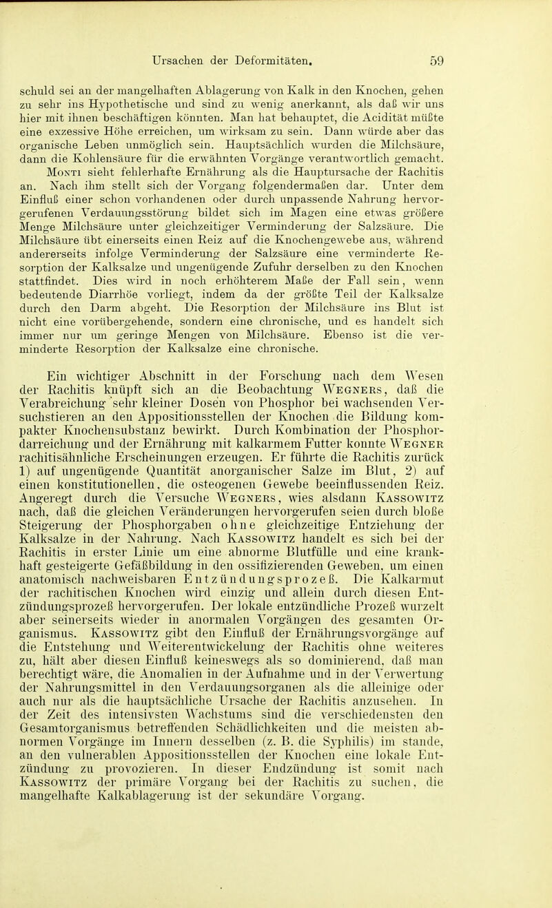 schuld sei au der mangelhaften Ablagerung von Kalk in den Knochen, gehen zu sehr ins Hypothetische und sind zu wenig anerkannt, als daß wir uns hier mit ihnen beschäftigen könnten. Man hat behauptet, die Acidität müßte eine exzessive Höhe erreichen, um wirksam zu sein. Dann würde aber das organische Leben unmöglich sein. Hauptsächlich wurden die Milchsäure, dann die Kohlensäure für die erwähnten Vorgänge verantwortlich gemacht. MoNTi sieht fehlerhafte Ernährung als die Haujitursache der ßachitis an. Nach ihm stellt sich der Vorgang folgendermaßen dar. Unter dem Einfluß einer schon vorhandenen oder durch unpassende Nahrung hervor- gerufenen Verdauungsstörung bildet sich im Magen eine etwas größere Menge Milchsäure unter gleichzeitiger Verminderung der Salzsäure. Die Milchsäure übt einerseits einen Reiz auf die Knochengewebe aus, während andererseits infolge Verminderung der Salzsäure eine verminderte Re- sorption der Kalksalze und ungenügende Zufuhr derselben zu den Knochen stattfindet. Dies wird in noch erhöhterem Maße der Fall sein, wenn bedeutende Diarrhöe vorliegt, indem da der größte Teil der Kalksalze durch den Darm abgeht. Die Resorption der Milchsäure ins Blut ist nicht eine vorübergehende, sondern eine chronische, und es handelt sich immer nur um geringe Mengen von Milchsäure. Ebenso ist die ver- minderte Resorption der Kalksalze eine chronische. Ein wichtiger Abschnitt in der Forschung nach dem Wesen der Rachitis knüpft sich an die Beobachtimg Wegners, daß die Verabreichung sehr kleiner Dosen von Phosphor bei wachsenden Ver- suchstieren an den Appositionsstellen der Knochen die Bildung kom- pakter Knocheusubstanz bewirkt. Durch Kombination der Phosphor- darreichung und der Ernährung mit kalkarmem Futter konnte Wegner rachitisähuliche Erscheinungen erzeugen. Er führte die Rachitis zurück 1) auf ungenügende Quantität anorganischer Salze im Blut, 2) auf einen konstitutionellen, die osteogenen Gewebe beeinflussenden Reiz. Angeregt durch die Versuche Wegners, wies alsdann Kassowitz nach, daß die gleichen Veränderungen hervorgerufen seien durch bloße Steigerung der Phosphorgaben ohne gleichzeitige Entziehung der Kalksalze in der Nahrung. Nach Kassowitz handelt es sich bei der Rachitis in erster Linie um eine abnorme Blutfülle und eine krank- haft gesteigerte Gefäßbildung in den ossifizierenden Geweben, um einen anatomisch nachweisbaren E u t z ü n d u n g s p r o z e ß. Die Kalkarmut der rachitischen Knochen wird einzig und allein durch diesen Ent- zündungsprozeß hervorgerufen. Der lokale entzündliche Prozeß wurzelt aber seinerseits wieder in anormalen Vorgängen des gesamten Or- ganismus. Kassowitz gibt den Einfluß der Ernährungsvorgänge auf die Entstehung und Weiterentwickelung der Rachitis ohne weiteres zu, hält aber diesen Einfluß keineswegs als so dominierend, daß man berechtigt wäre, die Anomalien in der Aufnahme und in der Verwertung der Nahrungsmittel in den Verdauungsorganen als die alleinige oder auch nur als die hauptsächliche Ursache der Rachitis anzusehen. In der Zeit des intensivsten AVachstums sind die verschiedensten den Gesamtorganismus betreftenden Schädlichkeiten und die meisten ab- normen Vorgänge im Innern desselben (z. B. die Syphilis) im stände, an den vulnerablen Appositionsstellen der Knochen eine lokale Ent- zündung zu provozieren. In dieser Endzündung ist somit nach Kassowitz der primäre Vorgang bei der Rachitis zu suchen, die mangelhafte Kalkablagerung ist der sekundäre Vorgang.