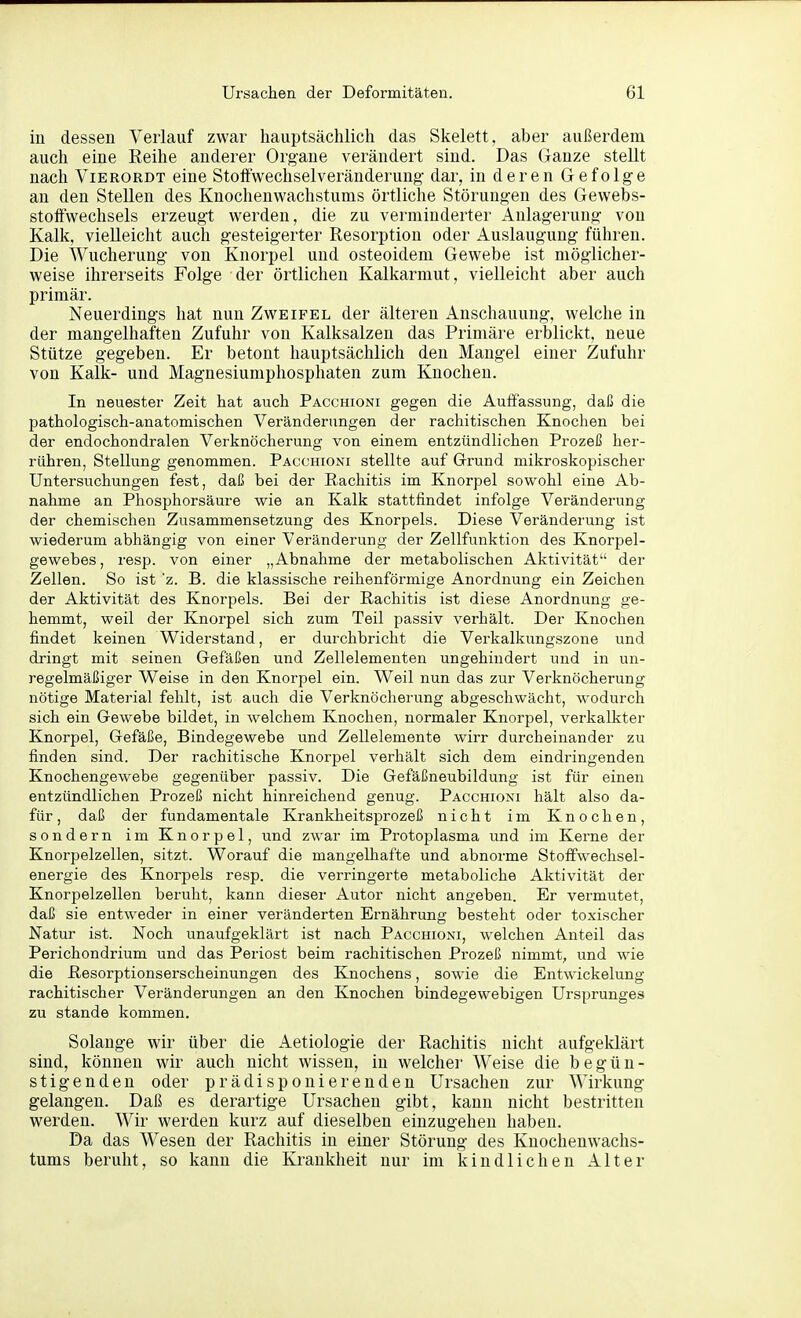 in dessen Verlauf zwar hauptsächlich das Skelett, aber außerdem auch eine Reihe anderer Organe verändert sind. Das Ganze stellt nach ViERORDT eine Stolfwechselveränderung dar, in deren Gefolge an den Stellen des Knochenwachstums örtliche Störungen des Gewebs- stoffwechsels erzeugt werden, die zu verminderter Aulagerung von Kalk, vielleicht auch gesteigerter Resorption oder Auslaugung führen. Die Wucherung von Knorpel und osteoidem Gewebe ist möglicher- weise ihrerseits Folge der örtlichen Kalkarmut, vielleicht aber auch primär. Neuerdings hat nun Zweifel der älteren Anschauung, welche in der mangelhaften Zufuhr von Kalksalzen das Primäre erblickt, neue Stütze gegeben. Er betont hauptsächlich den Mangel einer Zufuhr von Kalk- und Magnesiumphosphaten zum Knochen. In neuester Zeit hat auch Pacchioni gegen die Auffassung, daß die pathologisch-anatomischen Veränderungen der rachitischen Knochen bei der endochondralen Verknöcherung von einem entzündlichen Prozeß her- rühren, Stellung genommen. Pacchioni stellte auf Grund mikroskopischer Untersuchungen fest, daß bei der Rachitis im Knorpel sowohl eine Ab- nahme an Phosphorsäure wie an Kalk stattfindet infolge Veränderung der chemischen Zusammensetzung des Knorpels. Diese Veränderung ist wiederum abhängig von einer Veränderung der Zellfunktion des Knorpel- gewebes , resp. von einer „Abnahme der metabolischen Aktivität der Zellen. So ist z. B. die klassische reihenförmige Anordnung ein Zeichen der Aktivität des Knorpels. Bei der Rachitis ist diese Anordnung ge- hemmt, weil der Knorpel sich zum Teil passiv verhält. Der Knochen findet keinen Widerstand, er durchbricht die Verkalkungszone und dringt mit seinen Gefäßen und Zellelementen ungehindert und in un- regelmäßiger Weise in den Knorpel ein. Weil nun das zur Verknöcherung nötige Material fehlt, ist auch die Verknöcherung abgeschwächt, wodurch sich ein Gewebe bildet, in welchem Knochen, normaler Knorpel, verkalkter Knorpel, Gefäße, Bindegewebe und Zellelemente wirr durcheinander zu finden sind. Der rachitische Knorpel verhält sich dem eindringenden Knochengewebe gegenüber passiv. Die Gefäßneubildung ist für einen entzündlichen Prozeß nicht hinreichend genug. Pacchioni hält also da- für, daß der fundamentale Krankheitsprozeß nicht im Knochen, sondern im Knorpel, und zwar im Protoplasma und im Kerne der Knorpelzellen, sitzt. Worauf die mangelhafte und abnorme Stoffwechsel- energie des Knorpels resp. die verringerte metaboliche Aktivität der Knorpelzellen beruht, kann dieser Autor nicht angeben. Er vermutet, daß sie entweder in einer veränderten Ernährung besteht oder toxischer Natur ist. Noch unaufgeklärt ist nach Pacchioni, welchen Anteil das Perichondrium und das Periost beim rachitischen Prozeß nimmt, und wie die Resorptionserscheinungen des Knochens, sowie die Entwickelung rachitischer Veränderungen an den Knochen bindegewebigen Ursprunges zu stände kommen. Solange wir über die Aetiologie der Rachitis nicht aufgeklärt sind, können wir auch nicht wissen, in welcher Weise die begün- stigenden oder prädisponierenden Ursachen zur Wirkung gelangen. Daß es derartige Ursachen gibt, kann nicht bestritten werden. Wir werden kurz auf dieselben einzugehen haben. Da das Wesen der Rachitis in einer Störung des Knochenwachs- tums beruht, so kann die Krankheit nur im kindlichen Alter