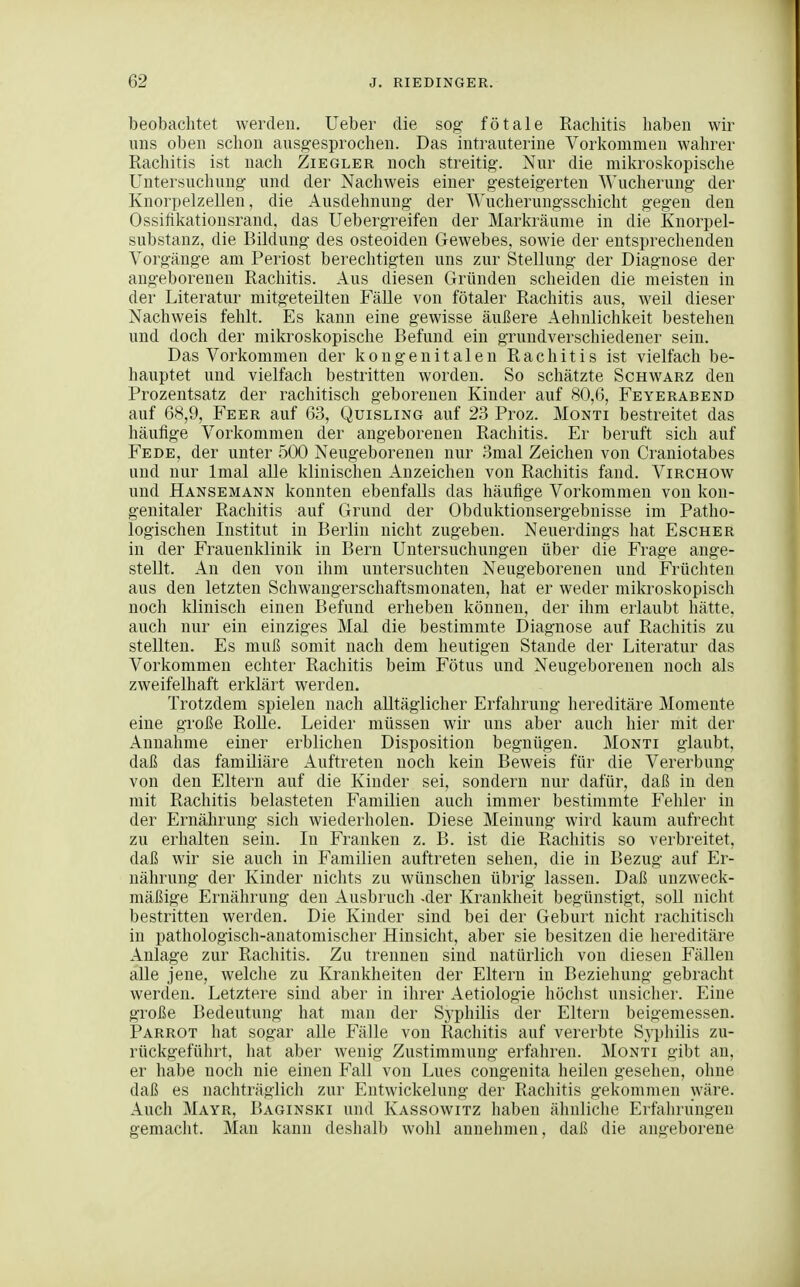 beobachtet werden. Ueber die sog fötale Rachitis haben wir uns oben schon ausgesprochen. Das intrauterine Vorkommen wahrer Rachitis ist nach Ziegler noch streitig. Nur die mikroskopische Untersuchung und der Nachweis einer gesteigerten Wucherung der Knorpelzellen, die Ausdehnung der AVucherungsschicht gegen den Ossiükationsrand, das Uebergreifen der Markräume in die Knorpel- substanz, die Bildung des osteoiden Gewebes, sowie der entsprechenden Vorgänge am Periost berechtigten uns zur Stellung der Diagnose der angeborenen Rachitis. Aus diesen Gründen scheiden die meisten in der Literatur mitgeteilten Fälle von fötaler Rachitis aus, weil dieser Nachweis fehlt. Es kann eine gewisse äußere Aehnlichkeit bestehen und doch der mikroskopische Befund ein grundverschiedener sein. Das Vorkommen der kongenitalen Rachitis ist vielfach be- hauptet und vielfach bestritten worden. So schätzte Schwarz den Prozentsatz der rachitisch geborenen Kinder auf 80,6, Feyerabend auf 68,9, Feer auf 63, Quisling auf 23 Proz. Monti bestreitet das häufige Vorkommen der angeborenen Rachitis. Er beruft sich auf Fe DE, der unter 500 Neugeborenen nur 3mal Zeichen von Craniotabes und nur Imal alle klinischen Anzeichen von Rachitis fand. Virchow und Hansemann konnten ebenfalls das häufige Vorkommen von kon- genitaler Rachitis auf Grund der Obduktionsergebnisse im Patho- logischen Institut in Berlin nicht zugeben. Neuerdings hat Escher in der Frauenklinik in Bern Untersuchungen über die Frage ange- stellt. An den von ihm untersuchten Neugeborenen und Früchten aus den letzten Schwangerschaftsmonaten, hat er weder mikroskopisch noch klinisch einen Befund erheben können, der ihm erlaubt hätte, auch nur ein einziges Mal die bestimmte Diagnose auf Rachitis zu stellten. Es muß somit nach dem heutigen Stande der Literatur das Vorkommen echter Rachitis beim Fötus und Neugeborenen noch als zweifelhaft erklärt werden. Trotzdem spielen nach alltäglicher Erfahrung hereditäre Momente eine große Rolle. Leider müssen wir uns aber auch hiei' mit der Annahme einer erblichen Disposition begnügen. Monti glaubt, daß das familiäre Auftreten noch kein Beweis für die Vererbung von den Eltern auf die Kinder sei, sondern nur dafür, daß in den mit Rachitis belasteten Familien auch immer bestimmte Fehler in der Ernährung sich wiederholen. Diese Meinung wird kaum aufrecht zu erhalten sein. In Franken z. B. ist die Rachitis so verbreitet, daß wir sie auch in Familien auftreten sehen, die in Bezug auf Er- nährung der Kinder nichts zu wünschen übrig lassen. Daß unzweck- mäßige Ernährung den Ausbruch >der Krankheit begünstigt, soll nicht bestritten werden. Die Kinder sind bei der Geburt nicht rachitisch in pathologisch-anatomischer Hinsicht, aber sie besitzen die hereditäre Anlage zur Rachitis. Zu trennen sind natürlich von diesen Fällen alle jene, welche zu Krankheiten der Eltern in Beziehung gebracht werden. Letztere sind aber in ihrer Aetiologie höchst unsicher. Eine große Bedeutung hat man der Syphilis der Eltern beigemessen. Parrot hat sogar alle Fälle von Rachitis auf vererbte Syphilis zu- rückgeführt, hat aber wenig Zustimmung erfahren. Monti gibt an, er habe noch nie einen Fall von Lues congenita heilen gesehen, ohne daß es nacliträglich zur Entwickelung der Rachitis gekommen wäre. Auch Mayr, Baginski und Kassowitz haben älinliclie Erfalirungen gemacht. Man kann deshalb wolil annehmen, daß die angeborene