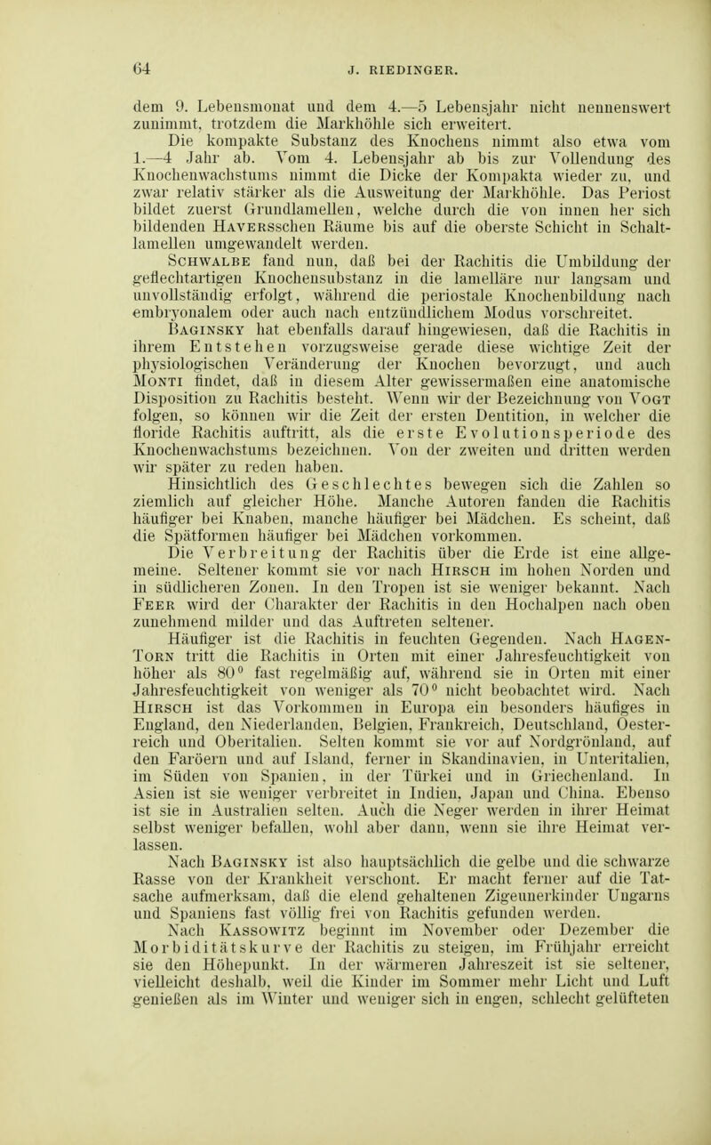dem 9. Lebeiismonat uud dem 4.—5 Lebensjahr nicht nennenswert zunimmt, trotzdem die Markhöhle sich erweitert. Die kompakte Substanz des Knochens nimmt also etwa vom 1.—4 Jahr ab. Vom 4. Lebensjahr ab bis zur Vollendung des Knochenwachstums nimmt die Dicke der Kompakta wieder zu. und zwar relativ stärker als die Ausweitung der Markhöhle. Das Periost bildet zuerst Grundlamellen, welche durch die von innen her sich bildenden HAVERSschen Räume bis auf die oberste Schicht in Schalt- lamellen umgewandelt werden. Schwalbe fand nun, daß bei der Rachitis die Umbildung der getlechtartigen Knochensubstanz in die lamelläre nur langsam und unvollständig erfolgt, während die periostale Knochenbilduug nach embryonalem oder auch nach entzündlichem Modus vorschreitet. Baginsky hat ebenfalls darauf hingewiesen, daß die Rachitis in ihrem Entstehen vorzugsweise gerade diese wichtige Zeit der physiologischen Veränderung der Knochen bevorzugt, und auch MoNTi findet, daß in diesem Alter gewissermaßen eine anatomische Disposition zu Rachitis besteht. Wenn wir der Bezeichnung von Vogt folgen, so können wir die Zeit der ersten Dentition, in welcher die tloride Rachitis auftritt, als die erste E v o 1 u t i o u s p e r i o d e des Knocheuwachstums bezeichnen. Von der zweiten und dritten werden wir später zu reden haben. Hinsichtlich des Geschlechtes bewegen sich die Zahlen so ziemlich auf gleicher Höhe. Manche Autoren fanden die Rachitis häutiger bei Knaben, manche häufiger bei Mädchen. Es scheint, daß die Spätforinen häufiger bei Mädchen vorkommen. Die Verbreitung der Rachitis über die Erde ist eine allge- meine. Seltener kommt sie vor nach Hirsch im hohen Norden und in südlicheren Zonen. In den Tropen ist sie weniger bekannt. Nach Fe ER wird der Charakter der Rachitis in den Hochalpeu nach oben zunehmend milder und das Auftreten seltener. Häufiger ist die Rachitis in feuchten Gegenden. Nach Hagen- ToRN tritt die Rachitis in Orten mit einer Jahresfeuchtigkeit von höher als 80 fast regelmäßig auf, während sie in Orten mit einer Jahresfeuchtigkeit von weniger als 70° nicht beobachtet wird. Nach Hirsch ist das Vorkommen in Europa ein besonders häufiges in England, den Niederlanden, Belgien, Frankreich, Deutschland, Oester- reich und Oberitalien. Selten kommt sie vor auf Nordgrönland, auf den Faröern und auf Island, ferner in Skandinavien, in Unteritalieu, im Süden von Spanien, in der Türkei und in Griechenland. In Asien ist sie weniger verbreitet in Indien, Japan und China. Ebenso ist sie in Australien selten. Auch die Neger werden in ihrer Heimat selbst weniger befallen, wohl aber dann, wenn sie ihre Heimat ver- lassen. Nach Baginsky ist also hauptsächlich die gelbe und die schwarze Rasse von der Krankheit verschont. Er macht ferner auf die Tat- sache aufmerksam, daß die elend gehaltenen Zigeunerkinder Ungarns und Spaniens fast völlig frei von Rachitis gefunden werden. Nach Kassowitz beginnt im November oder Dezember die Morbiditätskurve der Rachitis zu steigen, im Frühjahr erreicht sie den Höhepunkt. In der wärmeren Jahreszeit ist sie seltener, vielleicht deshalb, weil die Kinder im Sommer mehr Licht und Luft genießen als im Winter und weniger sich in engen, schlecht gelüfteten