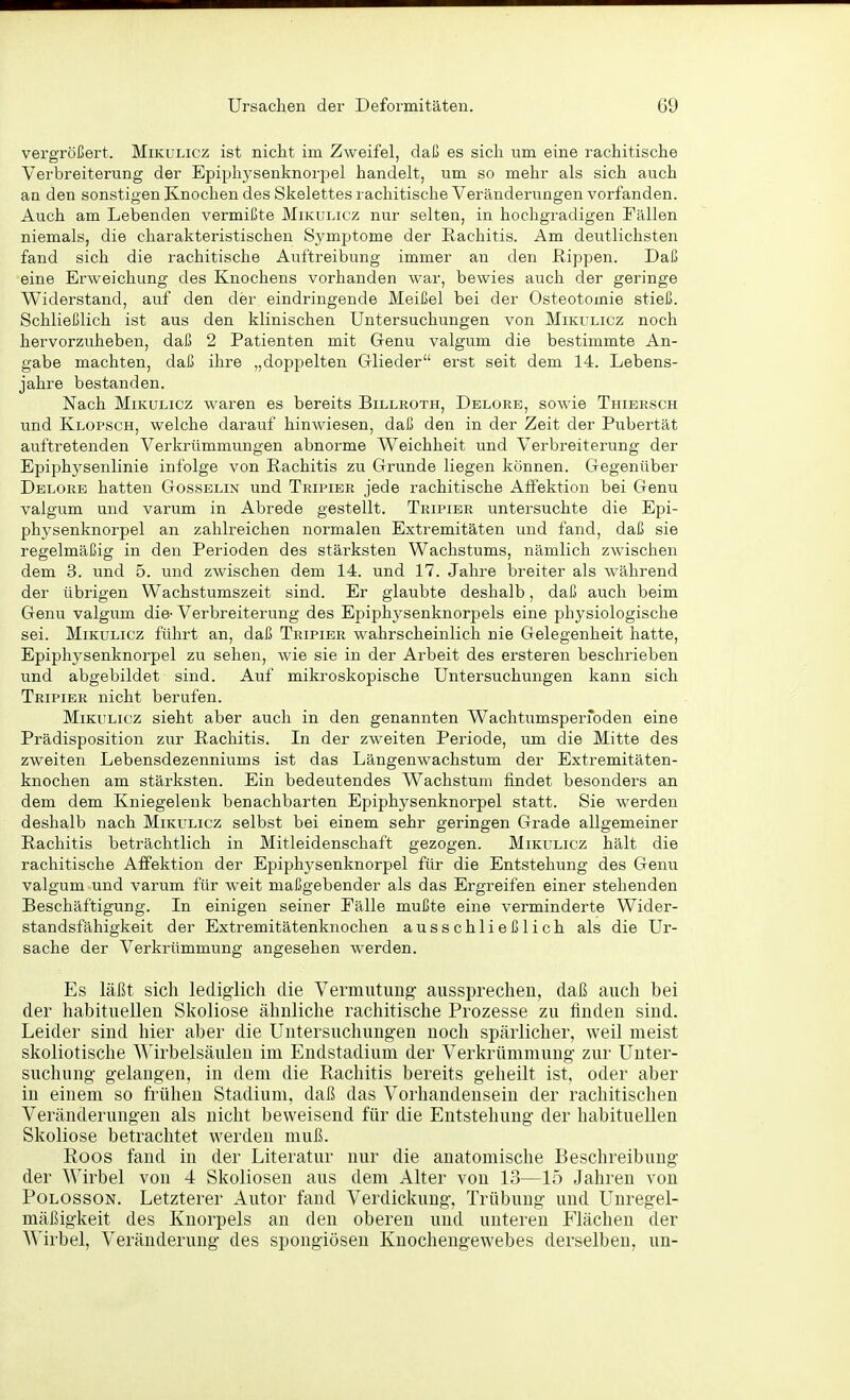 vergrößert. Mikulicz ist nicht im ZAveifel, daß es sich um eine rachitische Verbreiterung der Epiphysenknorpel handelt, um so mehr als sich auch an den sonstigen Knochen des Skelettes rachitische Veränderungen vorfanden. Auch am Lebenden vermißte Mikulicz nur selten, in hochgradigen Fällen niemals, die charakteristischen Symptome der Rachitis. Am deutlichsten fand sich die rachitische Auftreibung immer an den Rippen. Daß eine Erweichung des Knochens vorhanden war, bewies auch der geringe Widerstand, auf den der eindringende Meißel bei der Osteotomie stieß. Schließlich ist aus den klinischen Untersuchungen von Miki^licz noch hervorzuheben, daß 2 Patienten mit Genu valgum die bestimmte An- gabe machten, daß ihre „doppelten Glieder erst seit dem 14. Lebens- jahre bestanden. Nach Mikulicz waren es bereits Billroth, Delore, sowie Thibrsch und Klopsch, welche darauf hinwiesen, daß den in der Zeit der Pubertät auftretenden Verkrümmungen abnorme Weichheit und Verbreiterung der Epiphysenlinie infolge von Rachitis zu Grunde liegen können. Gegenüber Delore hatten Gossblin und Tripier jede rachitische Affektion bei Genu valgum und varum in Abrede gestellt. Tripier untersuchte die Epi- physenknorpel an zahlreichen normalen Extremitäten und fand, daß sie regelmäßig in den Perioden des stärksten Wachstums, nämlich zwischen dem 3. und 5. und zwischen dem 14. und 17. Jahre breiter als während der übrigen Wachstumszeit sind. Er glaubte deshalb, daß auch beim Genu valgum die- Verbreiterung des Epiphysenknorpels eine physiologische sei. Mikulicz führt an, daß Tripier wahrscheinlich nie Gelegenheit hatte, Epiphysenknorpel zu sehen, wie sie in der Arbeit des ersteren beschrieben und abgebildet sind. Auf mikroskopische Untersuchungen kann sich Tripier nicht berufen. Mikulicz sieht aber auch in den genannten Wachtumsperfoden eine Prädisposition zur Rachitis. In der zweiten Periode, um die Mitte des zweiten Lebensdezenniums ist das Längenwachstum der Extremitäten- knochen am stärksten. Ein bedeutendes Wachstum findet besonders an dem dem Kniegelenk benachbarten Epiphysenknorpel statt. Sie werden deshalb nach Mikulicz selbst bei einem sehr geringen Grade allgemeiner Rachitis beträchtlich in Mitleidenschaft gezogen. Mikulicz hält die rachitische Affektion der Epiphysenknorpel für die Entstehung des Genu valgum und varum für weit maßgebender als das Ergreifen einer stehenden Beschäftigung. In einigen seiner Fälle mußte eine verminderte Wider- standsfähigkeit der Extremitätenknochen ausschließlich als die Ur- sache der Verkrümmung angesehen werden. Es läßt sich lediglich die Vermutimg- aussprechen, daß auch bei der habituellen Skoliose ähnliche rachitische Prozesse zu finden sind. Leider sind hier aber die Untersuchungen noch spärlicher, weil meist skoliotische Wirbelsäulen im Endstadium der Verkrümmung zur Unter- suchung gelangen, in dem die Rachitis bereits geheilt ist, oder aber in einem so frühen Stadium, daß das Vorhandensein der rachitischen Veränderungen als nicht beweisend für die Entstehung der habituellen Skoliose betrachtet werden muß. Koos fand in der Literatur nur die anatomische Beschreibung der Wirbel von 4 Skoliosen aus dem Alter von 13—15 Jahren von PoLossoN. Letzterer Autor fand Verdickung, Trübung und Unregel- mäßigkeit des Knorpels an den oberen und unteren Flächen der Wirbel, Veränderung des spongiöseu Knochengewebes derselben, un-