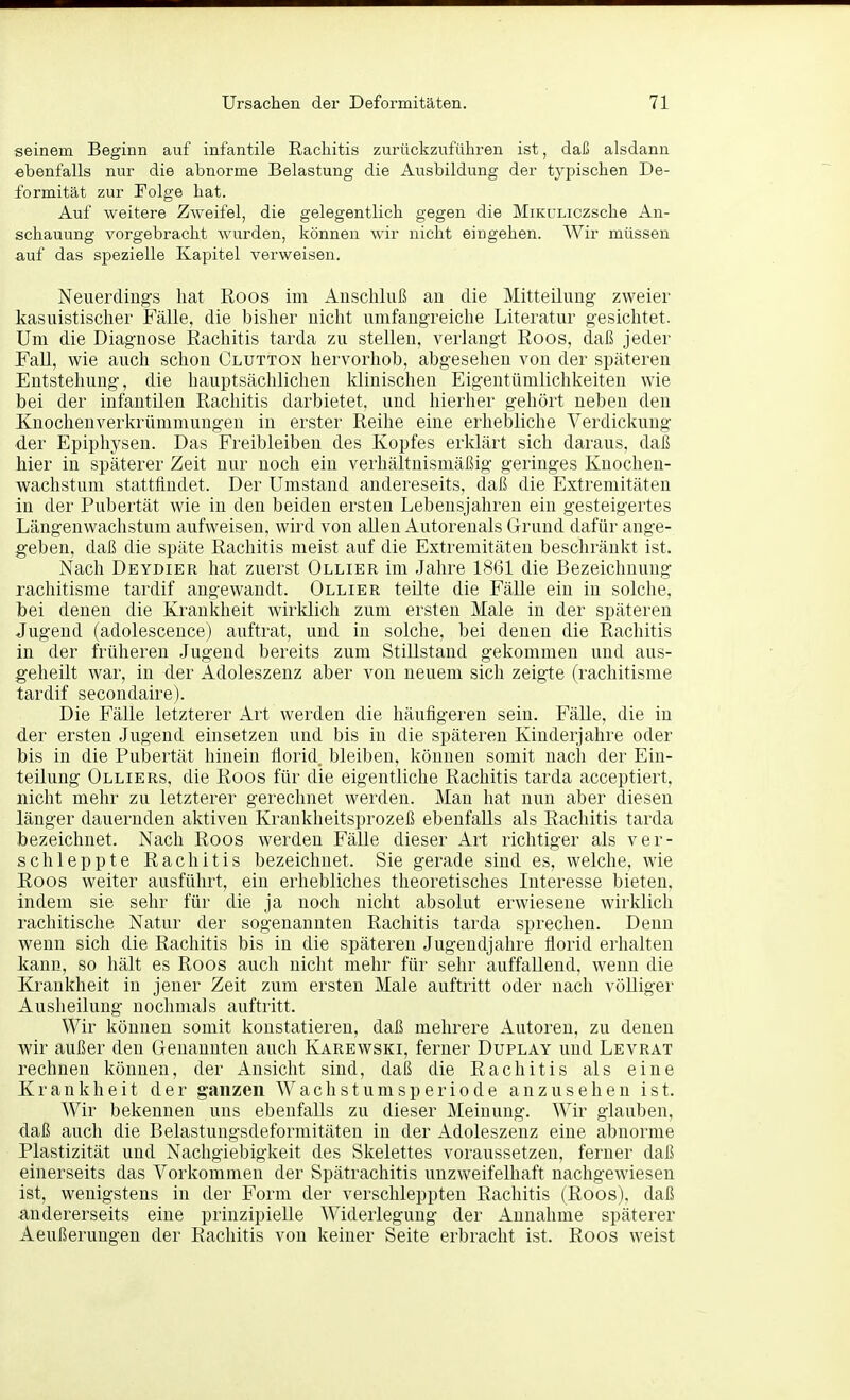 seinem Beginn auf infantile Rachitis zurückzuführen ist, daß alsdann ebenfalls nur die abnorme Belastung die Ausbildung der typischen De- formität zur Folge hat. Auf weitere Zweifel, die gelegentlich gegen die MiKULiczsche An- schauung vorgebracht wurden, können wir nicht eingehen. Wir müssen auf das spezielle Kapitel verweisen. Neuerding's hat Roos im Anschluß au die Mitteiluug- zweier kasuistischer Fälle, die bisher nicht umfaugreiche Literatur gesichtet. Um die Diagnose Rachitis tarda zu stellen, verlangt Roos, daß jeder Fall, wie auch schon Clutton hervorhob, abgesehen von der späteren Entstehung, die hauptsächlichen klinischen Eigentümlichkeiten wie bei der infantilen Rachitis darbietet, und hierher gehört neben den Knochenverkrümmungen in erster Reihe eine erhebliche Verdickung der Epiphysen. Das Freibleibeu des Kopfes erklärt sich daraus, daß hier in späterer Zeit nur noch ein verhältnismäßig geringes Knochen- wachstuni stattfindet. Der Umstand andereseits, daß die Extremitäten in der Pubertät wie in den beiden ersten Lebensjahren ein gesteigertes Längenwachstum aufweisen, wird von aUen Autorenais Grund dafür ange- geben, daß die späte Rachitis meist auf die Extremitäten beschränkt ist. Nach Deydier hat zuerst Ollier im Jahre 1861 die Bezeichnung rachitisme tardif angewandt. Ollier teilte die Fälle ein in solche, hei denen die Krankheit wirklich zum ersten Male in der späteren Jugend (adolescence) auftrat, und in solche, bei denen die Rachitis in der früheren Jugend bereits zum Stillstand gekommen und aus- geheilt war, in der Adoleszenz aber von neuem sich zeigte (rachitisme tardif secondaire). Die Fälle letzterer Art werden die häufigeren sein. FäUe, die in der ersten Jugend einsetzen und bis in die späteren Kinderjahre oder bis in die Pubertät hinein Üorid bleiben, können somit nach der Ein- teilung Olliers, die Roos für die eigentliche Rachitis tarda acceptiert, nicht mehr zu letzterer gerechnet werden. Man hat nun aber diesen länger dauernden aktiven Krankheitsprozeß ebenfalls als Rachitis tarda bezeichnet. Nach Roos werden Fälle dieser Art richtiger als ver- schleppte Rachitis bezeichnet. Sie gerade sind es, welche, wie Roos weiter ausführt, ein erhebliches theoretisches Interesse bieten, indem sie sehr für die ja noch nicht absolut erwiesene wirklich rachitische Natur der sogenannten Rachitis tarda sprechen. Denn wenn sich die Rachitis bis in die späteren Jugendjahre florid erhalten kann, so hält es Roos auch nicht mehr für sehr auffallend, wenn die Krankheit in jener Zeit zum ersten Male auftritt oder nach völliger Ausheilung nochmals auftritt. Wir können somit konstatieren, daß mehrere Autoreu, zu denen wir außer den Genannten auch Karewski, ferner Duplay und Levrat rechnen können, der xlnsicht sind, daß die Rachitis als eine Krankheit der ganzen Wachstumsperiode anzusehen ist. Wir bekennen uns ebenfalls zu dieser Meinung. Wir glauben, daß auch die Belastungsdeformitäten in der Adoleszenz eine abnorme Plastizität und Nachgiebigkeit des Skelettes voraussetzen, ferner daß einerseits das Vorkommen der Spätrachitis unzweifelhaft nachgewiesen ist, wenigstens in der Form der verschleppten Rachitis (Roos). daß andererseits eine prinzipielle Widerlegung der Annahme späterer Aeußerungen der Rachitis von keiner Seite erbracht ist. Roos weist