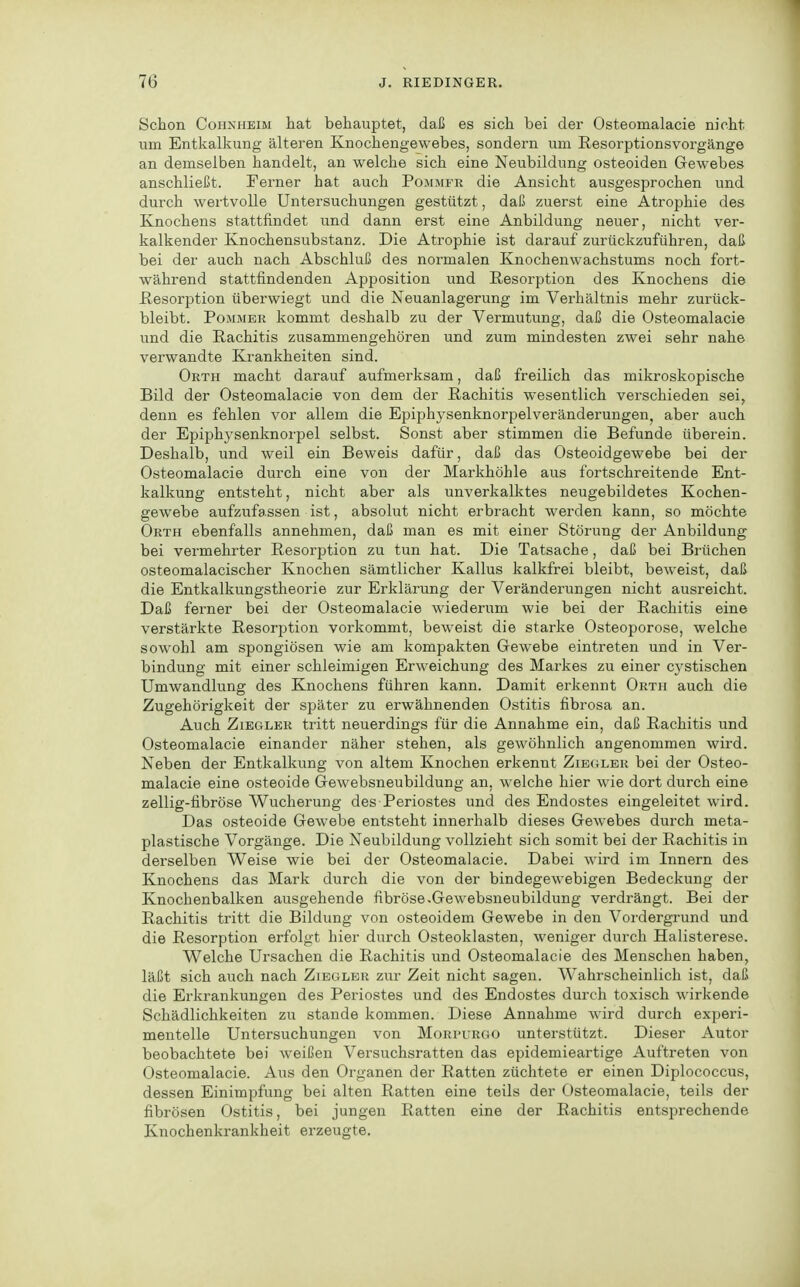 Schon Cohnheim hat behauptet, daß es sich bei der Osteomalacie nicht um Entkalkung älteren Knochengewebes, sondern um Resorptionsvorgänge an demselben handelt, an welche sich eine Neubildung osteoiden Gewebes anschließt. Ferner hat auch Pojimfr die Ansicht ausgesprochen und durch wertvolle Untersuchungen gestützt, daß zuerst eine Atrophie des Knochens stattfindet und dann erst eine Anbildung neuer, nicht ver- kalkender Knochensubstanz. Die Atrophie ist darauf zurückzuführen, daß bei der auch nach Abschluß des normalen Knochenwachstums noch fort- während stattfindenden Apposition und Resorption des Knochens die Resorption überwiegt und die Neuanlagerung im Verhältnis mehr zurück- bleibt. Pommer kommt deshalb zu der Vermutung, daß die Osteomalacie und die Rachitis zusammengehören und zum mindesten zwei sehr nahe verwandte Krankheiten sind. Orth macht darauf aufmerksam, daß freilich das mikroskopische Bild der Osteomalacie von dem der Rachitis wesentlich verschieden sei, denn es fehlen vor allem die Epiphysenknorpelveränderungen, aber auch der Epiphysenknor^Del selbst. Sonst aber stimmen die Befunde überein. Deshalb, und weil ein Beweis dafür, daß das Osteoidgewebe bei der Osteomalacie durch eine von der Markhöhle aus fortschreitende Ent- kalkung entsteht, nicht aber als unverkalktes neugebildetes Kochen- gewebe aufzufassen ist, absolut nicht erbracht werden kann, so möchte Orth ebenfalls annehmen, daß man es mit einer Störung der Anbildung bei vermehrter Resorption zu tun hat. Die Tatsache, daß bei Brüchen osteomalacischer Knochen sämtlicher Kallus kalkfrei bleibt, beweist, daß die Entkalkungstheorie zur Erklärung der Veränderungen nicht ausreicht. Daß ferner bei der Osteomalacie wiederum wie bei der Rachitis eine verstärkte Resorption vorkommt, beweist die starke Osteoporose, welche sowohl am spongiösen wie am kompakten Gewebe eintreten und in Ver- bindung mit einer schleimigen Erweichung des Markes zu einer cj^stischen Umwandlung des Knochens führen kann. Damit erkennt Orth auch die Zugehörigkeit der später zu erwähnenden Ostitis fibrosa an. Auch ZiEGLKR tritt neuerdings für die Annahme ein, daß Rachitis und Osteomalacie einander näher stehen, als gewöhnlich angenommen wird. Neben der Entkalkung von altem Knochen erkennt Zibglbr bei der Osteo- malacie eine osteoide Gewebsneubildung an, welche hier wie dort durch eine zellig-fibröse Wucherung des Periostes und des Endostes eingeleitet wird. Das osteoide Gewebe entsteht innerhalb dieses Gewebes durch meta- plastische Vorgänge. Die Neubildung vollzieht sich somit bei der Rachitis in derselben Weise wie bei der Osteomalacie. Dabei wird im Innern des Knochens das Mark durch die von der bindegewebigen Bedeckung der Knochenbalken ausgehende fibröse.Gewebsneubildung verdrängt. Bei der Rachitis tritt die Bildung von osteoidem Gewebe in den Vordergrund und die Resorption erfolgt hier durch Osteoklasten, weniger durch Halisterese. Welche Ursachen die Rachitis und Osteomalacie des Menschen haben, läßt sich auch nach Ziegler zur Zeit nicht sagen. Wahrscheinlich ist, daß die Erkrankungen des Periostes und des Endostes durch toxisch wirkende Schädlichkeiten zu stände kommen. Diese Annahme wird durch experi- mentelle Untersuchungen von Morpurgo unterstützt. Dieser Autor beobachtete bei weißen Versuchsratten das epidemieartige Auftreten von Osteomalacie. Aus den Organen der Ratten züchtete er einen Diplococcus, dessen Einimpfung bei alten Ratten eine teils der Osteomalacie, teils der fibrösen Ostitis, bei jungen Ratten eine der Rachitis entsprechende Knochenkrankheit erzeugte.