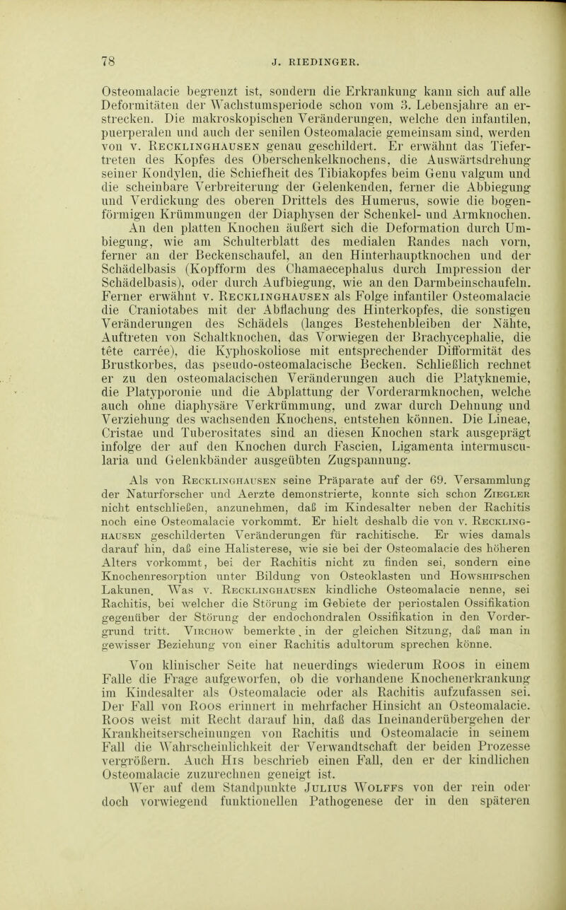 Osteomalacie beo-renzt ist. sondern die Erkrankung kann sich auf alle Deformitäten der Waclistumsperiode schon vom 3. Lebensjahre an er- strecken. Die makroskopischen Veränderungen, welche den infantilen, puerperalen und auch der senilen Osteomalacie gemeinsam sind, werden von V. Recklinghausen genau geschildert. Er erwähnt das Tiefer- treten des Kopfes des Oberschenkelknochens, die Auswärtsdrehung seiner Kondylen, die Schiefheit des Tibiakopfes beim Genu valgum und die scheinbare Verbreiterung der Gelenkenden, ferner die Abbiegung und Verdickung des oberen Drittels des Hunierus, sowie die bogen- förmigen Krümmungen der Diaphysen der Schenkel- und Armknochen. An den platten Knochen äußert sich die Deformation durch Um- biegung, wie am Schulterblatt des medialen Randes nach vorn, ferner an der Beckenschaufel, an den Hinterhauptknocheu und der Schädelbasis (Kopfform des Ohamaecephalus durch Impression der Schädelbasis), oder durch Aufbiegung, wie an den Darmbeinschaufeln. Ferner erwähnt v. Recklinghausen als Folge infantiler Osteomalacie die Craniotabes mit der AbÜachung des Hinterkopfes, die sonstigen Veränderungen des Schädels (langes Bestehenbleiben der Nähte, Auftreten von Schaltknoclien, das Vorwiegen der Brachj'cephalie, die tete carree), die Kyphoskoliose mit entsprechender Diftbrmität des Brustkorbes, das pseudo-osteomalacische Becken. Schließlich rechnet er zu den osteomalacischeu Veränderungen auch die Platyknemie, die Platyporonie und die Abplattung der Vorderarniknochen, welche auch ohne diaphysäre Verkrümmung, und zwar durch Dehnung und Verziehung des wachsenden Knochens, entstehen können. Die Lineae, Cristae und Tuberositates sind an diesen Knochen stark ausgeprägt infolge der auf den Knochen durch Fascien, Ligamenta intermuscu- laria und Gelenkbänder ausgeübten Zugspannung. Als von Recklixghausen seine Präparate auf der 69. Versammlung der Naturforscher und Aerzte demonstrierte, konnte sich schon Zibgler nicht entschließen, anzunehmen, daß im Kindesalter neben der Rachitis noch eine Osteomalacie vorkommt. Er hielt deshalb die von v. Reckling- hausen geschilderten Veränderungen für rachitische. Er wies damals darauf hin, daß eine Halisterese, wie sie bei der Osteomalacie des höheren Alters vorkommt, bei der Rachitis nicht zu finden sei, sondern eine Knochenresorption unter Bildung von Osteoklasten und HowsHiPschen Lakunen. Was v. Recklinghausen kindliche Osteomalacie nenne, sei Rachitis, bei welcher die Störung im Gebiete der periostalen Ossifikation gegenüber der Störung der endochondralen Ossifikation in den Vorder- grund tritt. ViRCHOw bemerkte, in der gleichen Sitzung, daß man in gewisser Beziehung von einer Rachitis adultorum sprechen könne. Von klinischer Seite hat neuerdings wiederum Roos in einem Falle die Frage aufgeworfen, ob die vorhandene Knochenerkrankung im Kindesalter als Osteomalacie oder als Rachitis aufzufassen sei. Der Fall von Roos erinnert in mehrfacher Hinsicht an Osteomalacie. Roos weist mit Recht darauf hin, daß das lueinanderübergehen der Krankheitserscheinungen von Rachitis und Osteomalacie in seinem Fall die ^^'ahrscheinlichkeit der Verwandtschaft der beiden Prozesse vergrößern. Auch His beschrieb einen Fall, den er der kiudlichen Osteomalacie zuzurechnen geneigt ist. Wer auf dem Standpunkte Julius Wolffs von der rein oder doch vorwiegend funktionellen Pathogenese der in den späteren