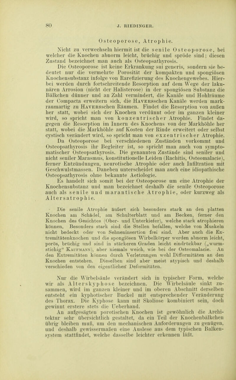 Osteoporose, Atrophie. Nicht zu verwechsehi hiermit ist die senile Osteoporose, bei welcher die Knochen abnorm leicht, brüchig- und spröde sind; diesen Zustand bezeichnet man auch als Osteopsathyrosis. Die Osteoporose ist keine Erkrankung- sui generis. sondern sie be- deutet nur die vermehrte Porosität der kompakten und spong-iösen Kuochensubstanz infolge von Rarefizierung- des Knochengewebes. Hier- bei werden durch fortschreitende Resorption auf dem 'N^'ege der laku- näreii Arrosiou (nicht der Haiisterose) in der spongiösen Substanz die Bälkchen dünner und an Zahl vermindert, die Kanäle und Hohlräume der Compacta erweitern sich, die HAVERSschen Kanäle werden mark- raumartig zu HAVERSschen Räumen. Findet die Resorption von außen her statt, wobei sich der Knochen verdünnt oder im ganzen kleiner wird, so spricht man von konzentrischer Atrophie. Findet da- gegen die Resorption im Innern des Knochens von der Markhöhle her statt, wobei die Markhöhle auf Kosten der Rinde erweitert oder selbst cystisch verändert wird, so spricht man von exzentrischer Atrophie. Da Osteoporose bei verschiedenen Zuständen vorkommt und Osteopsathyrosis ihr Begleiter ist, so spricht man auch von sympto- matischer Osteopsathyrosis. Die genannten Zustände sind seniler und nicht seniler Marasmus, konstitutionelle Leiden (Rachitis, Osteomalacie). ferner Entzündungen, neurotische Atrophie oder auch Infiltration mit Geschwulstmassen. Daneben unterscheidet man auch eine idiopatliische Osteopsathyrosis ohne bekannte Aetiologie. Es handelt sich somit bei der Osteoporose um eine Atrophie der Knochensubstanz und man bezeichnet deshalb die senile Osteoporose auch als senile und marantische Atrophie, oder kurzweg als Altersatrophie. Die senile Atrophie äußert sich besonders stark an den platten Knochen am Schädel, am Schulterblatt und am Becken, ferner den Knochen des Gesichtes (Ober- und Unterkiefer), welche stark atrophieren können. Besonders stark sind die Stellen befallen, welche von Muskeln nicht bedeckt oder von Sehneninsertion frei sind. Aber auch die Ex- tremitätenknochen und die spongiösen Wirbelkörper werden abnorm leicht, porös, brüchig und sind in stärkeren Graden leicht eindrückbar („wurm- stichig Kaufmaxn), aber niemals weich, wie bei der Osteomalacie. An den Extremitäten können durch Verletzungen wohl Ditformitäten an den Knochen entstehen. Dieselben sind aber meist atypisch und deshalb verschieden von den eigentlichen Deformitäten. Nur die AMrbelsäule verändert sich in typisclier Form, welche wir als Alterskyp hose bezeichnen. Die Wirbelsäule sinkt zu- sammen, wird im ganzen Meiner und im oberen Abschnitt derselben entsteht ein kypliotischer Buckel mit entsprechender Veränderung des Thorax. Die Kyphose kann mit Skoliose kombiniert sein, doch gewinnt erstere stets die Ueberhand. An aufgesägten porotischen Knochen ist gewölinlich die Archi- telitur sehr übersiclitlicli gestaltet, da ein Teil der Knoclienbälkchen übrig bleiben muß, um den mechanischen Anforderungen zu genügen, und deslialb gewissermaßen eine Auslese aus dem typischen Balken- system stattfindet, welche dasselbe leichter erkennen läßt.