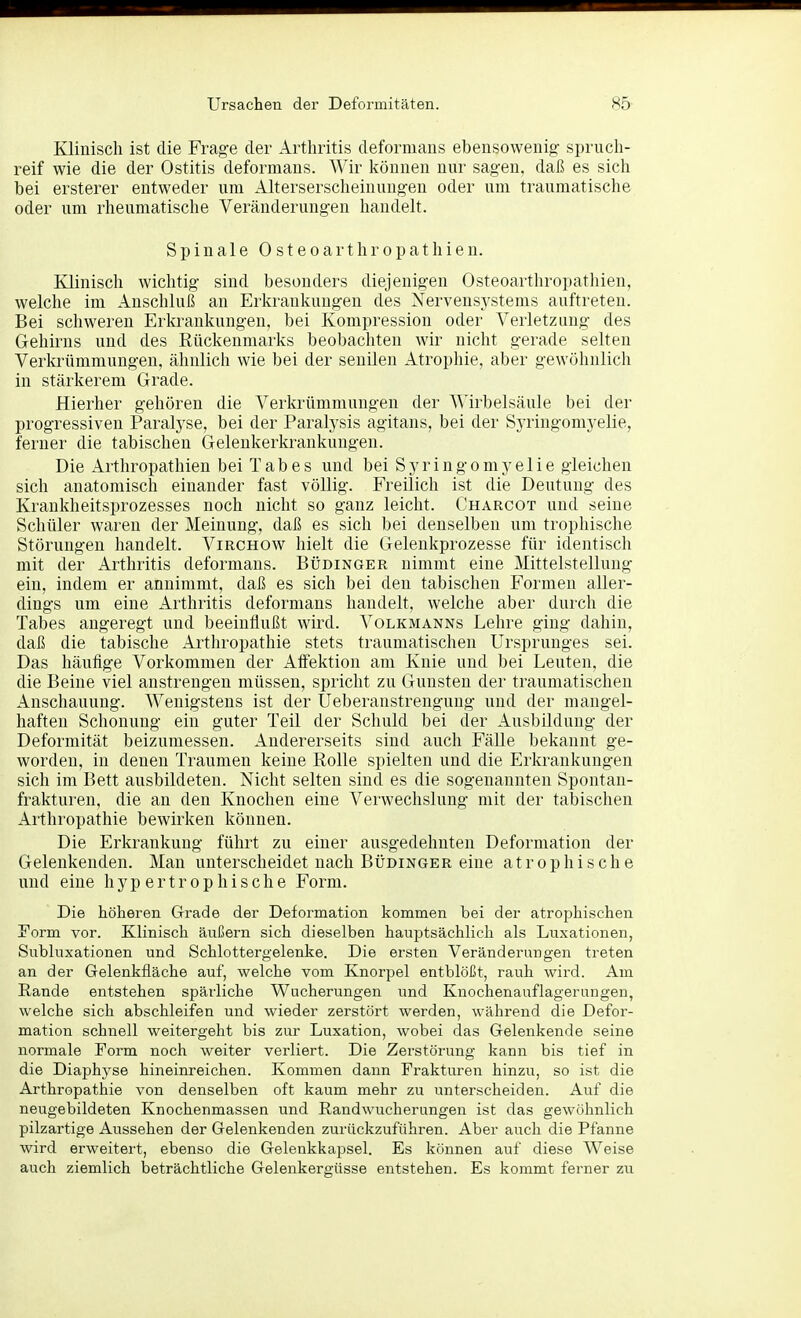 Klinisch ist die Frage der Arthritis deforniaus ebensowenija: spruch- reif wie die der Ostitis deforniaus. Wir Ivöunen nur sagen, daß es sich bei ersterer entweder um Alterserscheinungen oder um traumatische oder um rheumatische Veränderungen handelt. Spinale Osteoarthropathien. Klinisch wichtig sind besonders diejenigen Osteoarthropathien, welche im Anschluß an Erkrankungen des Nervensystems auftreten. Bei schweren Erkrankungen, bei Kompression oder Verletzung des Gehirns und des Rückenmarks beobachten wir nicht gerade selten Verkrümmungen, ähnlich wie bei der senilen Atrophie, aber gewöhnlicli in stärkerem Grade. Hierher gehören die Verkrümmungen der Wirbelsäule bei der progressiven Paralyse, bei der Paralysis agitans, bei der Syringomyelie, ferner die tabischen Gelenkerkrankungen. Die Arthropathien bei Tabes und bei Syringomyelie gleichen sich anatomisch einander fast völlig. Freilich ist die Deutung des Krankheitsprozesses noch nicht so ganz leicht. Charcot und seine Schüler waren der Meinung, daß es sich bei denselben um trophisclie Störungen handelt. Virchow hielt die Geleukprozesse für identisch mit der Arthritis deforniaus. Büdinger nimmt eine Mittelstellung ein, indem er annimmt, daß es sich bei den tabischen Formen aller- dings um eine Arthritis deformans handelt, welche aber durch die Tabes augeregt und beeinflußt wird. Volkmanns Lehre ging dahin, daß die tabische Arthropathie stets traumatischen Ursprunges sei. Das häufige Vorkommen der Aifektion am Knie und bei Leuten, die die Beine viel anstrengen müssen, spricht zu Gunsten der traumatischen Anschauung. Wenigstens ist der Ueberanstrengung und der mangel- haften Schonung ein guter Teil der Schuld bei der Ausbildung der Deformität beizumessen. Andererseits sind auch Fälle bekannt ge- worden, in denen Traumen keine Rolle spielten und die Erkrankungen sich im Bett ausbildeten. Nicht selten sind es die sogenannten Spontan- frakturen, die an den Knochen eine Verwechslung mit der tabischen Arthropathie bewirken können. Die Erkrankung führt zu einer ausgedehnten Deformation der Gelenkenden. Man unterscheidet nach Büdinger eine atrophische und eine hypertrophische Form. Die höheren Grade der Deformation kommen bei der atrophischen jTorm vor. Klinisch äußern sich dieselben hauptsächlich als Luxationen, Subluxationen und Schlottergelenke. Die ersten Veränderungen treten an der Gelenkfläche auf, welche vom Knorpel entblößt, rauh wird. Am Rande entstehen spärliche Wucherungen und Knochenauflagerungen, welche sich abschleifen und wieder zerstört werden, während die Defor- mation schnell weitergeht bis zur Luxation, wobei das Gelenkende seine normale Form noch weiter verliert. Die Zerstörung kann bis tief in die Diaphyse hineinreichen. Kommen dann Frakturen hinzu, so ist die Arthropathie von denselben oft kaum mehr zu unterscheiden. Auf die neugebildeten Knochenmassen und Randwucherungen ist das gewöhnlich pilzartige Aussehen der Gelenkenden zurückzuführen. Aber auch die Pfanne wird erweitert, ebenso die Gelenkkapsel. Es können auf diese Weise auch ziemlich beträchtliche Gelenkergüsse entstehen. Es kommt ferner zu