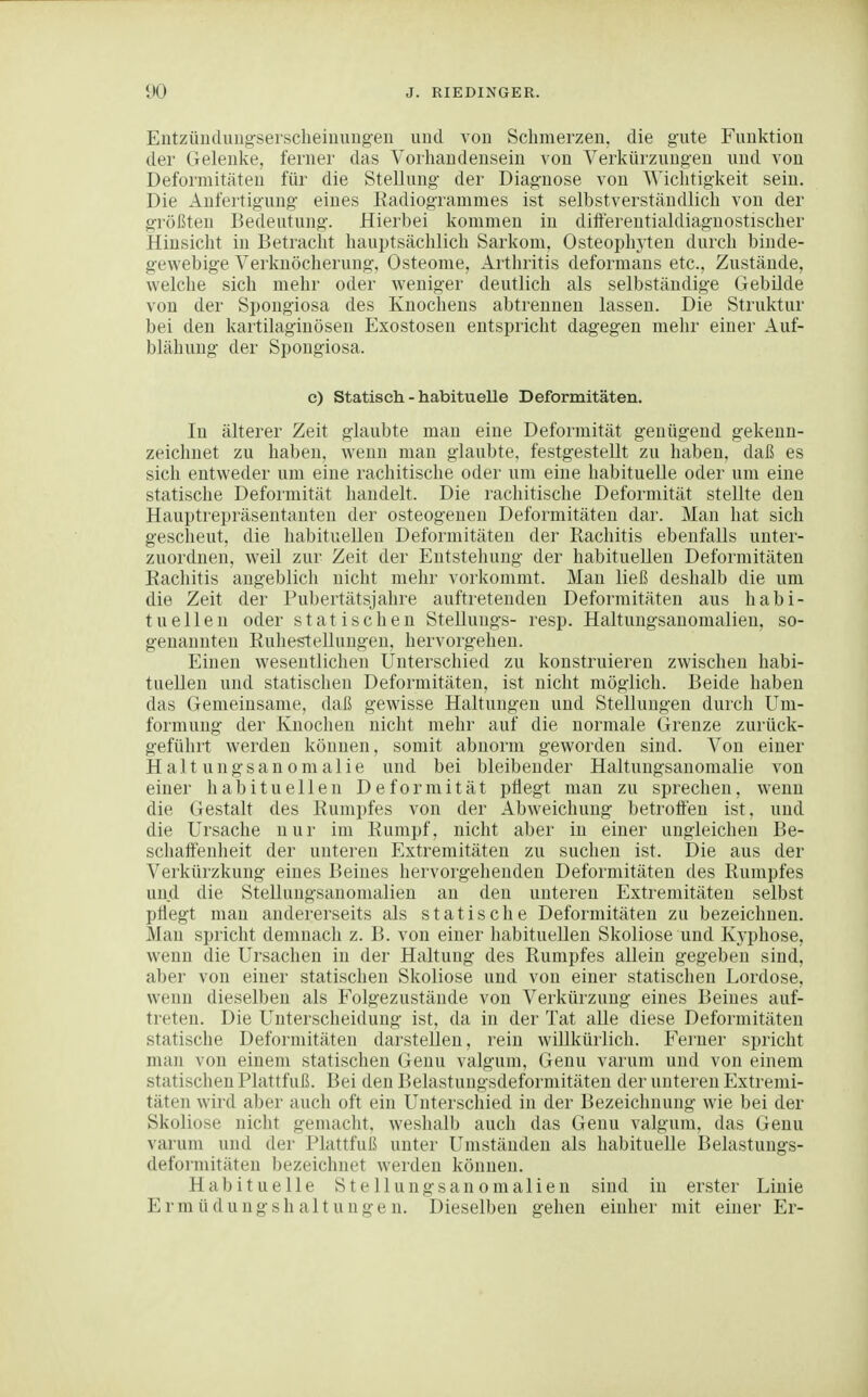 Entzünclungserscheiuung'en und von Schmerzen, die gute Funktion der Gelenke, ferner das Vorhandensein von Verkürzungen und von Deformitäten für die Stellung der Diagnose von ^^'iclltig•keit sein. Die Anfertigung eines Eadiogrammes ist selbstverständlich von der größten Bedeutung. Hierbei kommen in diifereutialdiagnostischer Hinsicht in Betracht hauptsächlich Sarkom, Osteophyten durch binde- gewebige Verknöcherung, Osteome, Arthritis deformans etc., Zustände, welche sich mehr oder weniger deutlich als selbständige Gebilde von der Spongiosa des Knochens abtrennen lassen. Die Struktur bei den kartilaginösen Exostosen entspricht dagegen mehr einer Auf- blähung der Spongiosa. c) Statisch - habituelle Deformitäten, In älterer Zeit glaubte man eine Deformität genügend gekenn- zeichnet zu haben, wenn man glaubte, festgestellt zu haben, daß es sich entweder um eine rachitische oder um eine habituelle oder um eine statische Deformität handelt. Die rachitische Deformität stellte den Hauptrepräsentanten der osteogenen Deformitäten dar. Man hat sich gescheut, die habituellen Deformitäten der Rachitis ebenfalls unter- zuordnen, weil zur Zeit der Entstehung der habituellen Deformitäten Eachitis augeblich nicht mehr vorkommt. Man ließ deshalb die um die Zeit der Pubertätsjahre auftretenden Deformitäten aus habi- tuellen oder statischen Stellungs- resp. Haltungsanomalien, so- genannten Ruhestellungen, hervorgehen. Einen wesentlichen Unterschied zu konstruieren zwischen habi- tuellen und statischen Deformitäten, ist nicht möglich. Beide haben das Gemeinsame, daß gewisse Haltungen und Stellungen durch Um- formung der Knochen nicht mehr auf die normale (irenze zurück- geführt werden können, somit abnorm geworden sind. Von einer Halt ungsanomalle und bei bleibender Haltungsanomalie von einer habituellen Deformität pflegt man zu sprechen, wenn die Gestalt des Rumpfes von der Abweichung betroflen ist, und die Ursache nur im Rumpf, nicht aber in einer ungleichen Be- scliaffenheit der unteren Extremitäten zu suchen ist. Die aus der Verkürzkung eines Beines hervorgehenden Deformitäten des Rumpfes und die Stellungsanomalien an den unteren Extremitäten selbst pflegt man andererseits als statische Deformitäten zu bezeichnen. Man spricht demnach z. B. von einer habituellen Skoliose und Kyphose, wenn die Ursachen in der Haltung des Rumpfes allein gegeben sind, aber von einer statischen Skoliose und von einer statischen Lordose, wenn dieselben als Folgezustäude von Verkürzung eines Beines auf- treten. Die Unterscheidung ist, da in der Tat alle diese Deformitäten statische Deformitäten darstellen, rein willkürlich. Ferner spricht man von einem statischen Genu valgum, Genu varum und von einem statischen Plattfuß. Bei den Belastungsdeformitäten der unteren Extremi- täten wird aber auch oft ein Unterschied in der Bezeichnung wie bei der Skoliose nicht genuicht, weshalb auch das Genu valgum, das Genu varum und der Plattfuß unter Umständen als habituelle Belastungs- deformitäten bezeichnet werden können. Habituelle S t e 11 u n g s a n o m a 1 i e n sind in erster Linie Ermüdungshaltungen. Dieselben gehen einher mit einer Er-