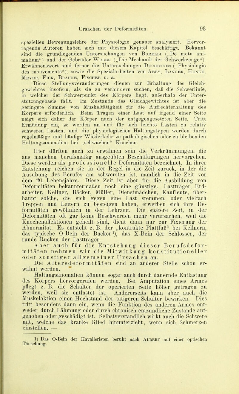 speziellen Bewegungslehre der Physiologie genauer analysiert. Hervor- ragende Autoren haben sich mit diesem Kapitel beschäftigt. Bekannt sind die grundlegenden Untersuchungen von Borelli („De motu ani- malium) und der Gebrüder Weber („Die Mechanik der Gehwerkzeuge). Erwähnenswert sind ferner die Untersuchungen Duchennes („Physiologie des mouvements), sowie die Spezialarbeiten von Aeby, Langer, Henke, Meyer, Fick, Braune, Fischer u. a. Diese Stellungsveränderungen dienen zur Erhaltung des Gleich- gewichtes insofern, als sie zu verhindern suchen, daß die Schwerlinie, in welcher der Schwerpunkt des Körpers liegt, außerhalb der Unter- stützungsbasis fällt. Im Zustande des Gleichgewichtes ist aber die geringste Summe von Muskeltätigkeit für die Aufrechterhaltung des Körpers erforderlich. Beim Tragen einer Last auf irgend einer Seite neigt sich daher der Körper nach der entgegengesetzten Seite. Tritt Ermüdung ein, so werden an und für sich leichte Lasten zu relativ schweren Lasten, und die physiologischen Haltungstypen werden durch regelmäßige und häufige Wiederkehr zu pathologischen oder zu bleibenden Haltungsanomalien bei „schwachen Knochen. Hier dürften auch zu erwähnen sein die Verkrümmungen, die aus manchen berufsmäßig ausgeübten Beschäftigungen hervorgehen. Diese werden als professionelle Deformitäten bezeichnet. In ihrer Entstehung reichen sie in der Regel in die Zeit zurück, in der die Ausübung des Berufes am schwersten ist, nämlich in die Zeit vor dem 20. Lebensjahre. Diese Zeit ist aber für die Ausbildung von Deformitäten bekanntermaßen noch eine günstige. Lastträger, Erd- arbeiter, Kellner, Bäcker, Müller, Dienstmädchen, Kaufleute, über- haupt solche, die sich gegen eine Last stemmen, oder vielfach Treppen und Leitern zu besteigen haben, erwerben sich ihre De- formitäten gewöhnlich in der Lehrzeit. Die spätere Zeit, in der Deformitäten oft gar keine Beschwerden mehr verursachen, weil die Knochenalfektionen geheilt sind, dient dann nur zur Fixierung der Abnormität. Es entsteht z. B. der „kontrakte Plattfuß bei Kellnern, das typische 0-Bein der Bäcker^), das X-Bein der Schlosser, der runde Rücken der Lastträger. Aber auch für die Entstehung dieser Berufsdefor- mitäten nehmen wir die Mitwirkung konstitutioneller oder sonstiger allgemeiner Ursachen an. Die Altersdeformitäten sind an anderer Stelle schon er- wähnt werden. Haltungsanomalien können sogar auch durch dauernde Entlastung des Körpers hervorgerufen werden. Bei Amputation eines Armes pflegt z. B. die Schulter der operierten Seite höher getragen zu werden, weil sie entlastet ist. Andererseits kann aber auch die Muskelaktion einen Hochstand der tätigeren Schulter bewirken. Dies tritt besonders dann ein, wenn die Funktion des anderen Armes ent- weder durch Lähmung oder durch chronisch entzündliche Zustände auf- gehoben oder geschädigt ist. Selbstverständlich wirkt auch die Schwere mit, welche das kranke Glied hinunterzieht, wenn sich Schmerzen einstellen. — 1) Das 0-Bein der Kavalleristen beruht nach Albert auf einer optischen Täuschung.