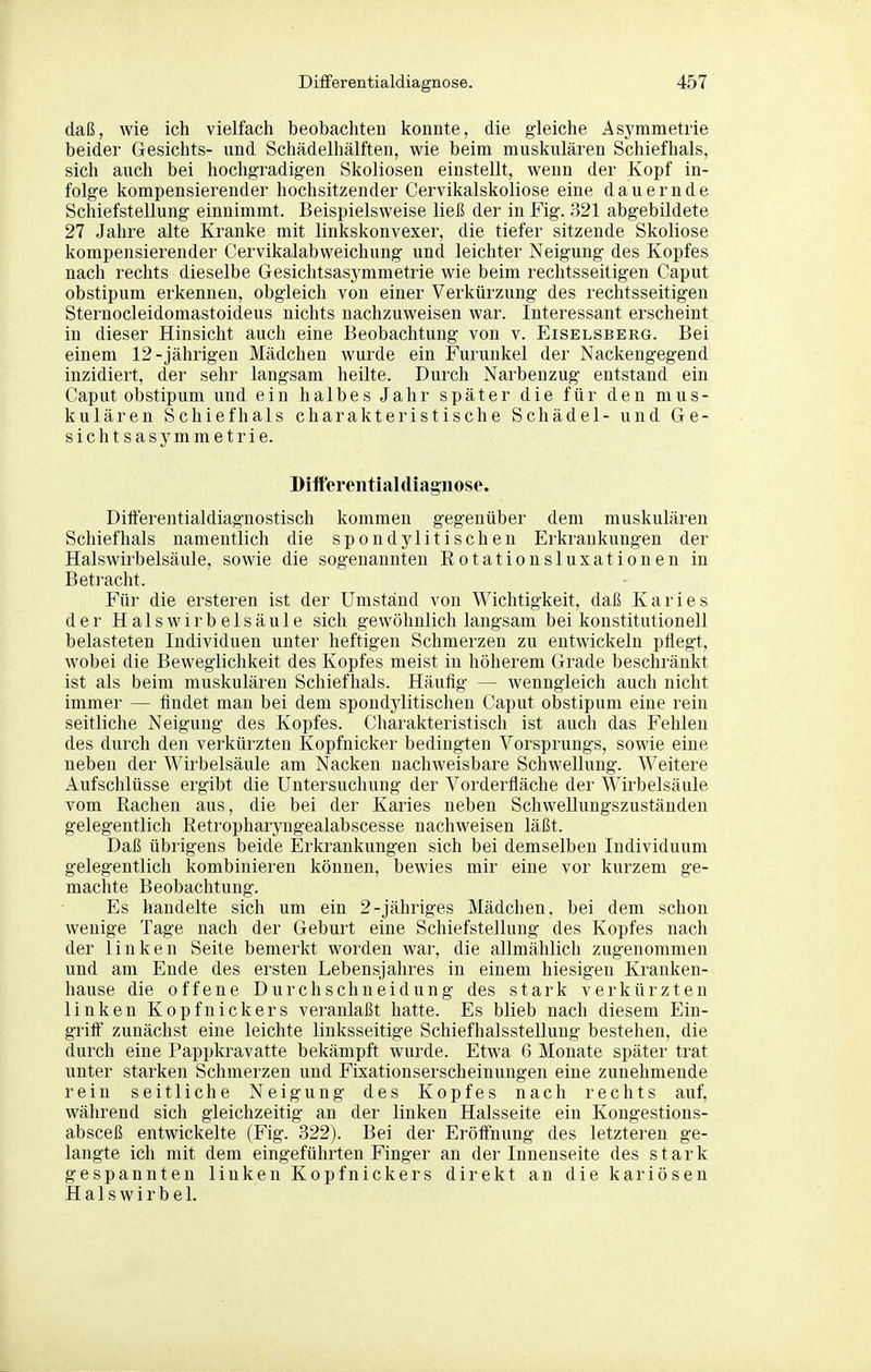 daß, wie ich vielfach beobachten konnte, die gleiche Asymmetrie beider Gesichts- und Schädelhälften, wie beim muskulären Schiefhals, sich auch bei hochgradigen Skoliosen einstellt, wenn der Kopf in- folge kompensierender hochsitzender Cervikalskoliose eine dauernde Schiefstellung einnimmt. Beispielsweise ließ der in Fig. 321 abgebildete 27 Jahre alte Kranke mit linkskonvexer, die tiefer sitzende Skoliose kompensierender Cervikalabweichung und leichter Neigung des Kopfes nach rechts dieselbe Gesichtsasymmetrie wie beim rechtsseitigen Caput obstipum erkennen, obgleich von einer Verkürzung des rechtsseitigen Sternocleidomastoideus nichts nachzuweisen war. Interessant erscheint in dieser Hinsicht auch eine Beobachtung von v. Eiselsberg. Bei einem 12-jährigen Mädchen wurde ein Furunkel der Nackengegend inzidiert, der sehr langsam heilte. Durch Narbenzug entstand ein Caput obstipum und ein halbes Jahr später die für den mus- kulären Schiefhals charakteristische Schädel- und Ge- sicht s a s y m m e t r i e. Diiferentialdiagnose. Differentialdiagnostisch kommen gegenüber dem muskulären Schief hals namentlich die spondylitischen Erkrankungen der Halswirbelsäule, sowie die sogenannten Eotationsluxationen in Betracht. Für die ersteren ist der Umstand von Wichtigkeit, daß Karies der Hals Wirbelsäule sich gewöhnlich langsam bei konstitutionell belasteten Individuen unter heftigen Schmerzen zu entwickeln pflegt, wobei die Beweglichkeit des Kopfes meist in höherem Grade beschränkt ist als beim muskulären Schiefhals. Häufig — wenngleich auch nicht immer — findet man bei dem spondylitischen Caput olbstipum eine rein seitliche Neigung des Kopfes. Charakteristisch ist auch das Fehlen des durch den verkürzten Kopfnicker bedingten Vorsprungs, sowie eine neben der Wirbelsäule am Nacken nachweisbare Schwellung. Weitere Aufschlüsse ergibt die Untersuchung der Vorderfläche der Wirbelsäule vom Rachen aus, die bei der Karies neben Schwellungszuständen gelegentlich Retropharyugealabscesse nachweisen läßt. Daß übrigens beide Erkrankungen sich bei demselben Individuum gelegentlich kombinieren können, bewies mir eine vor kurzem ge- machte Beobachtung. Es handelte sich um ein 2-jähriges Mädchen, bei dem schon wenige Tage nach der Geburt eine Schiefstellung des Kopfes nach der linken Seite bemerkt worden war, die allmählich zugenommen und am Ende des ersten Lebensjahres in einem hiesigen Kranken- hause die offene Durchschneidung des stark verkürzten linken Kopfnickers veranlaßt hatte. Es blieb nach diesem Ein- griff zunächst eine leichte linksseitige Schiefhalsstellung bestehen, die durch eine Pappkravatte bekämpft wurde. Etwa 6 Monate später trat unter starken Schmerzen und Fixationserscheinungen eine zunehmende rein seitliche Neigung des Kopfes nach rechts auf, während sich gleichzeitig an der linken Halsseite ein Kongestions- absceß entwickelte (Fig. 322). Bei der Eröffnung des letzteren ge- langte ich mit dem eingeführten Finger an der Innenseite des stark gespannten linken Kopfnickers direkt au die kariösen Halswirbel.