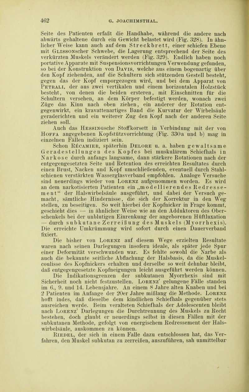 Seite des Patienten erfaßt die Handhabe, während die andere nach abwärts gehaltene durch ein Gewicht belastet wird (Fig. 328). In ähn- licher Weise kann auch auf dem Streckbrett, einer schiefen Ebene mit GLissoNscher Schwebe, die Lagerung entsprechend der Seite des verkürzten Muskels verändert werden (Fig. 329). Endlich haben noch portative Apparate mit Suspensionsvorrichtungen Verwendung gefunden, so bei der Konstruktion von Davis, welche aus einem bogenartig über den Kopf ziehenden, auf die Schultern sich stützenden Gestell besteht, gegen das der Kopf emporgezogen wird, und bei dem Apparat von Petrali, der aus zwei vertikalen und einem horizontalen Holzstück besteht, von denen die beiden ersteren, mit Einschnitten für die Schultern versehen, an dem Körper befestigt werden, wonach zwei Züge das Kinn nach oben ziehen, ein anderer der Rotation ent- gegenwirkt, ein kravattenartiges Band die Kurvatur der Wirbelsäule geraderichteu und ein weiterer Zug den Kopf nach der anderen Seite ziehen soll. Auch das HESsiNGSche Stoffkorsett in Verbindung mit der von HoFFA angegebenen Kopfstütz Vorrichtung (Fig. 330 a und b) mag in einzelnen Fällen indiziert sein. Schon Recamier, späterhin Delore u. a. haben gewaltsame Geradestellungen des Kopfes bei muskulärem Schiefhals in Narkose durch anfangs langsame, dann stärkere Rotationen nach der entgegengesetzten Seite und Retention des erreichten Resultates durch einen Brust, Nacken und Kopf umschließenden, eventuell durch Stahl- schieneu verstärkten Wasserglasverband empfohlen. Analoge Versuche sind neuerdings wieder von Lorenz aufgenommen worden. Es wird an dem narkotisierten Patienten ein „modellierendes Redresse- ment der Halswirbelsäule ausgeführt, und dabei der Versuch ge- macht, sämtliche Hindernisse, die sich der Korrektur in den Weg stellen, zu beseitigen. So weit hierbei der Kopfnicker in Frage kommt, geschieht dies — in ähnlicher Weise wie an den Adduktoren des Ober- schenkels bei der unblutigen Einrenkung der angeborenen Hüftluxation — durch subkutaneZerreißung desMuskels (Myorrhexis). Die erreichte Umkrümmung wird sofort durch einen Dauerverband fixiert. Die bisher von Lorenz auf diesem Wege erzielten Resultate waren nach seinen Darlegungen insofern ideale, als später jede Spur einer Deformität verschwunden war. Es fehlte sowohl die Narbe als auch die bekannte seitliche Abflachung der Halsbasis, da die Muskel- coulisse des Kopfnickers erhalten und derselbe so weit dehnbar bleibt, daß entgegengesetzte Kopfneigungen leicht ausgeführt werden können. Die Indikationsgrenzen der subkutanen Myorrhexis sind mit Sicherheit noch nicht festzustellen. Lorenz' gelungene Fälle standen im 6., 9. und 14. Lebensjahre. An einem 8 Jahre alten Knaben und bei 2 Patienten im Anfange der 20er Jahi^ mißlang die Methode. Lorenz hofft indes, daß dieselbe dem kindlichen Schiefhals gegenüber stets ausreichen werde. Beim veralteten Schiefhals der Adolescenten bleibt nach Lorenz' Darlegungen die Durchtreunung des Muskels zu Recht bestehen, doch glaubt er neuerdings selbst in diesen Fällen mit der subkutanen Methode, gefolgt von energischem Redressement der Hals- wirbelsäule, auskommen zu können. Riedel, der sich in einem FaUe dazu entschlossen hat, das Ver- fahren, den Muskel subkutan zu zerreißen, auszuführen, sah unmittelbar