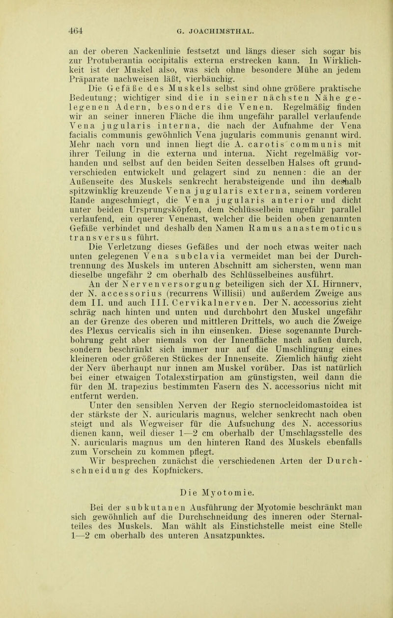 an der oberen Nackenlinie festsetzt und läng's dieser sich sogar bis zur Protubei'autia occipitalis externa erstrecken kann. In Wii'klicli- keit ist der Muskel also, was sich ohne besondere Mühe an jedem Präparate nachweisen läßt, vierbäuchig. Die Gefäße des Muskels selbst sind ohne größere praktische Bedeutung; wichtiger sind die in seiner nächsten Nähe ge- legenen Adern, besonders die Venen. Regelmäßig finden wir an seiner inneren Fläche die ihm ungefähr parallel verlaufende Vena jugularis interna, die nach der Aufnahme der Vena facialis communis gewöhnlich Vena jugularis communis genannt wird. Mehr nach vorn und innen liegt die A. carotis communis mit ihrer Teilung in die externa und interna. Nicht regelmäßig vor- handen und selbst auf den beiden Seiten desselben Halses oft grund- verschieden entwickelt und gelagert sind zu nennen: die an der Außenseite des Muskels senkrecht herabsteigende und ihn desiialb spitzwinklig kreuzende Vena jugularis externa, seinem vorderen Rande angeschmiegt, die Vena jugularis anterior und dicht unter beiden ürsprungsköpfen, dem Schlüsselbein ungefähr parallel verlaufend, ein querer Veuenast, welcher die beiden oben genannten Gefäße verbindet und deshalb den Namen Ramus anastemoticus transversus führt. Die Verletzung dieses Gefäßes und der noch etwas weiter nach unten gelegenen Vena subclavia vermeidet man bei der Durch- trennung des Muskels im unteren Abschnitt am sichersten, wenn man dieselbe ungefähr 2 cm oberhalb des Schlüsselbeines ausführt. An der Nervenversorgung beteiligen sich der XI. Hirnnerv, der N. accessorius (recurrens Willisii) und außerdem Zweige aus dem II. und auch III. Cervikalnerven. Der N. accessorius zieht schräg nach hinten und unten und durchbohrt den Muskel ungefähr an der Grenze des oberen und mittleren Drittels, wo auch die Zweige des Plexus cervicalis sich in ihn einsenken. Diese sogenannte Durch- bohrung geht aber niemals von der Innenfläche nach außen durch, sondern beschränkt sich immer nur auf die Umschlingung eines kleineren oder größeren Stückes der Innenseite. Ziemlich häufig zieht der Nerv überhaupt nur innen am Muskel vorüber. Das ist natürlich bei einer etwaigen Totalexstirpation am günstigsten, weil dann die für den M. trapezius bestimmten Fasern des N. accessorius nicht mit entfernt werden. Unter den sensiblen Nerven der Regio sternocleidomastoidea ist der stärkste der N. auricularis magnus, welcher senkrecht nach oben steigt und als Wegweiser für die Aufsuchung des N. accessorius dienen kann, weil dieser 1—2 cm oberhalb der Umschlagsstelle des N. auricularis magnus um den hinteren Rand des Muskels ebenfalls zum Vorschein zu kommen pflegt. Wir besprechen zunächst die verschiedenen Arten der Durch- schneidung des Kopfnickers. Die Myotomie. Bei der subkutanen Ausführung der Myotomie beschränkt man sich gewöhnlich auf die Durchschneidung des inneren oder Sternal- teiles des Muskels. Man wählt als Eiustichstelle meist eine Stelle 1—2 cm oberhalb des unteren Ansatzpunktes.