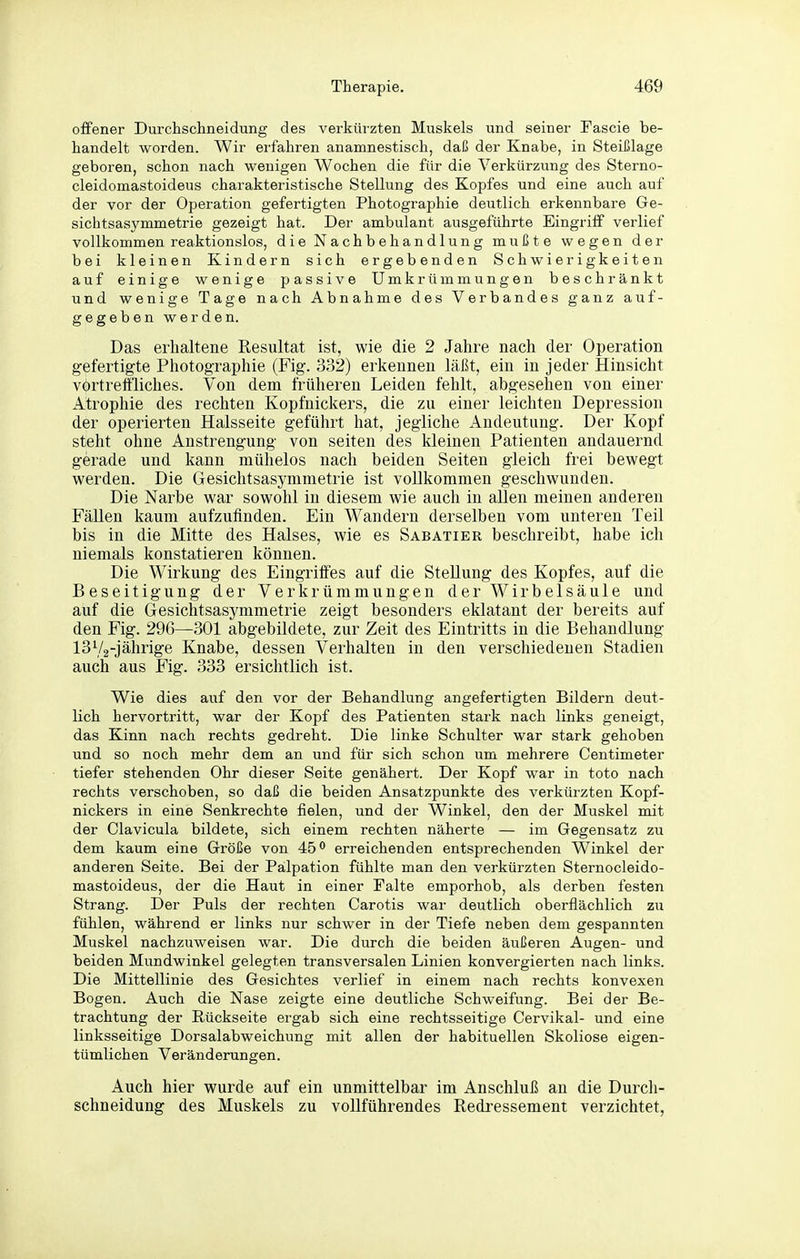 offener Durchschneidung des verkürzten Muskels und seiner Fascie be- handelt worden. Wir erfahren anamnestisch, daß der Knabe, in Steißlage geboren, schon nach wenigen Wochen die für die Verkürzung des Sterno- cleidomastoideus charakteristische Stellung des Kopfes und eine auch auf der vor der Operation gefertigten Photographie deutlich erkennbare Ge- sichtsasymmetrie gezeigt hat. Der ambulant ausgeführte Eingriff verlief vollkommen reaktionslos, die Nachbehandlung mußte wegen der bei kleinen Kindern sich ergebenden Schwierigkeiten auf einige wenige passive Umkrümmungen beschränkt und wenige Tage nach Abnahme des Verbandes ganz auf- gegeben werden. Das erhaltene Resultat ist, wie die 2 Jahre nach der Operation gefertigte Photographie (Fig. 332) erkennen läßt, ein in jeder Hinsicht vortreffliches. Von dem früheren Leiden fehlt, abgesehen von einer Atrophie des rechten Kopfnickers, die zu einer leichten Depression der operierten Halsseite geführt hat, jegliche Andeutung. Der Kopf steht ohne Anstrengung von selten des kleinen Patienten andauernd gerade und kann mühelos nach beiden Seiten gleich frei bewegt werden. Die Gesichtsasymmetrie ist vollkommen geschwunden. Die Narbe war sowohl in diesem wie auch in allen meinen anderen Fällen kaum aufzufinden. Ein Wandern derselben vom unteren Teil bis in die Mitte des Halses, wie es Sabatier beschreibt, habe ich niemals konstatieren können. Die Wirkung des Eingriffes auf die Stellung des Kopfes, auf die Beseitigung der Vei'krümmungen der Wirbelsäule und auf die Gesichtsasymmetrie zeigt besonders eklatant der bereits auf den Fig. 296—301 abgebildete, zur Zeit des Eintritts in die Behandlung ISVg-jährige Knabe, dessen Verhalten in den verschiedenen Stadien auch aus Fig. 333 ersichtlich ist. Wie dies auf den vor der Behandlung angefertigten Bildern deut- lich hervortritt, war der Kopf des Patienten stark nach links geneigt, das Kinn nach rechts gedreht. Die linke Schulter war stark gehoben und so noch mehr dem an und für sich schon um mehrere Centimeter tiefer stehenden Ohr dieser Seite genähert. Der Kopf war in toto nach rechts verschoben, so daß die beiden Ansatzpunkte des verkürzten Kopf- nickers in eine Senkrechte fielen, und der Winkel, den der Muskel mit der Clavicula bildete, sich einem rechten näherte — im Gegensatz zu dem kaum eine Größe von 45*' erreichenden entsprechenden Winkel der anderen Seite. Bei der Palpation fühlte man den verkürzten Sternocleido- mastoideus, der die Haut in einer Falte emporhob, als derben festen Strang. Der Puls der rechten Carotis war deutlich oberflächlich zu fühlen, während er links nur schwer in der Tiefe neben dem gespannten Muskel nachzuweisen war. Die durch die beiden äußeren Augen- und beiden Mundwinkel gelegten transversalen Linien konvergierten nach links. Die Mittellinie des Gesichtes verlief in einem nach rechts konvexen Bogen. Auch die Nase zeigte eine deutliche Schweifung. Bei der Be- trachtung der Rückseite ergab sich eine rechtsseitige Cervikal- und eine linksseitige Dorsalabweichung mit allen der habituellen Skoliose eigen- tümlichen Veränderungen. Auch hier wurde auf ein unmittelbar im Anschluß an die Durch- schneidung des Muskels zu vollführendes Redressement verzichtet,
