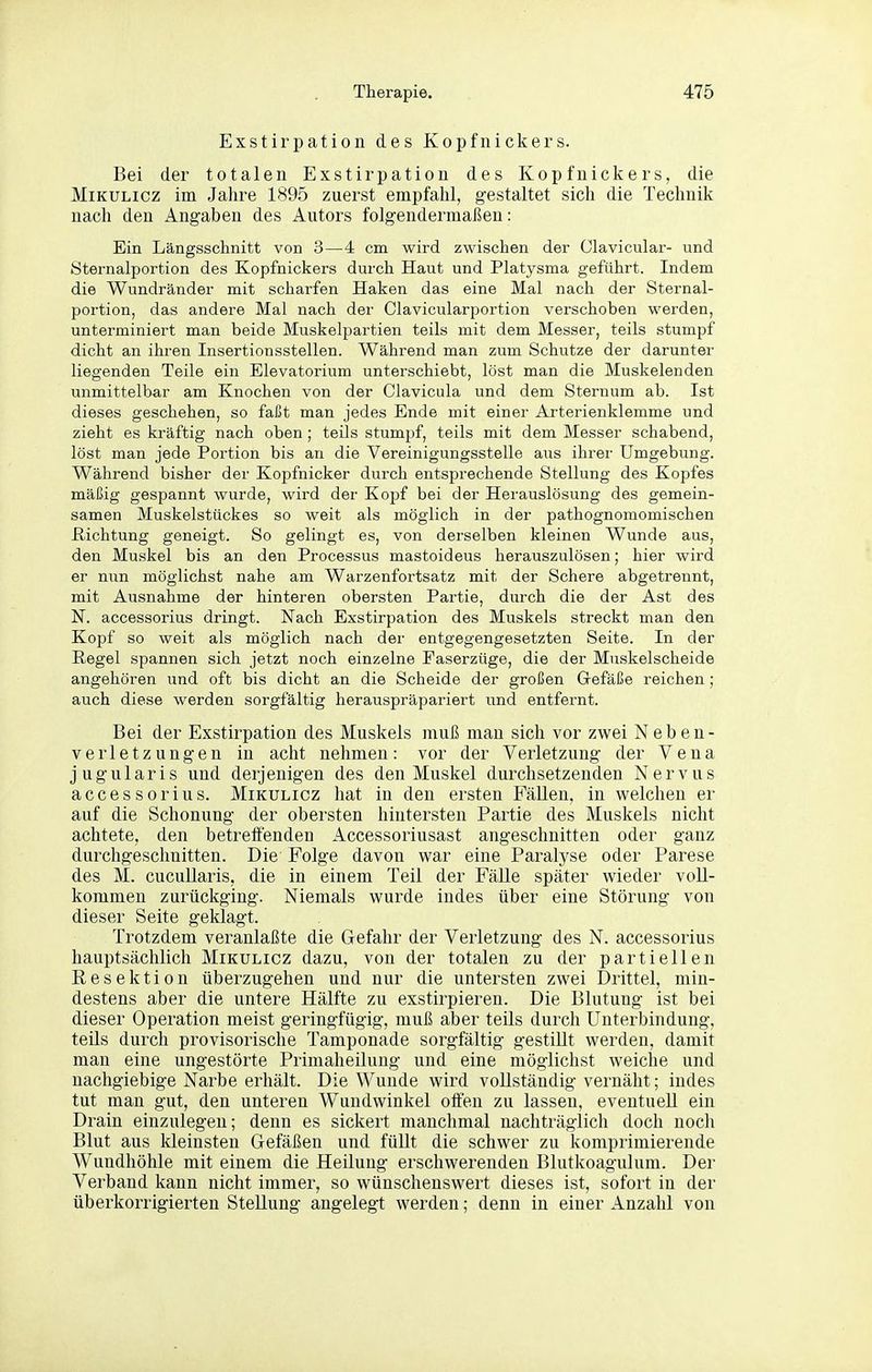 Exstirpation des Kopfnickers. Bei der totalen Exstirpation des Kopfnickers, die Mikulicz im Jahre 1895 zuerst empfahl, gestaltet sich die Technik nach den Angaben des Autors folgendermaßen: Ein Längsschnitt von 3—4 cm wird zwischen der Clavicular- und Sternalportion des Kopfnickers durch Haut und Platysma geführt. Indem die Wundränder mit scharfen Haken das eine Mal nach der Sternal- portion, das andere Mal nach der Clavicularportion verschoben werden, unterminiert man beide Muskelpartien teils mit dem Messer, teils stumpf dicht an ihren Insertionsstellen. Während man zum Schutze der darunter liegenden Teile ein Elevatorium unterschiebt, löst man die Muskelenden unmittelbar am Knochen von der Clavicula und dem Sternum ab. Ist dieses geschehen, so faßt man jedes Ende mit einer Arterienklemme und zieht es kräftig nach oben ; teils stumpf, teils mit dem Messer schabend, löst man jede Portion bis an die Vereinigungsstelle aus ihrer Umgebung. Während bisher der Kopfnicker durch entsprechende Stellung des Kopfes mäßig gespannt wurde, wird der Kopf bei der Herauslösung des gemein- samen Muskelstückes so weit als möglich in der pathognomomischen ßichtung geneigt. So gelingt es, von derselben kleinen Wunde aus, den Muskel bis an den Processus mastoideus herauszulösen; hier wird er nun möglichst nahe am Warzenfortsatz mit der Schere abgetrennt, mit Ausnahme der hinteren obersten Partie, diu'ch die der Ast des N. accessorius dringt. Nach Exstirpation des Muskels streckt man den Kopf so weit als möglich nach der entgegengesetzten Seite. In der Regel spannen sich jetzt noch einzelne Faserzüge, die der Muskelscheide angehören und oft bis dicht an die Scheide der großen Gefäße reichen ; auch diese werden sorgfältig herauspräpariert und entfernt. Bei der Exstirpation des Muskels muß man sich vor zwei Neben- verletzungen in acht nehmen: vor der Verletzung der Vena jugularis und derjenigen des den Muskel durchsetzenden Nervus accessorius. Mikulicz hat in den ersten FäUen, in welchen er auf die Schonung der obersten hintersten Partie des Muskels nicht achtete, den betreffenden Accessoriusast angeschnitten oder ganz durchgeschnitten. Die Folge davon war eine Paralyse oder Parese des M. cucullaris, die in einem Teil der Fälle später wieder voll- kommen zurückging. Niemals wurde indes über eine Störung von dieser Seite geklagt. Trotzdem veranlaßte die Gefahr der Verletzung des N. accessorius hauptsächlich Mikulicz dazu, von der totalen zu der partiellen Resektion überzugehen und nur die untersten zwei Drittel, min- destens aber die untere Hälfte zu exstirpieren. Die Blutung ist bei dieser Operation meist geringfügig, muß aber teils durch Unterbindung, teils durch provisorische Tamponade sorgfältig gestillt werden, damit man eine ungestörte Priniaheilung und eine möglichst weiche und nachgiebige Narbe erhält. Die Wunde wird vollständig vernäht; indes tut man gut, den unteren Wundwinkel offen zu lassen, eventuell ein Drain einzulegen; denn es sickert manchmal nachträglich doch noch Blut aus kleinsten Gefäßen und füllt die schwer zu komprimierende Wundhöhle mit einem die Heilung erschwerenden Blutkoagulum. Der Verband kann nicht immer, so wünschenswert dieses ist, sofort in der überkorrigierten Stellung angelegt werden; denn in einer Anzahl von