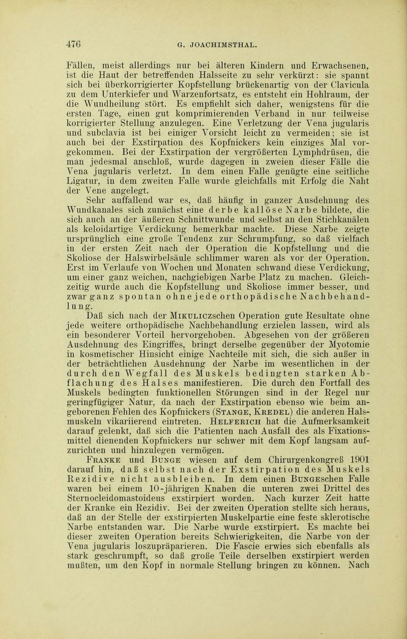 FäDen, meist allerdings nur bei älteren Kindern und Erwachsenen, ist die Haut der betreifenden Halsseite zu sehr verkürzt: sie spannt sich bei überkorrigierter Kopfstellung brückenartig von der Clavicula zu dem Unterkiefer und Warzenfortsatz, es entsteht ein Hohkaum, der die Wundheilung stört. Es emptiehlt sich daher, wenigstens für die ersten Tage, einen gut komprimierenden Verband in nur teilweise korrigierter Stellung anzulegen. Eine Verletzung der Vena jugularis und subclavia ist bei einiger Vorsicht leicht zu vermeiden; sie ist auch bei der Exstirpation des Kopfnickers kein einziges Mal vor- gekommen. Bei der Exstirpation der vergrößerten Lymphdrüsen, die man jedesmal anschloß, wurde dagegen in zweien dieser Fälle die Vena jugularis verletzt. In dem einen Falle genügte eine seitliche Ligatur, in dem zweiten F'alle wurde gleichfalls mit Erfolg die Naht dei' Vene angelegt. Sehr auffallend war es, daß häufig in ganzer Ausdehnung des Wundkauales sich zunächst eine derbe kailöse Narbe bildete, die sich auch an der äußeren Schnittwunde und selbst an den Stichkanälen als keloidartige Verdickung bemerkbar machte. Diese Narbe zeigte ursprünglich eine große Tendenz zur Schrumpfung, so daß vielfach in der ersten Zeit nach der Operation die Kopfstellung und die Skoliose der Halswirbelsäule schlimmer waren als vor der Operation. Erst im Verlaufe von W^ochen und Monaten schwand diese Verdickung, um einer ganz weichen, nachgiebigen Narbe Platz zu machen. Gleich- zeitig wurde auch die Kopfstellung und Skoliose immer besser, und zwar ganz spontan ohnejede orthopädische Nachbehand- lung. Daß sich nach der MiKULiczschen Operation gute Resultate ohne jede weitere orthopädische Nachbehandlung erzielen lassen, wird als ein besonderer Vorteil hervorgehoben. Abgesehen von der größeren Ausdehnung des Eingritfes, bringt derselbe gegenüber der Myotomie in kosmetischer Hinsicht einige Nachteile mit sich, die sich außer in der beträchtlichen Ausdehnung der Narbe im wesentlichen in der durch den Wegfall des Muskels bedingten starken Ab- flach ung des Halses manifestieren. Die durch den Fortfall des Muskels bedingten funktionellen Störungen sind in der Regel nur geringfügiger Natur, da nach der Exstirpation ebenso wie beim an- geborenen Fehlen des Kopfnickers (Stange, Kredel) die anderen Hals- muskeln vikariierend eintreten. Helferich hat die Aufmerksamkeit darauf gelenkt, daß sich die Patienten nach Ausfall des als Fixations- mittel dienenden Kopfnickers nur schwer mit dem Kopf langsam auf- zurichten und hinzulegen vermögen. Franke und Bunge wiesen auf dem Chirurgenkongreß 1901 darauf hin, daß selbst nach der Exstirpation des Muskels Rezidive nicht ausbleiben. In dem einen BuNGEschen Falle waren bei einem 10-jährigen Knaben die unteren zwei Drittel des Sternocleidomastoideus exstirpiert worden. Nach kurzer Zeit hatte der Kranke ein Rezidiv. Bei der zweiten Operation stellte sich heraus, daß an der Stelle der exstirpierten Muskelpartie eine feste sklerotische Narbe entstanden war. Die Narbe wurde exstirpiert. Es machte bei dieser zweiten Operation bereits Schwierigkeiten, die Narbe von der Vena jugularis loszupräparieren. Die Fascie erwies sich ebenfalls als stark geschrumpft, so daß große Teile derselben exstirpiert werden mußten, um den Kopf in normale Stellung bringen zu können. Nach