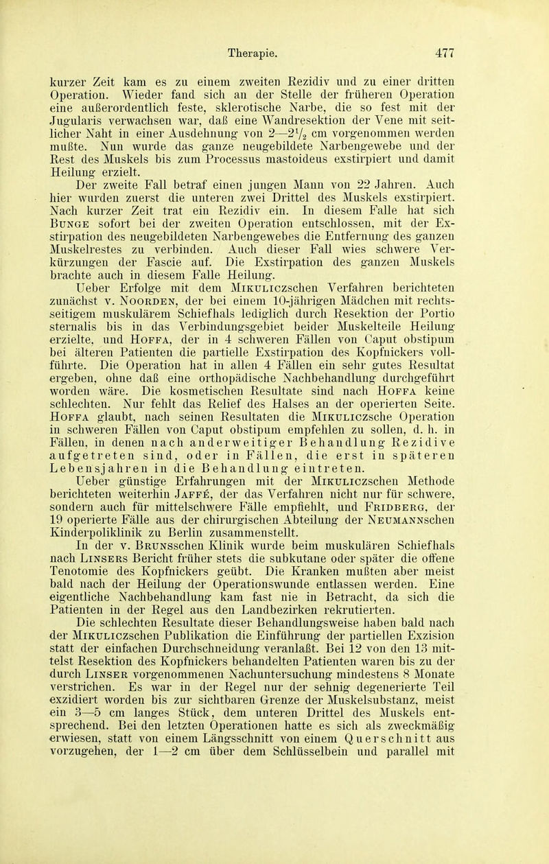 kurzer Zeit kam es zu eiuem zweiten Rezidiv und zu einer dritten Operation. Wieder fand sich an der Stelle der früheren Operation eine außerordentlich feste, sklerotische Narbe, die so fest mit der Jug'ularis verwachsen war, daß eine Wandresektion der Vene mit seit- licher Naht in einer Ausdehnung von 2—2V2 cm vorgenommen werden mußte. Nun wurde das ganze neugebildete Narbengewebe und der Rest des Muskels bis zum Processus mastoideus exstirpiert und damit Heilung erzielt. Der zweite Fall betraf einen jungen Mann von 22 Jahren. Auch hier wurden zuerst die unteren zwei Drittel des Muskels exstirpiert. Nach kurzer Zeit trat ein Rezidiv ein. In diesem Falle hat sich Bunge sofort bei der zweiten Operation entschlossen, mit der Ex- stirpation des neugebildeten Narbengewebes die Entfernung des ganzen Muskelrestes zu verbinden. Auch dieser Fall wies schwere Ver- kürzungen der Fascie auf. Die Exstirpation des ganzen Muskels brachte auch in diesem Falle Heilung. lieber Erfolge mit dem MiKULiczschen Verfahren berichteten zunächst v. Noorden, der bei eiuem 10-jährigen Mädchen mit rechts- seitigem muskulärem Schiefhals lediglich durch Resektion der Portio Sternalis bis in das Verbindungsgebiet beider Muskelteile Heilung erzielte, und Hoffa, der in 4 schweren Fällen von Caput obstipum bei älteren Patienten die partielle Exstirpation des Kopfnickers voll- führte. Die Operation hat in allen 4 Fällen ein sehr gutes Resultat ergeben, ohne daß eine orthopädische Nachbehandlung durchgeführt worden wäre. Die kosmetischen Resultate sind nach Hoffa keine schlechten. Nur fehlt das Relief des Halses an der operierten Seite. Hoffa glaubt, nach seinen Resultaten die MiKULiczsche Operation in schweren Fällen von Caput obstipum empfehlen zu sollen, d. h. in Fällen, in denen nach anderweitiger Behandlung Rezidive aufgetreten sind, oder in Fällen, die erst in späteren Lebensjahren in die Behandlung eintreten. Ueber günstige Erfahrungen mit der MiKULiczschen Methode berichteten weiterhin Jaffe, der das Verfahren nicht nur für schwere, sondern auch für mittelschwere Fälle empfiehlt, und Fridberg, der 19 operierte Fälle aus der chirurgischen Abteilung der NEUMANNschen Kinderpoliklinik zu Berlin zusammenstellt. In der v. BRUNSschen Klinik wurde beim muskulären Schiefhals nach Linsers Bericht früher stets die subkutane oder später die oftene Tenotomie des Kopfnickers geübt. Die Kranken mußten aber meist bald nach der Heilung der Operationswunde entlassen werden. Eine eigentliche Nachbehandlung kam fast nie in Betracht, da sich die Patienten in der Regel aus den Landbezirken rekrutierten. Die schlechten Resultate dieser Behaudlungsweise haben bald nach der MiKULiczschen Publikation die Einführung der partiellen Exzision statt der einfachen Durchschneidung veranlaßt. Bei 12 von den 13 mit- telst Resektion des Kopfnickers behandelten Patienten waren bis zu der durch Linser vorgenommenen Nachuntersuchung mindestens 8 Monate verstrichen. Es war in der Regel nur der sehnig degenerierte Teil exzidiert worden bis zur sichtbaren Grenze der Muskelsubstanz, meist ein 3—5 cm langes Stück, dem unteren Drittel des Muskels ent- sprechend. Bei den letzten Operationen hatte es sich als zweckmäßig erwiesen, statt von einem Längsschnitt von einem Q u er schnitt aus vorzugehen, der 1—2 cm über dem Schlüsselbein und parallel mit