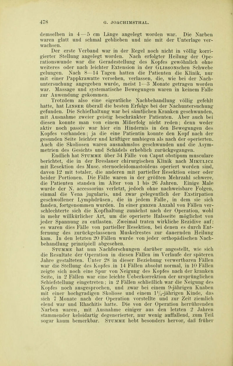 demselben iu 4 — 5 cm Länge ang-eleg-t worden war. Die Narben waren glatt und schmal geblieben und nie mit der Unterlage ver- wachsen. Der erste Verband war in der Regel noch nicht in völlig korri- gierter Stellung angelegt worden. Nach erfolgter Heilung der Ope- rationswunde war die Geradestellung des Kopfes gewöhnlich ohne weiteres oder nach leichter Extension in der GLissoNschen Schwebe gelungen. Nach 8—14 Tagen hatten die Patienten die Klinik, nur mit einer Pappkrawatte versehen, verlassen, die, wie bei der fs'ach- untersuchung angegeben wurde, meist 1'—3 Monate getragen worden war. Massage und systematische Bewegungen waren in keinem Falle zur Auwendung gekommen. [ Trotzdem also eine eigentliche Nachbehandlung völlig gefehlt hatte, hat Linser überall die besten Erfolge bei der Nachuntersuchung- gefunden. Die Schiefhaltung war bei sämtlichen Kranken geschwunden, mit Ausnahme zweier geistig beschränkter Patienten. Aber auch bei diesen konnte man von einem Mißerfolg nicht reden; denn weder aktiv noch passiv war hier ein Hindernis in den Bewegungen des Kopfes vorhanden; ja die eine Patientin konnte den Kopf nach der gesunden Seite leichter und kräftiger umbiegen als nach der operierten. Auch die Skoliosen waren ausnahmslos geschwunden und die Asj^m- metrien des Gesichts und Schädels erheblich zurückgegangen. Endlich hat Stumme über 34 FäUe von Caput obstipum musculare berichtet, die in der Breslauer chirurgischen Klinik nach Mikulicz mit Resektion des Muse, sternocleidomastoideus operiert worden sind, davon 12 mit totaler, die anderen mit partieller Resektion einer oder beider Portionen. Die Fälle waren in der größten Mehrzahl schwere, die Patienten standen im Alter von 1 bis 26 Jahren. Einige Male wurde der N. accessorius verletzt, jedoch ohne nachweisbare Folgen, einmal die Vena jugularis. und zwar gelegentlich der Exstirpation geschwollener Lymphdrüsen, die in jedem Falle, in dem sie sich fanden, fortgenommen wurden. In einer ganzen Anzahl von Fällen ver- schlechterte sich die Kopfhaltung zunächst nach der Operation, wolil in melir willkürlicher Art, um die operierte Halsseite möglichst von jeder Spannung zu entlasten. Zweimal traten wirkliche Rezidive auf; es waren dies Fälle von partieller Resektion, bei denen es durch Ent- fernung des zurückgelassenen Muskelrestes zur dauernden Heilung kam. In den letzten 20 FäUen wurde von jeder orthopädischen Nach- behandlung prinzipiell abgesehen. Stumme hat nun Nachforschungen darüber angestellt, wie sich die Resultate der Operation in diesen Fällen im Verlaufe der späteren Jahre gestalteten. Unter 28 in dieser Beziehung verwertbaren Fällen war die Stellung des Kopfes.in 14 Fällen absolut normal, in 10 Fällen zeigte sich noch eine Spur von Neigung des Kopfes nach der kranken Seite, in 2 Fällen war eine leichte Ueberkorrektion der ursprünglichen Schiefstellung eingetreten; in 2 Fällen schließlich war die Neigung des Kopfes noch ausgesprochen, und zwar bei einem 9-jährigen Knaben mit einer hochgradigen Skoliose und einem IV2-jährigen Kinde, das sich 7 Monate nach der Operation vorstellte und zur Zeit ziemlich elend war und Rhachitis hatte. Die von der Operation herrührenden Narben waren, mit Ausnahme einiger aus den letzten 2 Jahren stammender keloidartig degenerierter, nur wenig auffallend, zum Teil sogar kaum bemerkbar. Stumme hebt besonders hervor, daß fiüher