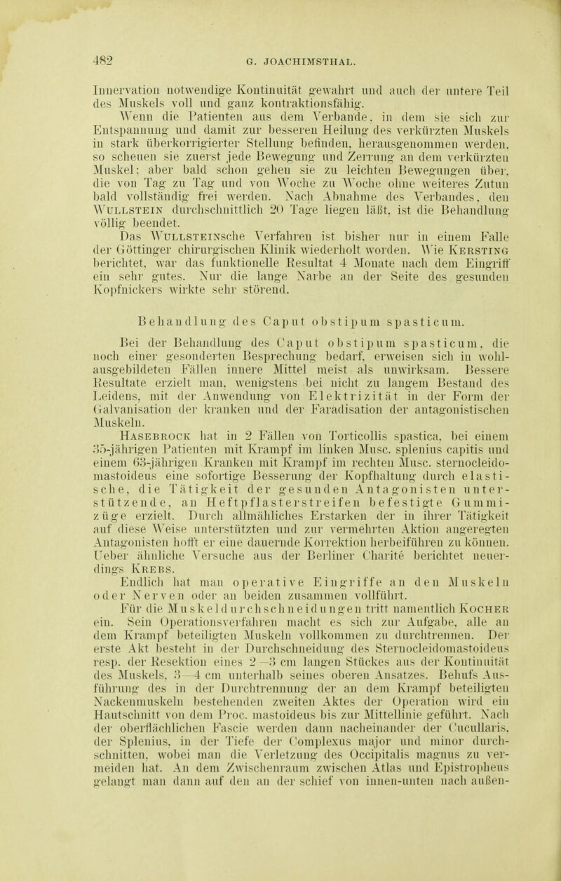 Innervation notwendige Kontinuität «-ewalirt und aucli der untere Teil des Muskels voll und ganz kontraktionsfähig. Wenn die Patienten aus dem Verbände, in dem sie sich zur Entspannung und damit zur besseren Heilung des verkürzten Muskels in stark überkorrigierter Stellung ])etinden. herausgenommen werden, so scheuen sie zuerst jede Bewegung und Zeniuig an dem verkürzteu Muskel; aber bald schon gehen sie zu leichten Bewegungen über, die von Tag zu Tag und von Woche zu Woche olme weiteres Zutun bald vollständig frei werden. Nach Abnahme des Verbandes, den WuLLSTEiN durchschnittlich 20 Tage liegen läßt, ist die Beliandlung völlig beendet. Das WuLLSTEiNsche Verfahren ist bisher nur in einem Falle der (iöttinger chirurgischen Klinik wiederholt worden, ^^'ie Kersting berichtet, war das funktionelle Resultat 4 Monate nach dem Elingritf ein sehr gutes. Nur die lange Xaibe an der Seite des gesunden Kopfnickers wirkte sehr störend. Behandlung des Caput obstipum spasticum. r>ei der Behandlung des Caput obstipum spasticum, die noch einer gesonderten Besprechung bedarf, erweisen sich in wohl- ausgebildeten Fällen innere Mittel meist als unwirksam. Bessere Kesultate erzielt man, wenigstens bei nicht zu langem Bestand des Leidens, mit der Anwendung von Elektrizität in der Form der (lalvanisation der kranken und der Faradisation der antagonistischen ]\[uskeln. Hasebrock hat in 2 Fällen von Torticollis spastica. bei einem ;)ö-jährigen l^atienten mit Ki'ampf im linken Muse, splenius capitis und einem 63-jälirigen Kranken mit Krampf im rechten Muse, sternocleido- mastoideus eine sofortige Besserung der Kopfhaltung durch elasti- sche, die Tätigkeit der gesunden Antagonisten unter- stützende, an Heftpflastei'streifen befestigte Gummi- züge erzielt. Durch allmähliches Erstarken der in ihrer Tätigkeit auf diese ^^'eise unterstützten und zur vermehrten Aktion angeregten Antagonisten hott't er eine dauernde Korrektion herbeiführen zu können. Ueber ähnliche \'ersuche aus der r)erliner Charite berichtet neuer- dings Krebs. Endlich hat man o p e r a t i v e Eingriffe a n d e n M u s k e 1 n oder Nerven oder an beiden zusammen vollführt. Für die Muskeldurchschneidungen tritt namentlich Kocher ein. Sein Operationsverfahren macht es sich zur Aufgabe, alle an dem Krampf beteiligten Muskeln vollkommen zu durchtrennen. Der erste Akt besteht in der Durclischneidung des Sternocleidomastoideus resp. der Resektion eines 2 —l) cm langen Stückes aus der Kontiuuität des ^luskels, 3—4 cm unterhalb seines oberen Ansatzes. Behufs Aus- führung des in der Durchtrennung der an dem Krampf beteiligten Nackenmuskeln bestehenden zweiten Aktes der Operation wird ein Hautschnitt von dem i'roc. mastoideus bis zur Mittellinie gefühl t. Nach der obertlächlichen Fascie werden dann nacheinander der Cucullaris, der Splenius. in der Tiefe der Complexus major und minoi' durch- schnitten, wobei man die Verletzung des Occipitalis magnus zu ver- meiden hat. An dem Zwischenraum zwischen Atlas und Epistropheus gelangt man dann auf den an der schief von innen-unteu nach außen-