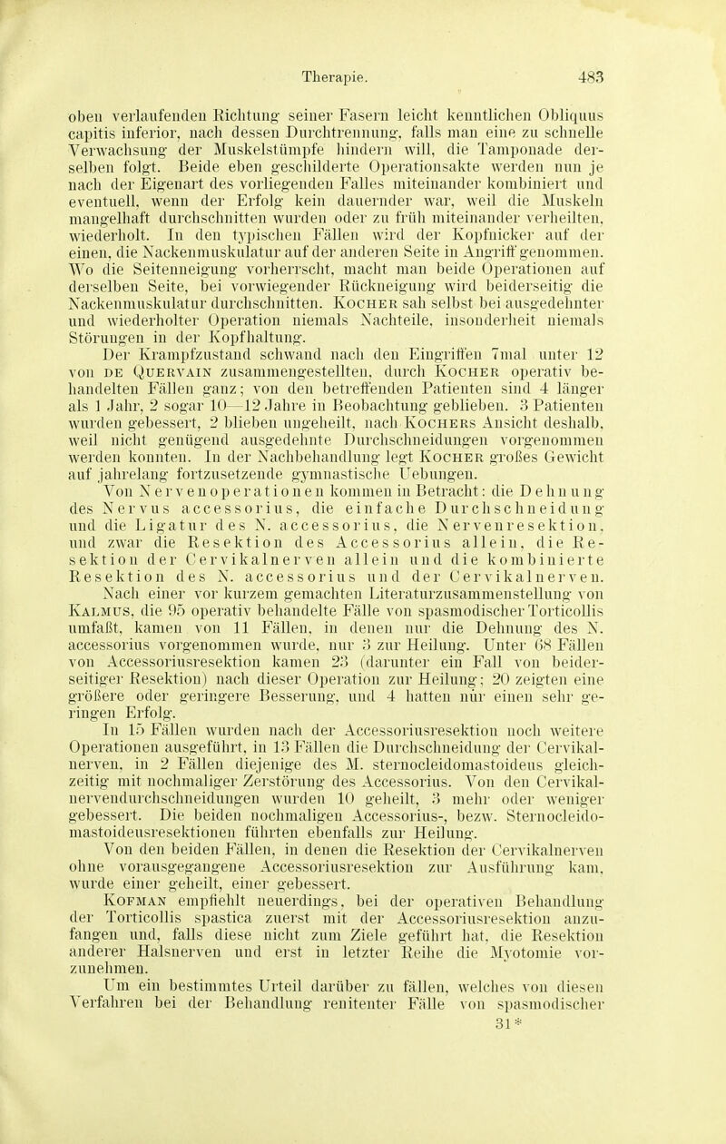 oben veiiaufendeu Richtung seiner Fasern leicht kenntlichen Obliqiius capitis inferior, nach dessen Durchtrennung, falls man eine zu schnelle Verwachsung der Muskelstümpfe hindern will, die Tamponade der- selben folgt. Beide eben geschilderte Operationsakte werden nun je nach der Eigenart des vorliegenden Falles miteinander kombiniert und eventuell, wenn der Erfolg kein dauernder war, weil die Muskeln mangelhaft durchschnitten wurden oder zu früh miteinander verlieilten, wiederholt. In den typischen Fällen wird der Kopfnickei- auf der einen, die Nackenmuskulatur auf der anderen Seite in Angritt'genommen. Wo die Seitenneigung vorherrsclit, macht man beide Operationen auf derselben Seite, bei vorwiegender Rückneiguug wird beiderseitig die Nackenmuskulatur durchschnitten. Kocher sah selbst bei ausgedehnter und wiederholter Operation niemals Nachteile, insonderlieit niemals Störungen in der Kopfhaltung. Der Krampfzustand schwand nach den Eingritten Tmal unter 12 von DE Quervain zusammengestellten, durch Kocher operativ be- handelten Fällen ganz; von den betrettenden Patienten sind 4 länger als 1 Jahr, 2 sogar 10—12 Jahre in Beobachtung geblieben. 3 Patienten wurden gebessert, 2 blieben ungeheilt, nach Kochers Ansicht deshalb, weil nicht genügend ausgedehnte Durchschneidungen vorgenommen werden konnten. In der Nachbehandlung legt Kocher großes Gewicht auf jahrelang fortzusetzende gymnastisclie Üebungen. Von Nervenoperationen kommen in Betracht: die Dehn ung des Nervus accessorius, die einfache Durchschneidung und die Ligatur des N. accessorius, die Nerveuresektion, und zwar die Resektion des Accessorius allein, die Re- sektion der Cervikainerven allein und die kombinierte Resektion des N. accessorius und der Oer vi kal nerven. Nach einer vor kurzem gemachten Literaturzusammenstellung von Kalmus, die 95 operativ behandelte Fälle von spasmodischer TorticoUis umfaßt, kamen von 11 Fällen, in denen nur die Dehnung des N. accessorius vorgenommen wurde, nur zur Heilung. Unter 68 Fällen von Accessoriusresektion kamen 23 (darunter ein Fall von beider- seitiger Resektion) nach dieser Operation zur Heilung; 20 zeigten eine größere oder geringere Besserung, und 4 hatten nur einen sehr ge- lingen Erfolg. In 15 Fällen wurden nacli der Accessoriusresektion noch weitere Operationen ausgeführt, in 13 Fällen die Durchschneidung der Cervikal- nerven, in 2 Fällen diejenige des M. sternocleidomastoideus gleicli- zeitig mit nochmaliger Zerstörung des Accessorius. Von den Cervikal- nervendurchschneidungen wurden 10 geheilt, 3 mehr oder weniger gebessert. Die beiden nochmaligen Accessorius-, bezw. Sternocleido- mastoideusresektionen führten ebenfalls zur Heilung. Von den beiden Fällen, in denen die Resektion der Cervikalnerven ohne vorausgegangene Accessoriusresektion zur Ausführung kam. wurde einer geheilt, einer gebessert. Kofman empfiehlt neuerdings, bei der operativen Behandlung der TorticoUis spastica zuerst mit der Accessoriusresektion anzu- fangen und, falls diese nicht zum Ziele geführt hat. die Resektion anderer Halsnerven und erst in letzter Reihe die Myotomie vor- zunehmen. Um ein bestimmtes Urteil darüber zu fällen, welches von diesen Verfahren bei der Behandlung renitenter Fälle von spasmodischer 31*