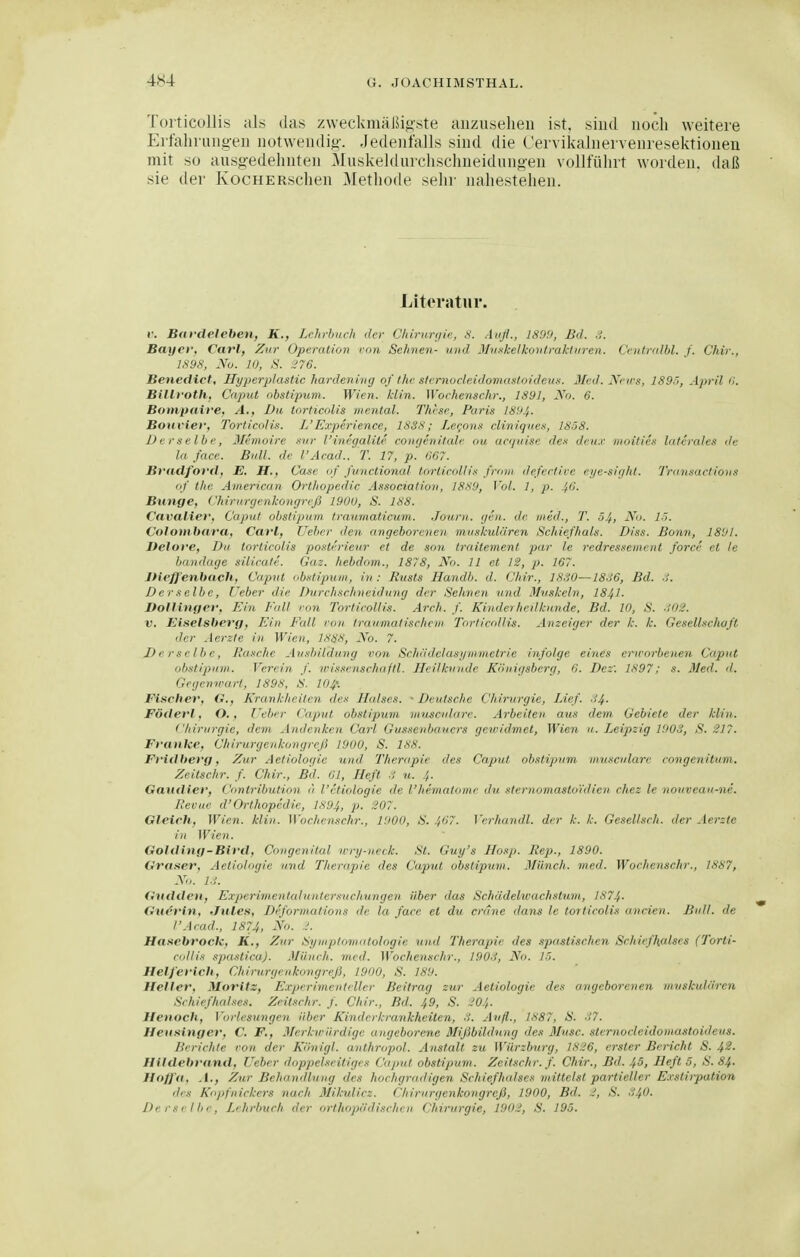 Torticollis als das zweckmäJSigste anzusehen ist. sind noch weitere Eifaln ung-en notwendig. Jedenfalls sind die Cei vikalnervenresektionen mit so ausgedehnten Muskeldurchschneidungen vollführt worden, daß sie der KocHERschen Methode sehr nahestehen. Literatur. r. Bardeleben, K., Lehrbuch der Chirurgie, S. Aufl., 1899, Bd. .i. Bayer, CavJ, Zur Operation rnn Sehnen- und Mn.'skelkontrakUiren. Cciitralbl. f. Chir., ISyfi, yo. 10, .V. ;?76. Benedict, Hyperplastic hardening of thc sieniocieidomastoideus. Med. Nnrs, lS9'i, April d. Billi'Oth, Caput obstipum. Wien. kiin. Wochenschr., 1891, Nn. 6. Bompaire, A., Du tortieolis mental. Thtse, Paris 1894. Boitv ier, Tortieolis. Jj'Experience, 1838j Lefj'on.'i clintgue.s, 1858. Derselbe, Memoire .sur l'inegalite congenitale ou ar</iiise de deu.r nioitie.i laterales de la face. Bull, de l'Acad.. T. 17, p. 067. Bradfo'i'd, E. H., Case of functional torticoliis front defective ei/e-sight. J'ran.sacfion.t of the American Orthopedic Association, 1889, Vol. 1, p. 46. Bunge, Chirurgenkongreß 1900, S. 188. Cavalier, Caput obstipum traumaticum. Journ. gen. de med., T. 54, ^'i. !■'>. Colombara, Cafl, lieber den angeborenen muskulären Schiefhals. Diss. Bonn, 1891. Delore, Du tortieolis po-Herieur et de son traitement par le redressement force et le banduge Silicate. Gaz. hebdom., 1878, No. 11 et 12, p. 167. JHeffenbach, Caput obstipum, in: Husts Handb. d. Chir., 1830—18S6, Bd. -i. Der selbe, Ueber die Durchschneidung der Sehnen und Muskeln, 1841- Dollinfier, Ein Fall ron Tortieollis. Arch. f. Kinderheilkunde, Bd. 10, S. -102. V, Einelsberg, Ein Fall von traumatische 111 Torticollis. Anzeiger der k. k. Gesellschaft der Aerzte in Wien, 1888, JVo. 7. Derselbe, Jiasehe An.sbildung von Scha'delasi/nrmetrie infolge eines eru-orbenen Caput obstipum. Verein f. ivissenschaftl. Heilkunde Kliuigsberg, 6. Dez: 1897; s. Med. d. Gegenwart, 1898, S. 104'. Fischer, O., Krankheiten de-f Halses. • Deutsche Chirurgie, Lief. 44. Pöderl, O. f Ueber Caput obstipum musciilare. Arbeiten aus dem Gebiete der klin. Chirurgie, dem Andenken Carl Gussenbauers geividmet, Wien u. I^eij)zig 1903, S. 217. Franke, ChirurgeukongreJ3 1900, S. 188. Fridberg, Zur Aetiologic und Therapie des Caput obstipum musculare congcnitum. Zeitschr. f. Chir., Bd. Gl, Heft 8 ?t. 4. Gaudier, Contribution ä l'etiologie de l'hematomr du. sternomasto'idien chez le nouveau-ne. Revue d'Orthopedie, 1894, P- ~07. Gleich, Wien. klin. Wochenschr., 1900, S. 467. Vvrliundl. der k. k. Gesellsrh. der Aerzte in Wien. Golding-Bird, Congenital wry-neck. St. Guy's Ho.ip. Rep., 1890. Graxer, Aetiolngie und Therapie des Caput obstipum. Münch, med. Wochenschr., 1887, Xn. l.i. Giiddeti, Experimentaluntersucliungen über das Schädelwachstum, 1874- Gu<^fin, fJuLes, Deformations de la face et du crdne dans le tortieolis ancien. Bull, de l'Acad., 1874, No. .;. Hasebrock, K., Zur Symptomatologie und Therapie des spastischen Schiefhalses (Torti- cdllis spastica). Münch, med. Wochenschr., 1903, No. 15. Helferich, ChirurgeukongreJS, 1900, S. 189. Heller, Moritz, E.eperimentcller Beitrag zur Aetiologie des angeborenen muskulären Schiefhalses. Zeitschr. f. Chir., Bd. 49, S. 204. Henocli, Vorlesungen über Kinderkrankheiten, 3. Aufl., 1887, S. 37. Heii.'iinger, C. F,, Merkirürdigc angeborene Mißbildung des ßlusc. sternocieidomastoideus. Berichte ron der Königl. anthropol. Anstalt zu Würzburg, 1826, erster Bericht S. 4^- Hildebrand, Ueber doppelseitiges Caput obstipum. Zeitschr. f. Chir., Bd. 45, Heft 5, S. 84. Hoffa, A., Ziir Behanillung des hochgradigen Schiefhalses mittelst partieller Exstirpation des Kopfnickers nach Mikulicz. Chirurgenkongreß, 1900, Bd. 2, S. 34O. Derselbe, L'hrbuch der orthojx'iilischrn Chirurgie, 1902, S. 195.