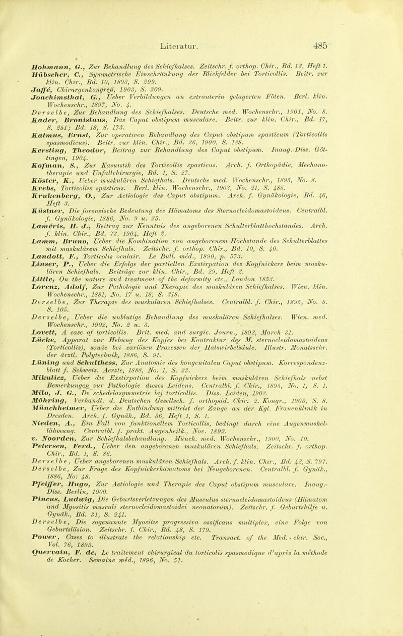 Hohmann, G., Zur Behandlung des Schiefhalses. Zeüschr. f. orthop. Chir., Bd. 13, HeJ't 1. Hübscher, C, Symmetrische Einschränkung der Blickfelder bei Torticollis. Beitr. zur Min. Chir., Bd. 10, 1893, S. Jaff4, Chirurgenkongreji, 1903, S. 209. Joachimsthal, G., tieber Verbildmigen. an extrauterin gelagerten Föten. Berl. Min. Wochenschr., 1897, No. 4. Derselbe, Zur Behandlung des Schiefhalses. Deutsche med. Wochenschr., 1901, No. 8. Kader, Bronislaus, Das Caput obstipum musculare. Beitr. zur klin. Chir., Bd. 17, S. 251; Bd. 18, S. 173. Kalmus, Ernst, Zur operativen Behandlung des Caput obstipum. spasticum (Torticollis spasmodicus). Beitr. zur Min. Chir., Bd. 26, 1900, S. 188. Kersting, Theodor, Beitrag zur Behandlung des Caput obstipum. Inaug.-Diss. Göt- tingen, 1904. Kofman, S., Zur Kasuistik des Torticollis spasticus. Arch. f. Orthopiädie, Mechano- therapie und Unfallchirurgie, Bd. 1, S. 27. Köster, K., lieber muskulären Schiefhals. Deutsche med. Wochenschr., 1895, No. 8. Krebs, Torticollis spasticus. Berl. klin. Wochenschr., 1903, No. 21, S. 4^5. Krukenberg, O., Zur Aetiologie des Caput obstipum. Arch. f. Gynäkologie, Bd. 46, Heft 3. Küstner, Die forensische Bedeutung des Hämatoms des Sternocleidomastoideus. Centralbl. f. Gynäkologie, 1886, No. 9 u. 25. Lamdris, H. J., Beitrag zur Kenntnis des angeborenen Schulterblatthochstandes. Arch. f. Min. Chir., Bd. 73, 1904, Heft 2. Lamm, Bruno, lieber die Kombination V07i angeborenem Hochstande des Schulterblattes mit muskulärem Schiefhals. Zeitschr. f. orthop. Chir., Bd. 10, S. 40- Landolt, F., Torticolis oculair. Le Bull, med., 1890, p. 573. Linser, F., lieber die Erfolge der partiellen Exstirpation des Kopfnickers beim musku- lären Schiefhals. Beiträge zur klin. Chir., Bd. 29, Heft 2. LittlCf On the nature and treatment of the deformity etc., London 1853. Lorenz, Adolf, Zur Pathologie und Therapie des muskulären Schief halses. Wien. klin. Wochenschr., 1881, No. 17 u. 18, S. 318. Derselbe, Zur Therapie des muskulären Schiefhalses. Centralbl. f. Chir., 1895, No. 5. S. 105. Derselbe, lieber die unblutige Behandlung des muskulären Schiefhalses. Wien. med. Wochenschr., 1902, No. 2 u. 3. Lovett, A case of torticollis. Brit. med,, and surgic. Journ., 1892, March 31. Lücke, Apparat zur Hebung des Kopfes bei KoJitraktur de^s M. sternocleidomastoideus (Torticollis), sotvie bei cariösen Prozessen der Halsivirbelsäule. Illustr. Monatsschr. der ärztl. Polytechnik, 1886, S. 91. Lüning und Schulthess, Zur Anatomie des kongenitalen Caput obstipum. Korrespondenz- blatt f. Schweiz. Aerzte, 1888, No. 1, S. 23. Mikulicz, lieber die Exstirpation des Kopfnickers beim muskidären Schiefhals nebst Bemerkungeji zur Pathologie dieses Leidens. Centralbl. f. Chir., 1895, No. 1, S. 1. Milo, J. G., De schedelasymmetrie bij torticollis. Diss. Leiden, 1902. Möhring, Verhandl. d. Deutschen Gesellsch. f. Orthopäd. Chir. 2. Kongr., 1903, S. 8. Münchheimer, lieber die Entbindung mittelst der Zange an der Kgl. Frauenklinik in Dresden. Arch. f. Gynäk., Bd. 36, Heft 1, S. 1. Nieden, A., Ein Fall von funktionellem Torticollis, bedingt durch eine Augenmuskel- lähmung. Centralbl. f. prakt. Augenheilk., Nov. 1892. V. Noorden, Zur Schiefhalsbehandlung. Münch, med. Wochenschr., 1900, No. 10. Petersen, Ferd., lieber den angeborenen muskulären Schiefhals. Zeitschr. f. orthop. Chir., Bd. 1, S. 86. Derselbe , lieber angeborenen muskulären Schiefhals. Arch. f. klin. Chir., Bd. 42, S. 797. Derselbe, Zur Frage des Kopfnickerhämatoms bei Neugeborenen. Centralbl. f. Chjnäk., 1886, No: 48. Pfeiffer, Hugo, Zur Aetiologie und Therapie des Caput obstipum musculare. Inaug.- Diss. Berlin, 1900. Pincus, Ludwig, Die Geburtsverletzungen des Musculus sternocleidomastoideus (Hämatom und Myositis musculi sternocleidomastoidei neonatorum). Zeitschr. f. Geburtshilfe u. Gynäk., Bd. 31, S. 24I. Derselbe, Die sogenannte Myositis progressiva, ossificans multiplex, eine Folge von Geburtsläsion. Zeitschr. f. Chir., Bd. 48, S. 179. Power, Cases to illuslrate the relationship etc. Transact. of the Med.-chir. Soc, Vol. 76, 1893. Quervain, F. de, Le traitement chirurgical du torticolis spasmodique d'apres la methode de Kocher. Semaine med., 1896, No. 51.