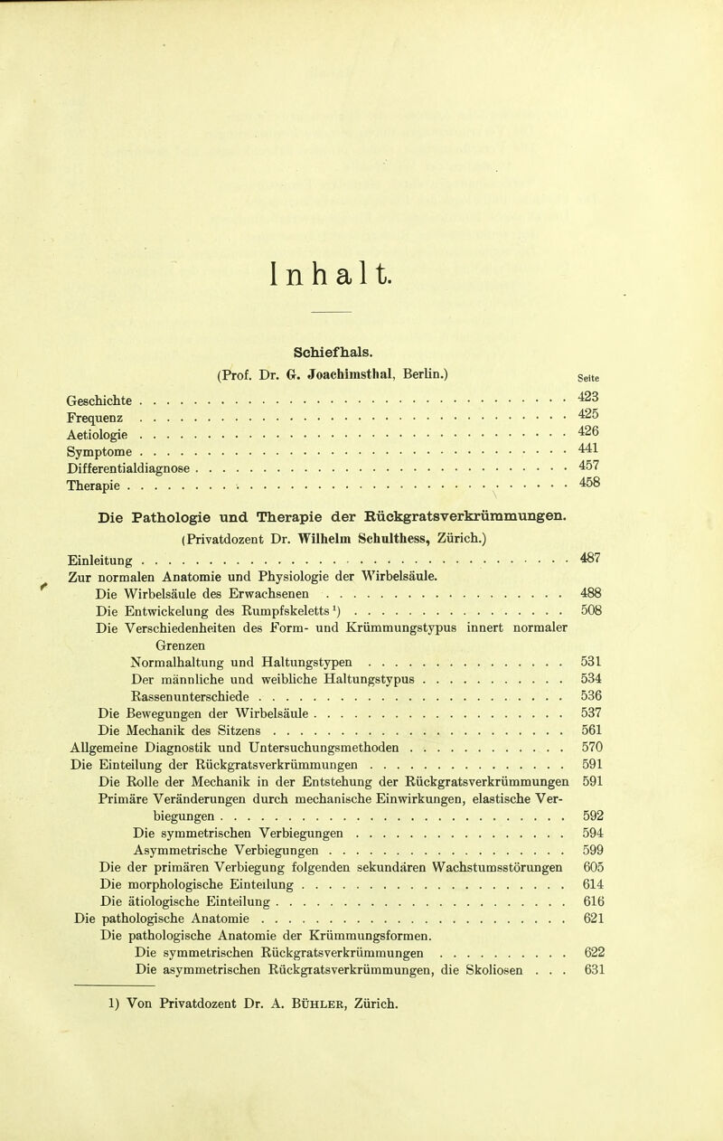 Inhalt. Sehiefhals. (Prof. Dr. G. Joaehimsthal, Berlin.) Seite Geschichte '^^ Frequenz Aetiologie '^26 Symptome 441 Differentialdiagnose 457 Therapie , 458 Die Pathologie und Therapie der Bückgratsverkrümmungen. (Privatdozent Dr. Wilhelm Schulthess, Zürich.) Einleitung 487 Zur normalen Anatomie und Physiologie der Wirbelsäule. Die Wirbelsäule des Erwachsenen 488 Die Entwickelung des Rumpfskeletts') 508 Die Verschiedenheiten des Form- und Krümmungstypus innert normaler Grenzen Normalhaltung und Haltungstypen 531 Der männliche und weibliche Haltungstypus 534 Rassen unterschiede 536 Die Bewegungen der Wirbelsätde 537 Die Mechanik des Sitzens 561 Allgemeine Diagnostik und Untersuchungsmethoden . 570 Die Einteilung der Rückgratsverkrümmungen 591 Die Rolle der Mechanik in der Entstehung der Rückgratsverkrümmungen 591 Primäre Veränderungen durch mechanische Einwirkungen, elastische Ver- biegungen 592 Die symmetrischen Verlegungen 594 Asymmetrische Verbiegungen 599 Die der primären Verbiegung folgenden sekundären Wachstumsstörungen 605 Die morphologische Einteilung 614 Die ätiologische Einteilung 616 Die pathologische Anatomie 621 Die pathologische Anatomie der Krümmungsformen. Die symmetrischen Rückgratsverkrümmungen 622 Die asymmetrischen Rückgiatsverkrümmungen, die Skoliosen . . . 631