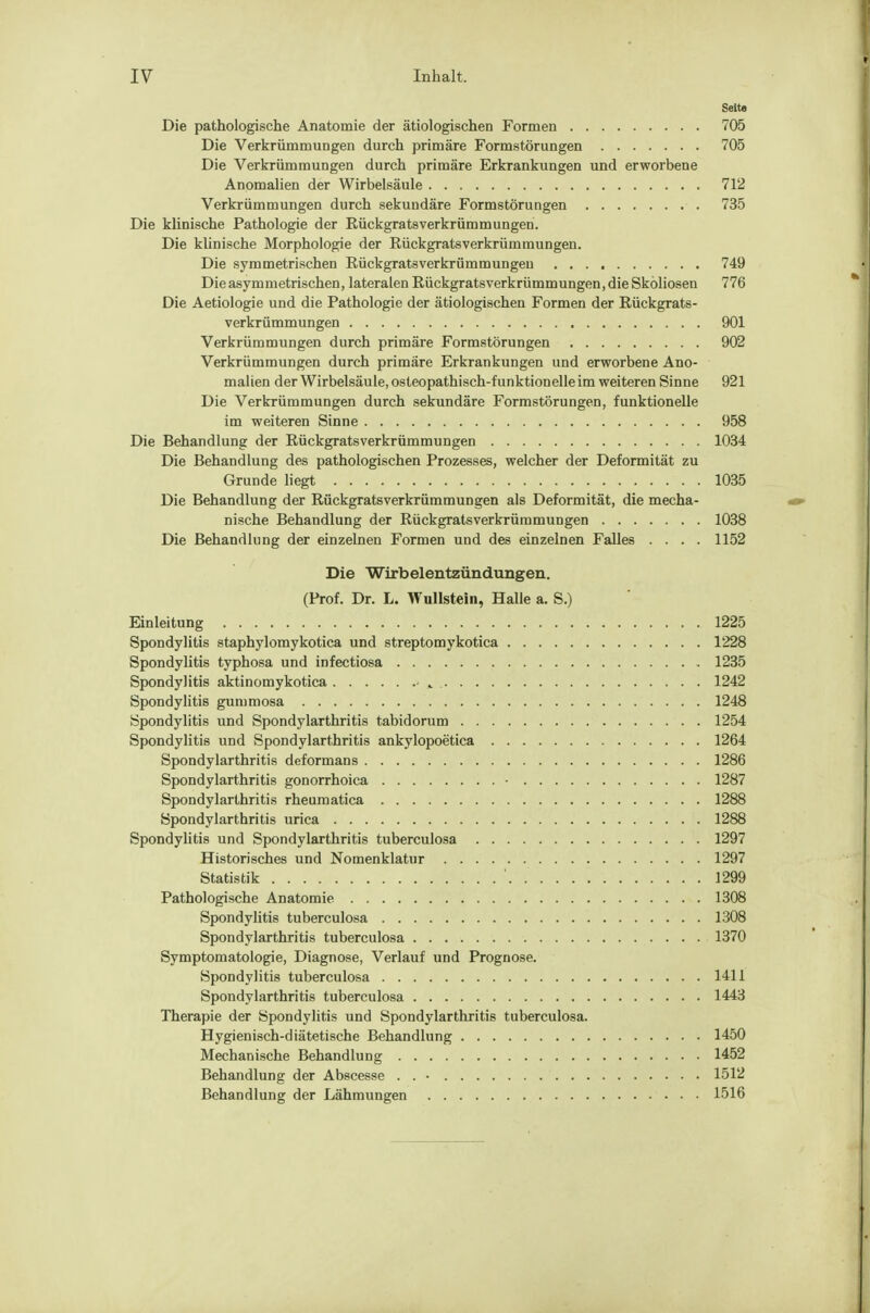 Seite Die pathologische Anatomie der ätiologischen Formen 705 Die Verkrümmungen durch primäre Formstörungen 705 Die Verkrümmungen durch primäre Erkrankungen und erworbene Anomalien der Wirbelsäule 712 Verkrümmungen durch sekundäre Formstörungen 735 Die klinische Pathologie der Rückgratsverkrümmungeri. Die klinische Morphologie der Rückgratsverkrümmungen. Die symmetrischen Rückgrats Verkrümmungen 749 Die asymmetrischen, lateralen Rückgratsverkrümmungen, die Skoliosen 776 Die Aetiologie und die Pathologie der ätiologischen Formen der Rückgrats- verkrümmungen 901 Verkrümmungen durch primäre Formstörungen 902 Verkrümmungen durch primäre Erkrankungen und erworbene Ano- malien der Wirbelsäule, osteopathisch-funktionelle im weiteren Sinne 921 Die Verkrümmungen durch sekundäre Formstörungen, funktionelle im weiteren Sinne 958 Die Behandlung der Rückgratsverkrümmungen 1034 Die Behandlung des pathologischen Prozesses, welcher der Deformität zu Grunde liegt 1035 Die Behandlung der Rückgratsverkrümmungen als Deformität, die mecha- nische Behandlung der Rückgratsverkrümmungen 1038 Die Behandlung der einzelnen Formen und des einzelnen Falles .... 1152 Die Wirbelentzündungen. (Prof. Dr. L. Wulistein, Halle a. S.) Einleitung 1225 Spondylitis staphylomykotica und streptomykotica 1228 Spondylitis typhosa und infectiosa 1235 Spondylitis aktinomykotica , 1242 Spondylitis gummosa 1248 Spondylitis und Spondylarthritis tabidorum 1254 Spondylitis und Spondylarthritis ankylopoetica 1264 Spondylarthritis deformans 1286 Spondylarthritis gonorrhoica • 1287 Spondylarthritis rheumatica 1288 Spondylarthritis urica 1288 Spondylitis und Spondylarthritis tuberculosa 1297 Historisches und Nomenklatur 1297 Statistik ' 1299 Pathologische Anatomie 1308 Spondylitis tuberculosa 1308 Spondylarthritis tuberculosa 1370 Symptomatologie, Diagnose, Verlauf und Prognose. Spondylitis tuberculosa 1411 Spondylarthritis tuberculosa 1443 Therapie der Spondylitis und Spondylarthritis tuberculosa. Hygienisch-diätetische Behandlung 1450 Mechanische Behandlung 1452 Behandlung der Abscesse . . • 1512 Behandlung der Lähmungen 1516