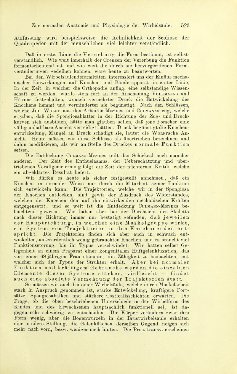Auffassung wird beispielsweise die Aehnliclikeit der Scoliose der Quadrupeden mit der menschlicheu viel leichter verständlich. Daß in erster Linie die Vererbung die Form bestimmt, ist selbst- verständlich. Wie weit innerhalb der Grenzen der Vererbung die Funktion formentscheidend ist und wie weit die durch sie hervorgerufenen Form- veränderungen gedeihen können, wäre heute zu beantworten. Bei den Wirbelsäulendeformitäten interessiert uns der Einfluß mecha- nischer Einwirkungen auf Knochen und Bänderapparat in erster Linie. In der Zeit, in welcher die Orthopädie anfing, eine selbständige Wissen- schaft zu werden, wurde stets fort an der Anschauung Volkmanxs und Hüters festgehalten, wonach vermehrter Druck die Entwickelung des Knochens hemmt und verminderter sie begünstigt. Nach den Schlüssen, welche Jul. Wolff aus den Arbeiten Meyers und Culmanns zog, welche ergaben, daß die Spongiosablätter in der Richtung der Zug- und Druck- kurven sich ausbilden, hätte man glauben sollen, daß jene Forscher eine völlig unhaltbare Ansicht verteidigt hätten. Druck begünstigt die Knochen- entwickelung, Mangel an Druck schädigt sie, lautet die WoLFFsche An- sicht. Heute müssen wir diese Schlüsse als übertrieben bezeichnen und dahin modifizieren, als wir an Stelle des Druckes normale Funktion setzen. Die Entdeckung Culmann-Meyers teilt das Schicksal noch mancher anderer. Der Zeit des Enthusiasmus, der Ueberschätzung und über- triebenen Verallgemeiernung folgt die Zeit der nüchternen Kritik, welche ein abgeklärtes Resultat liefert. Wir dürfen es heute als sicher festgestellt annehmen, daß ein Knochen in normaler Weise nur durch die Mitarbeit seiner Funktion sich entwickeln kann. Die Trajektorien, welche wir in der Spongiosa der Knochen entdecken, sind gewiß der Ausdruck des Widerstandes, welchen der Knochen den auf ihn einwirkenden mechanischen Kräften entgegensetzt, und so weit ist die Entdeckung Culmann-Meyers be- leuchtend gewesen. Wir haben aber bei der Durchsicht des Skeletts nach dieser Richtung immer nur bestätigt gefunden, daß jeweilen der Hauptrichtung, in welcher eine Muskelgruppe wirkt, ein System von Trajektorien in den Knochenenden ent- spricht. Die Trajektorien finden sich aber auch in schwach ent- wickelten, außerordentlich wenig gebrauchten Knochen, und es braucht viel Funktionsstörung, bis ihr Typus verschwindet. Wir hatten selbst Ge- legenheit an einem Präparat einer kongenitalen Hüftgelenkluxation, das von einer 68-jährigen Frau stammte, die Zähigkeit zu beobachten, mit welcher sich der Typus der Struktur erhält. Aber bei normaler Funktion und kräftigem Gebrauche werden die einzelnen Elemente dieser Systeme stärker, vielleicht — findet auch eine absolute Vermehrung der Trajektorien statt. So müssen wir auch bei einer Wirbelsäule, welche durch Muskelarbeit stark in Anspruch genommen ist, starke Entwickelung, kräftigere Fort- sätze, Spongiosabalken und stärkere Costicalisschichten erwarten. Die Frage, ob die oben beschriebenen Unterschiede in der Wirbelform des Kindes und des Erwachsenen hauptsächlich funktionell sei, ist da- gegen sehr schwierig zu entscheiden. Die Körper verändern zwar ihre Form wenig, aber die Bogenwurzeln in der Brustwirbelsäule erhalten eine steilere Stellung, die Gelenkflächen derselben Gegend neigen sich mehr nach vorn, bezw. weniger nach hinten. Die Proc. transv. erscheinen